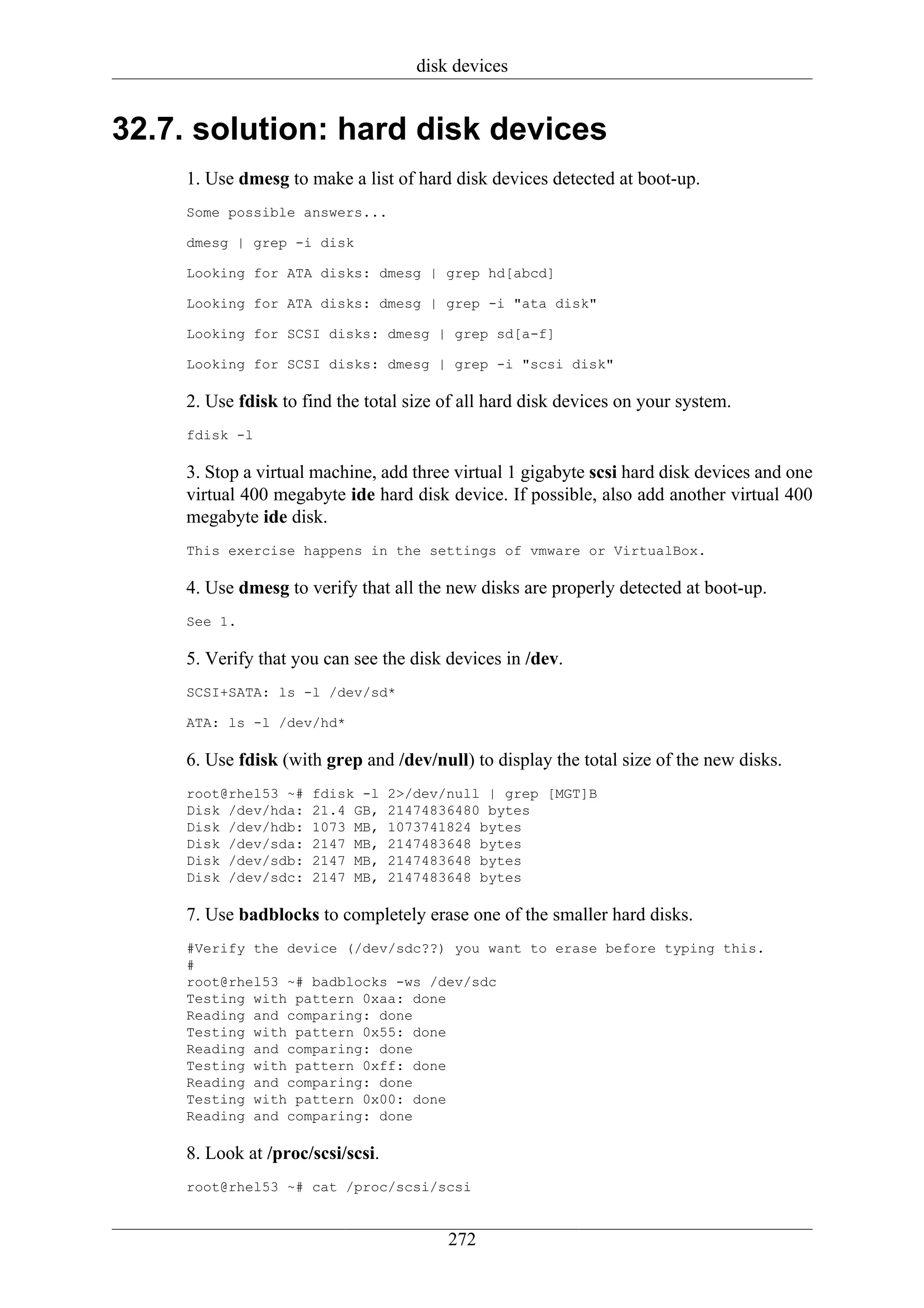 disk devices


32.7. solution: hard disk devices
    1. Use dmesg to make a list of hard disk devices detected at boot-up.
    Some possible answers...

    dmesg | grep -i disk

    Looking for ATA disks: dmesg | grep hd[abcd]

    Looking for ATA disks: dmesg | grep -i "ata disk"

    Looking for SCSI disks: dmesg | grep sd[a-f]

    Looking for SCSI disks: dmesg | grep -i "scsi disk"

    2. Use fdisk to find the total size of all hard disk devices on your system.
    fdisk -l

    3. Stop a virtual machine, add three virtual 1 gigabyte scsi hard disk devices and one
    virtual 400 megabyte ide hard disk device. If possible, also add another virtual 400
    megabyte ide disk.
    This exercise happens in the settings of vmware or VirtualBox.

    4. Use dmesg to verify that all the new disks are properly detected at boot-up.
    See 1.

    5. Verify that you can see the disk devices in /dev.
    SCSI+SATA: ls -l /dev/sd*

    ATA: ls -l /dev/hd*

    6. Use fdisk (with grep and /dev/null) to display the total size of the new disks.
    root@rhel53 ~#   fdisk -l     2>/dev/null | grep [MGT]B
    Disk /dev/hda:   21.4 GB,     21474836480 bytes
    Disk /dev/hdb:   1073 MB,     1073741824 bytes
    Disk /dev/sda:   2147 MB,     2147483648 bytes
    Disk /dev/sdb:   2147 MB,     2147483648 bytes
    Disk /dev/sdc:   2147 MB,     2147483648 bytes

    7. Use badblocks to completely erase one of the smaller hard disks.
    #Verify the device (/dev/sdc??) you want to erase before typing this.
    #
    root@rhel53 ~# badblocks -ws /dev/sdc
    Testing with pattern 0xaa: done
    Reading and comparing: done
    Testing with pattern 0x55: done
    Reading and comparing: done
    Testing with pattern 0xff: done
    Reading and comparing: done
    Testing with pattern 0x00: done
    Reading and comparing: done

    8. Look at /proc/scsi/scsi.
    root@rhel53 ~# cat /proc/scsi/scsi


                                         272
 