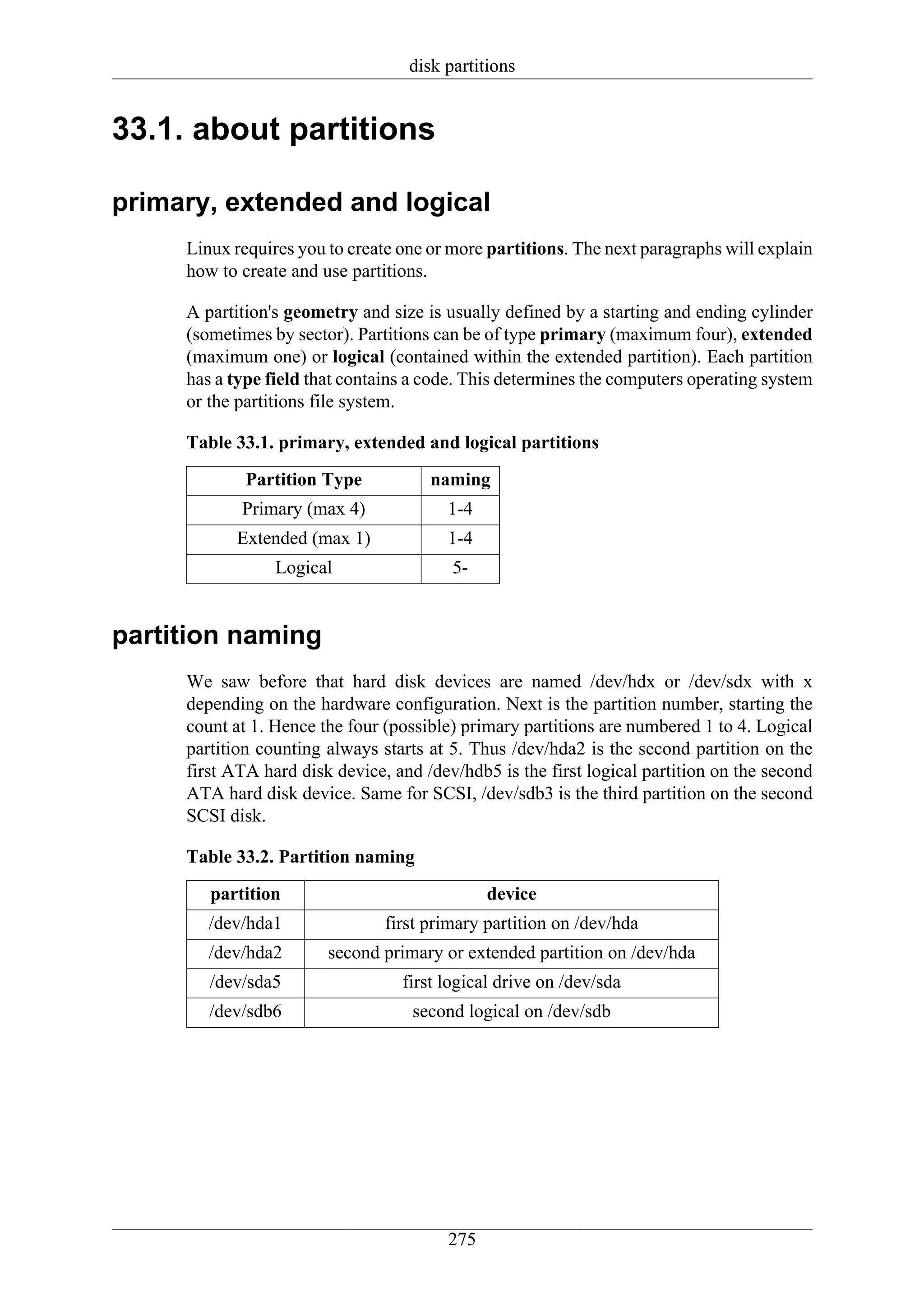 disk partitions


33.1. about partitions

primary, extended and logical
     Linux requires you to create one or more partitions. The next paragraphs will explain
     how to create and use partitions.

     A partition's geometry and size is usually defined by a starting and ending cylinder
     (sometimes by sector). Partitions can be of type primary (maximum four), extended
     (maximum one) or logical (contained within the extended partition). Each partition
     has a type field that contains a code. This determines the computers operating system
     or the partitions file system.

     Table 33.1. primary, extended and logical partitions
             Partition Type           naming
            Primary (max 4)             1-4
           Extended (max 1)             1-4
                 Logical                 5-


partition naming
     We saw before that hard disk devices are named /dev/hdx or /dev/sdx with x
     depending on the hardware configuration. Next is the partition number, starting the
     count at 1. Hence the four (possible) primary partitions are numbered 1 to 4. Logical
     partition counting always starts at 5. Thus /dev/hda2 is the second partition on the
     first ATA hard disk device, and /dev/hdb5 is the first logical partition on the second
     ATA hard disk device. Same for SCSI, /dev/sdb3 is the third partition on the second
     SCSI disk.

     Table 33.2. Partition naming
        partition                             device
        /dev/hda1               first primary partition on /dev/hda
        /dev/hda2       second primary or extended partition on /dev/hda
        /dev/sda5                 first logical drive on /dev/sda
        /dev/sdb6                   second logical on /dev/sdb




                                        275
 