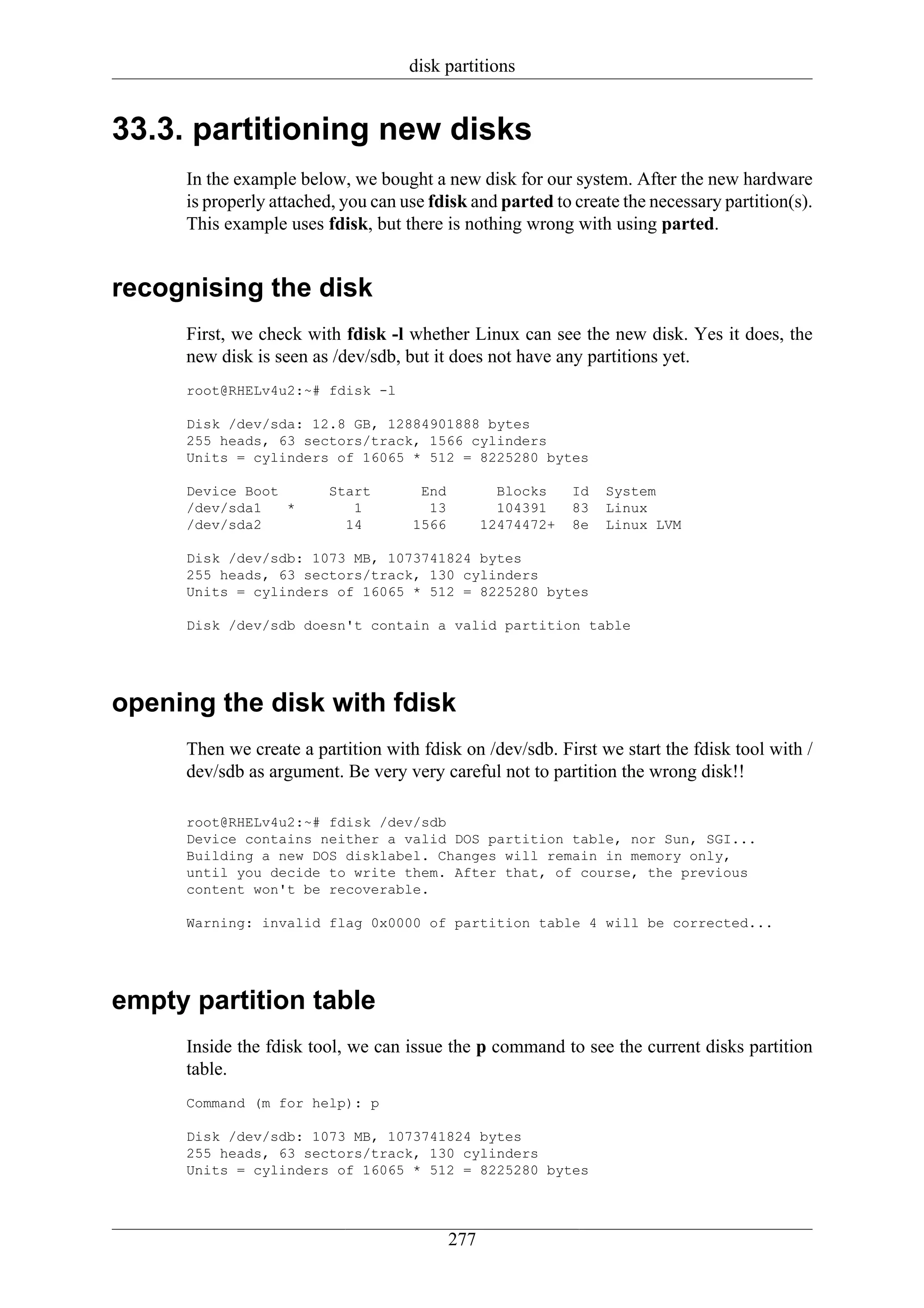 disk partitions


33.3. partitioning new disks
     In the example below, we bought a new disk for our system. After the new hardware
     is properly attached, you can use fdisk and parted to create the necessary partition(s).
     This example uses fdisk, but there is nothing wrong with using parted.


recognising the disk
     First, we check with fdisk -l whether Linux can see the new disk. Yes it does, the
     new disk is seen as /dev/sdb, but it does not have any partitions yet.
     root@RHELv4u2:~# fdisk -l

     Disk /dev/sda: 12.8 GB, 12884901888 bytes
     255 heads, 63 sectors/track, 1566 cylinders
     Units = cylinders of 16065 * 512 = 8225280 bytes

     Device Boot         Start       End           Blocks    Id   System
     /dev/sda1   *          1         13           104391    83   Linux
     /dev/sda2             14       1566         12474472+   8e   Linux LVM

     Disk /dev/sdb: 1073 MB, 1073741824 bytes
     255 heads, 63 sectors/track, 130 cylinders
     Units = cylinders of 16065 * 512 = 8225280 bytes

     Disk /dev/sdb doesn't contain a valid partition table




opening the disk with fdisk
     Then we create a partition with fdisk on /dev/sdb. First we start the fdisk tool with /
     dev/sdb as argument. Be very very careful not to partition the wrong disk!!

     root@RHELv4u2:~# fdisk /dev/sdb
     Device contains neither a valid DOS partition table, nor Sun, SGI...
     Building a new DOS disklabel. Changes will remain in memory only,
     until you decide to write them. After that, of course, the previous
     content won't be recoverable.

     Warning: invalid flag 0x0000 of partition table 4 will be corrected...




empty partition table
     Inside the fdisk tool, we can issue the p command to see the current disks partition
     table.
     Command (m for help): p

     Disk /dev/sdb: 1073 MB, 1073741824 bytes
     255 heads, 63 sectors/track, 130 cylinders
     Units = cylinders of 16065 * 512 = 8225280 bytes




                                           277
 