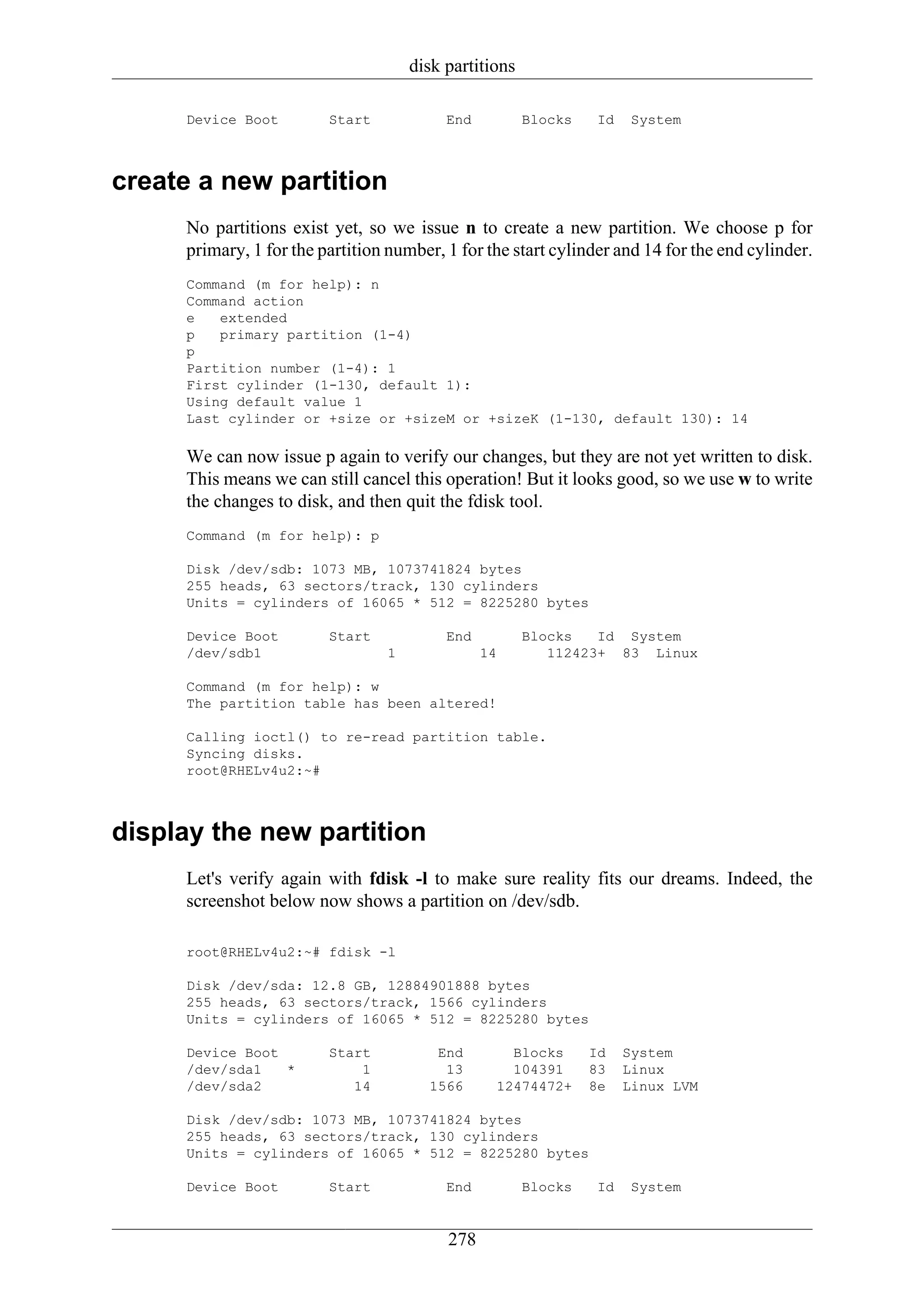 disk partitions

     Device Boot         Start            End          Blocks    Id    System



create a new partition
     No partitions exist yet, so we issue n to create a new partition. We choose p for
     primary, 1 for the partition number, 1 for the start cylinder and 14 for the end cylinder.
     Command (m for help): n
     Command action
     e   extended
     p   primary partition (1-4)
     p
     Partition number (1-4): 1
     First cylinder (1-130, default 1):
     Using default value 1
     Last cylinder or +size or +sizeM or +sizeK (1-130, default 130): 14

     We can now issue p again to verify our changes, but they are not yet written to disk.
     This means we can still cancel this operation! But it looks good, so we use w to write
     the changes to disk, and then quit the fdisk tool.
     Command (m for help): p

     Disk /dev/sdb: 1073 MB, 1073741824 bytes
     255 heads, 63 sectors/track, 130 cylinders
     Units = cylinders of 16065 * 512 = 8225280 bytes

     Device Boot         Start            End          Blocks   Id System
     /dev/sdb1                   1              14        112423+ 83 Linux

     Command (m for help): w
     The partition table has been altered!

     Calling ioctl() to re-read partition table.
     Syncing disks.
     root@RHELv4u2:~#



display the new partition
     Let's verify again with fdisk -l to make sure reality fits our dreams. Indeed, the
     screenshot below now shows a partition on /dev/sdb.

     root@RHELv4u2:~# fdisk -l

     Disk /dev/sda: 12.8 GB, 12884901888 bytes
     255 heads, 63 sectors/track, 1566 cylinders
     Units = cylinders of 16065 * 512 = 8225280 bytes

     Device Boot         Start          End         Blocks      Id    System
     /dev/sda1   *           1           13         104391      83    Linux
     /dev/sda2              14         1566       12474472+     8e    Linux LVM

     Disk /dev/sdb: 1073 MB, 1073741824 bytes
     255 heads, 63 sectors/track, 130 cylinders
     Units = cylinders of 16065 * 512 = 8225280 bytes

     Device Boot         Start            End          Blocks    Id    System


                                          278
 