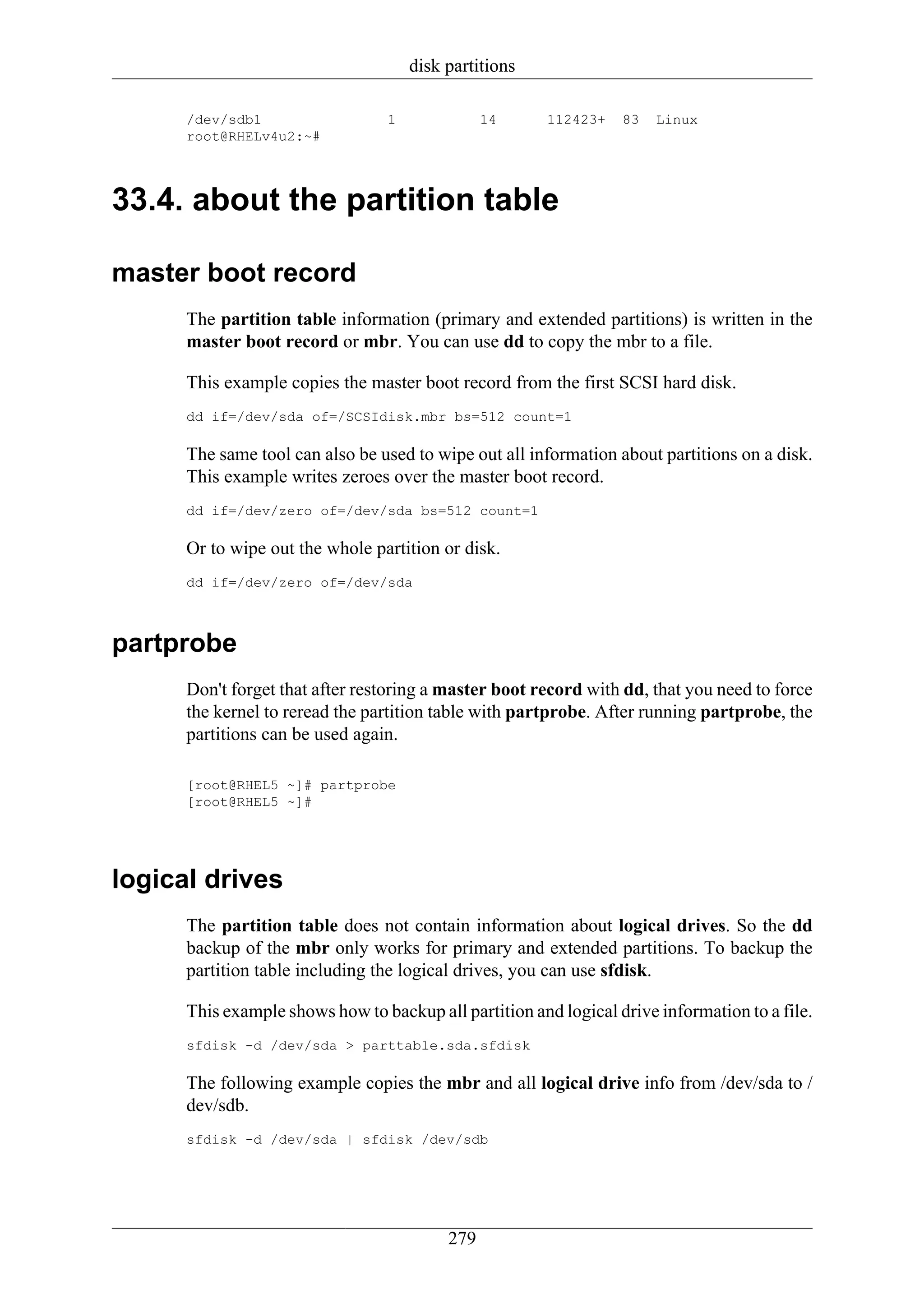 disk partitions

      /dev/sdb1                  1              14      112423+   83   Linux
      root@RHELv4u2:~#




33.4. about the partition table

master boot record
      The partition table information (primary and extended partitions) is written in the
      master boot record or mbr. You can use dd to copy the mbr to a file.

      This example copies the master boot record from the first SCSI hard disk.
      dd if=/dev/sda of=/SCSIdisk.mbr bs=512 count=1

      The same tool can also be used to wipe out all information about partitions on a disk.
      This example writes zeroes over the master boot record.
      dd if=/dev/zero of=/dev/sda bs=512 count=1

      Or to wipe out the whole partition or disk.
      dd if=/dev/zero of=/dev/sda



partprobe
      Don't forget that after restoring a master boot record with dd, that you need to force
      the kernel to reread the partition table with partprobe. After running partprobe, the
      partitions can be used again.

      [root@RHEL5 ~]# partprobe
      [root@RHEL5 ~]#




logical drives
      The partition table does not contain information about logical drives. So the dd
      backup of the mbr only works for primary and extended partitions. To backup the
      partition table including the logical drives, you can use sfdisk.

      This example shows how to backup all partition and logical drive information to a file.
      sfdisk -d /dev/sda > parttable.sda.sfdisk

      The following example copies the mbr and all logical drive info from /dev/sda to /
      dev/sdb.
      sfdisk -d /dev/sda | sfdisk /dev/sdb




                                          279
 