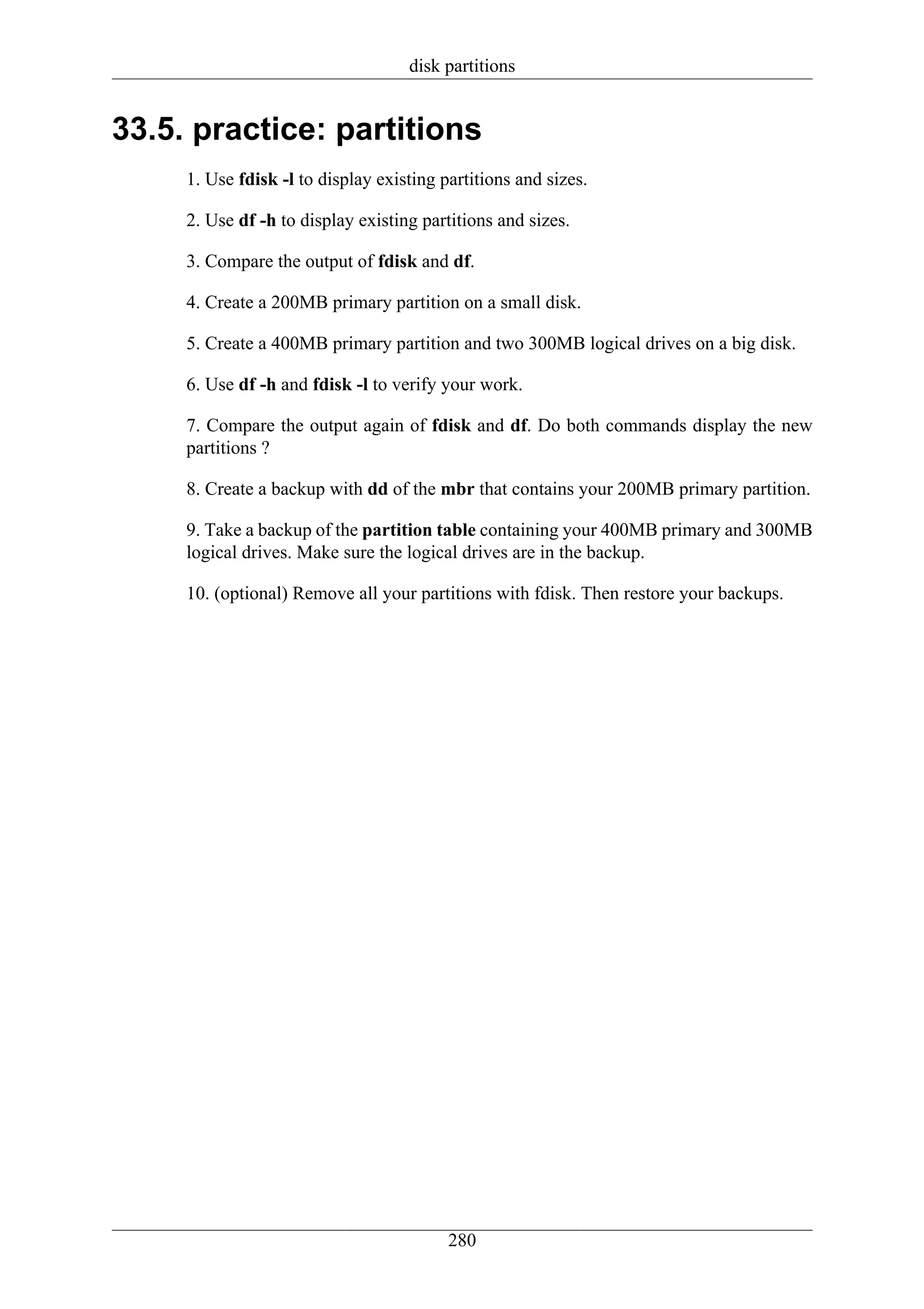 disk partitions


33.5. practice: partitions
     1. Use fdisk -l to display existing partitions and sizes.

     2. Use df -h to display existing partitions and sizes.

     3. Compare the output of fdisk and df.

     4. Create a 200MB primary partition on a small disk.

     5. Create a 400MB primary partition and two 300MB logical drives on a big disk.

     6. Use df -h and fdisk -l to verify your work.

     7. Compare the output again of fdisk and df. Do both commands display the new
     partitions ?

     8. Create a backup with dd of the mbr that contains your 200MB primary partition.

     9. Take a backup of the partition table containing your 400MB primary and 300MB
     logical drives. Make sure the logical drives are in the backup.

     10. (optional) Remove all your partitions with fdisk. Then restore your backups.




                                          280
 