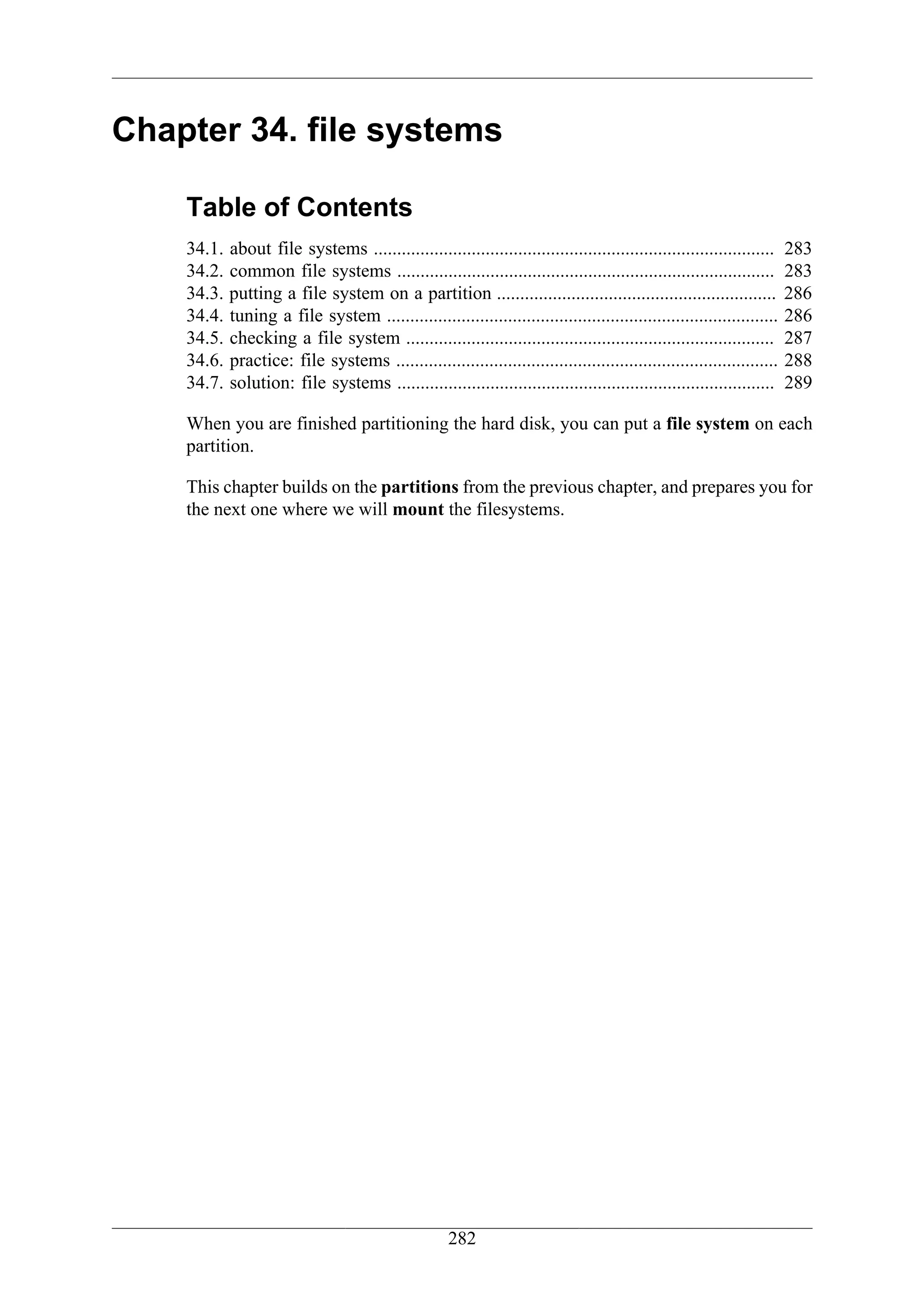 Chapter 34. file systems

    Table of Contents
    34.1.   about file systems ......................................................................................   283
    34.2.   common file systems .................................................................................       283
    34.3.   putting a file system on a partition ............................................................           286
    34.4.   tuning a file system ....................................................................................   286
    34.5.   checking a file system ...............................................................................      287
    34.6.   practice: file systems ..................................................................................   288
    34.7.   solution: file systems .................................................................................    289

    When you are finished partitioning the hard disk, you can put a file system on each
    partition.

    This chapter builds on the partitions from the previous chapter, and prepares you for
    the next one where we will mount the filesystems.




                                                     282
 