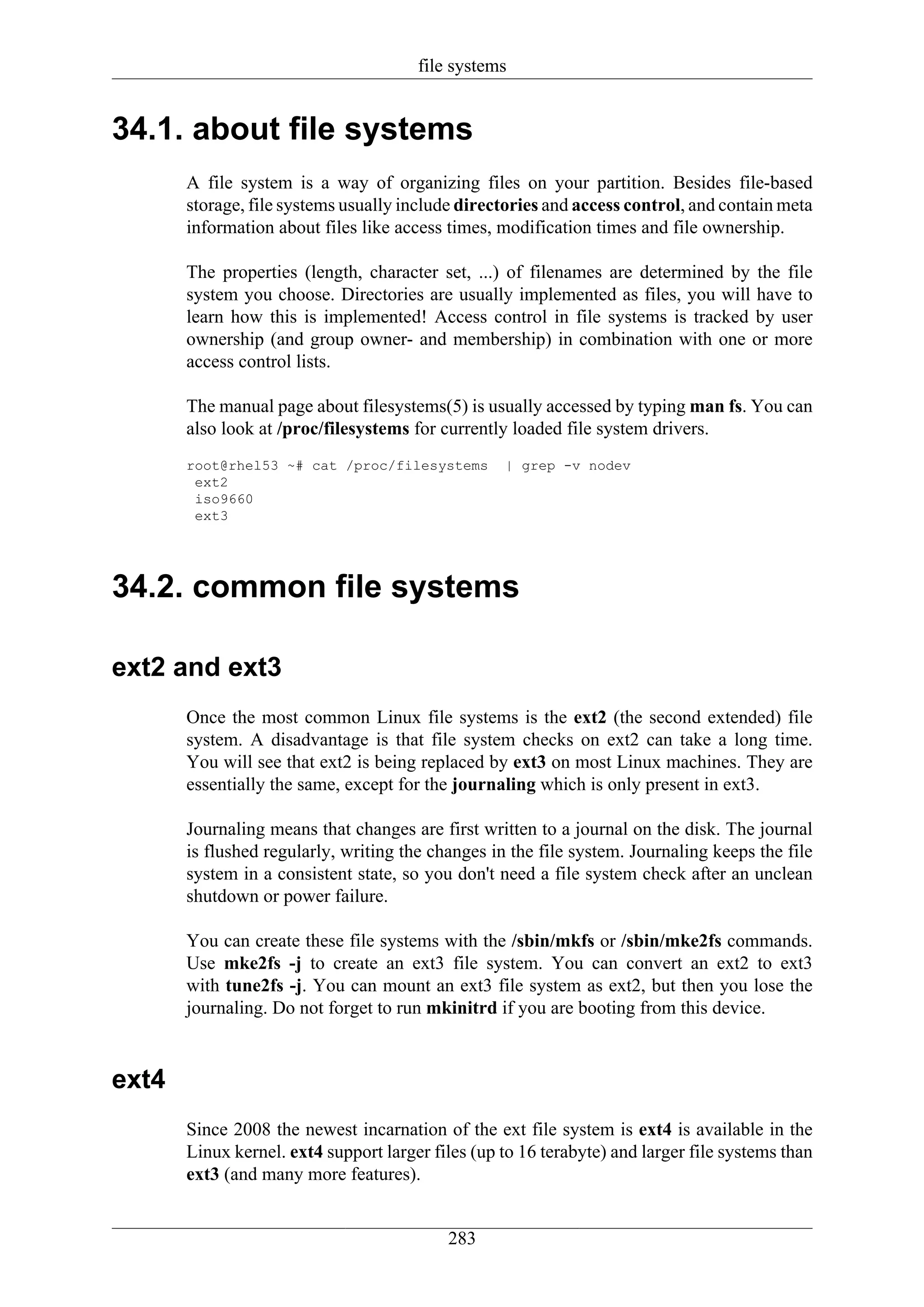 file systems


34.1. about file systems
       A file system is a way of organizing files on your partition. Besides file-based
       storage, file systems usually include directories and access control, and contain meta
       information about files like access times, modification times and file ownership.

       The properties (length, character set, ...) of filenames are determined by the file
       system you choose. Directories are usually implemented as files, you will have to
       learn how this is implemented! Access control in file systems is tracked by user
       ownership (and group owner- and membership) in combination with one or more
       access control lists.

       The manual page about filesystems(5) is usually accessed by typing man fs. You can
       also look at /proc/filesystems for currently loaded file system drivers.
       root@rhel53 ~# cat /proc/filesystems        | grep -v nodev
        ext2
        iso9660
        ext3




34.2. common file systems

ext2 and ext3
       Once the most common Linux file systems is the ext2 (the second extended) file
       system. A disadvantage is that file system checks on ext2 can take a long time.
       You will see that ext2 is being replaced by ext3 on most Linux machines. They are
       essentially the same, except for the journaling which is only present in ext3.

       Journaling means that changes are first written to a journal on the disk. The journal
       is flushed regularly, writing the changes in the file system. Journaling keeps the file
       system in a consistent state, so you don't need a file system check after an unclean
       shutdown or power failure.

       You can create these file systems with the /sbin/mkfs or /sbin/mke2fs commands.
       Use mke2fs -j to create an ext3 file system. You can convert an ext2 to ext3
       with tune2fs -j. You can mount an ext3 file system as ext2, but then you lose the
       journaling. Do not forget to run mkinitrd if you are booting from this device.


ext4
       Since 2008 the newest incarnation of the ext file system is ext4 is available in the
       Linux kernel. ext4 support larger files (up to 16 terabyte) and larger file systems than
       ext3 (and many more features).


                                           283
 