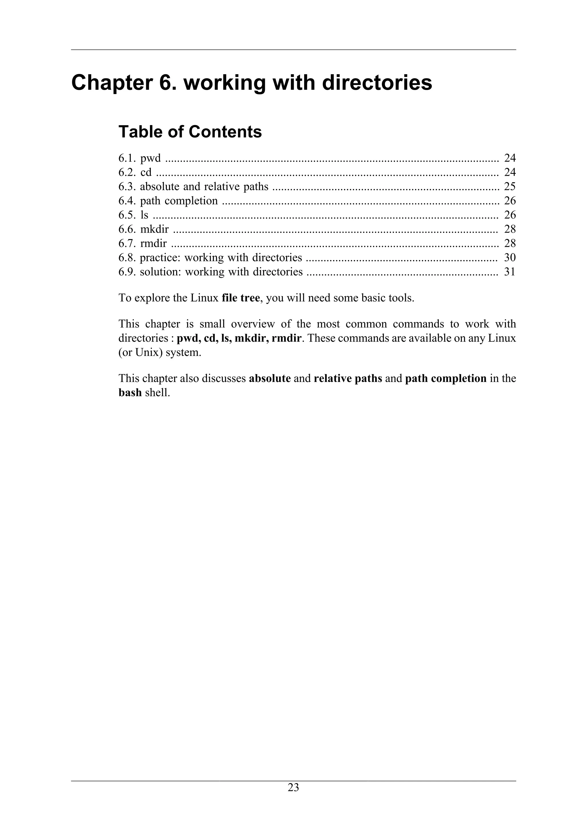 Chapter 6. working with directories

    Table of Contents
    6.1.   pwd .................................................................................................................      24
    6.2.   cd ....................................................................................................................    24
    6.3.   absolute and relative paths .............................................................................                  25
    6.4.   path completion ..............................................................................................             26
    6.5.   ls .....................................................................................................................   26
    6.6.   mkdir ..............................................................................................................       28
    6.7.   rmdir ...............................................................................................................      28
    6.8.   practice: working with directories .................................................................                       30
    6.9.   solution: working with directories .................................................................                       31

    To explore the Linux file tree, you will need some basic tools.

    This chapter is small overview of the most common commands to work with
    directories : pwd, cd, ls, mkdir, rmdir. These commands are available on any Linux
    (or Unix) system.

    This chapter also discusses absolute and relative paths and path completion in the
    bash shell.




                                                            23
 