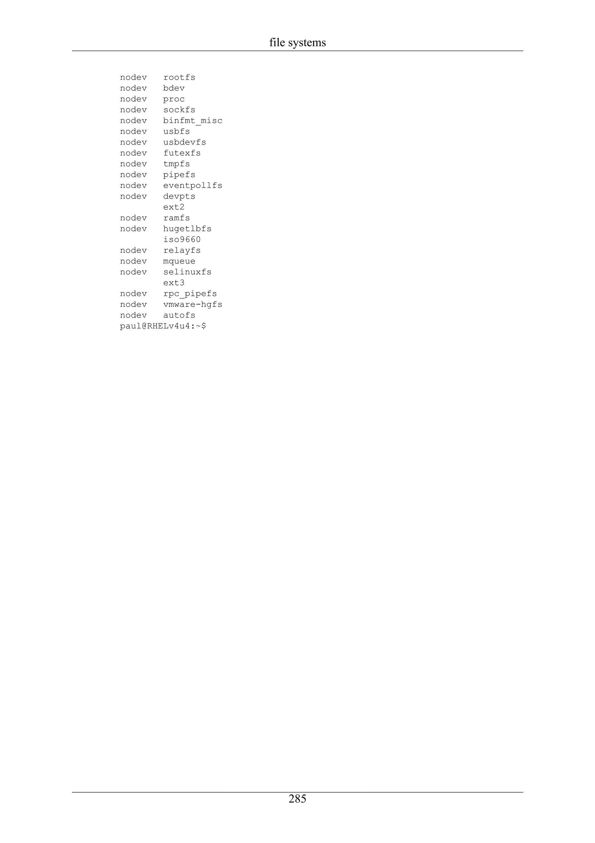 file systems

nodev   rootfs
nodev   bdev
nodev   proc
nodev   sockfs
nodev   binfmt_misc
nodev   usbfs
nodev   usbdevfs
nodev   futexfs
nodev   tmpfs
nodev   pipefs
nodev   eventpollfs
nodev   devpts
        ext2
nodev   ramfs
nodev   hugetlbfs
        iso9660
nodev   relayfs
nodev   mqueue
nodev   selinuxfs
        ext3
nodev   rpc_pipefs
nodev   vmware-hgfs
nodev   autofs
paul@RHELv4u4:~$




                          285
 