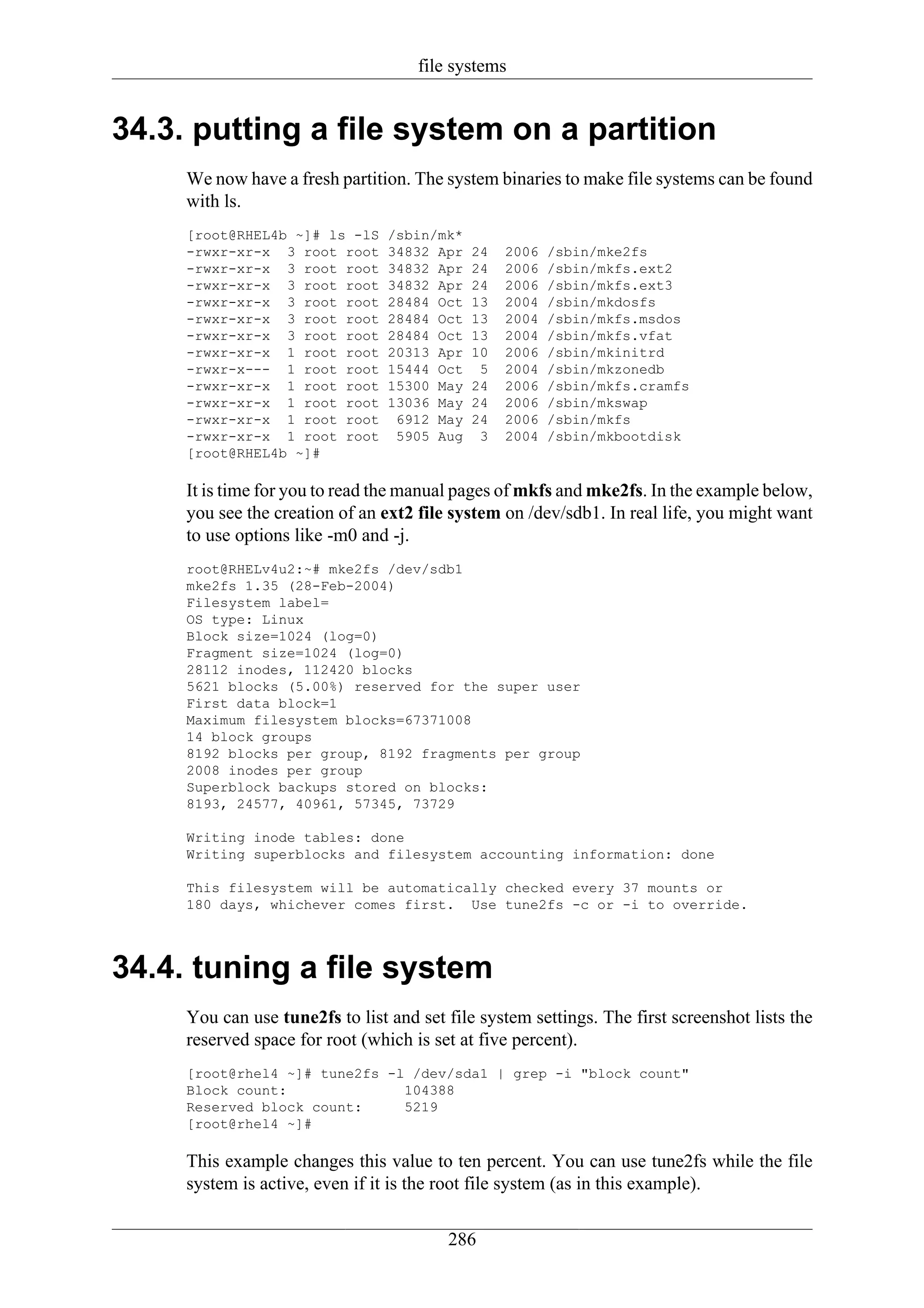file systems


34.3. putting a file system on a partition
     We now have a fresh partition. The system binaries to make file systems can be found
     with ls.
     [root@RHEL4b ~]# ls -lS     /sbin/mk*
     -rwxr-xr-x 3 root root      34832 Apr   24   2006   /sbin/mke2fs
     -rwxr-xr-x 3 root root      34832 Apr   24   2006   /sbin/mkfs.ext2
     -rwxr-xr-x 3 root root      34832 Apr   24   2006   /sbin/mkfs.ext3
     -rwxr-xr-x 3 root root      28484 Oct   13   2004   /sbin/mkdosfs
     -rwxr-xr-x 3 root root      28484 Oct   13   2004   /sbin/mkfs.msdos
     -rwxr-xr-x 3 root root      28484 Oct   13   2004   /sbin/mkfs.vfat
     -rwxr-xr-x 1 root root      20313 Apr   10   2006   /sbin/mkinitrd
     -rwxr-x--- 1 root root      15444 Oct    5   2004   /sbin/mkzonedb
     -rwxr-xr-x 1 root root      15300 May   24   2006   /sbin/mkfs.cramfs
     -rwxr-xr-x 1 root root      13036 May   24   2006   /sbin/mkswap
     -rwxr-xr-x 1 root root       6912 May   24   2006   /sbin/mkfs
     -rwxr-xr-x 1 root root       5905 Aug    3   2004   /sbin/mkbootdisk
     [root@RHEL4b ~]#

     It is time for you to read the manual pages of mkfs and mke2fs. In the example below,
     you see the creation of an ext2 file system on /dev/sdb1. In real life, you might want
     to use options like -m0 and -j.
     root@RHELv4u2:~# mke2fs /dev/sdb1
     mke2fs 1.35 (28-Feb-2004)
     Filesystem label=
     OS type: Linux
     Block size=1024 (log=0)
     Fragment size=1024 (log=0)
     28112 inodes, 112420 blocks
     5621 blocks (5.00%) reserved for the super user
     First data block=1
     Maximum filesystem blocks=67371008
     14 block groups
     8192 blocks per group, 8192 fragments per group
     2008 inodes per group
     Superblock backups stored on blocks:
     8193, 24577, 40961, 57345, 73729

     Writing inode tables: done
     Writing superblocks and filesystem accounting information: done

     This filesystem will be automatically checked every 37 mounts or
     180 days, whichever comes first. Use tune2fs -c or -i to override.



34.4. tuning a file system
     You can use tune2fs to list and set file system settings. The first screenshot lists the
     reserved space for root (which is set at five percent).
     [root@rhel4 ~]# tune2fs -l /dev/sda1 | grep -i "block count"
     Block count:              104388
     Reserved block count:     5219
     [root@rhel4 ~]#

     This example changes this value to ten percent. You can use tune2fs while the file
     system is active, even if it is the root file system (as in this example).

                                         286
 