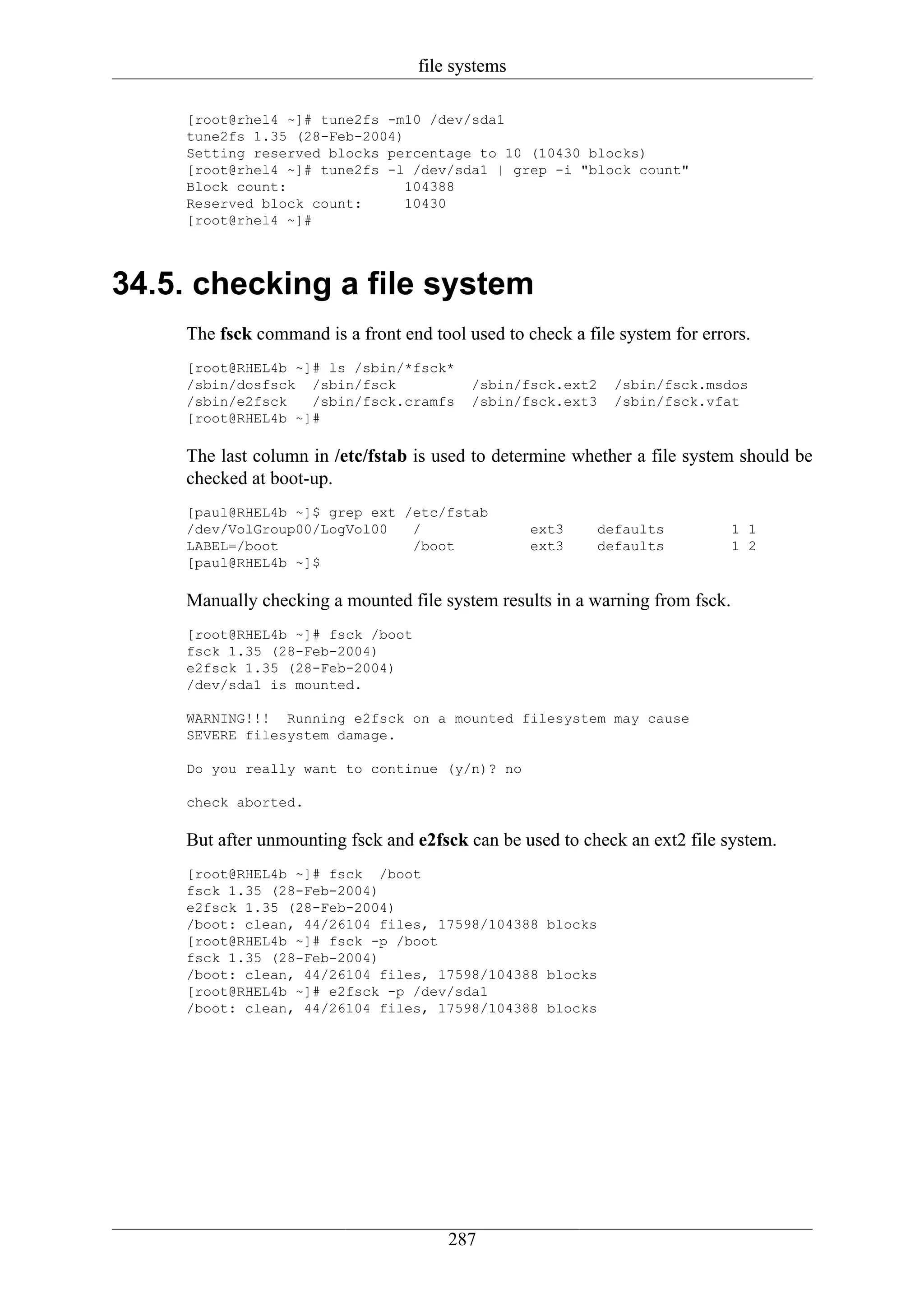 file systems

    [root@rhel4 ~]# tune2fs -m10 /dev/sda1
    tune2fs 1.35 (28-Feb-2004)
    Setting reserved blocks percentage to 10 (10430 blocks)
    [root@rhel4 ~]# tune2fs -l /dev/sda1 | grep -i "block count"
    Block count:               104388
    Reserved block count:      10430
    [root@rhel4 ~]#




34.5. checking a file system
    The fsck command is a front end tool used to check a file system for errors.
    [root@RHEL4b ~]# ls /sbin/*fsck*
    /sbin/dosfsck /sbin/fsck              /sbin/fsck.ext2    /sbin/fsck.msdos
    /sbin/e2fsck   /sbin/fsck.cramfs      /sbin/fsck.ext3    /sbin/fsck.vfat
    [root@RHEL4b ~]#

    The last column in /etc/fstab is used to determine whether a file system should be
    checked at boot-up.
    [paul@RHEL4b ~]$ grep ext /etc/fstab
    /dev/VolGroup00/LogVol00   /                  ext3     defaults           1 1
    LABEL=/boot                /boot              ext3     defaults           1 2
    [paul@RHEL4b ~]$

    Manually checking a mounted file system results in a warning from fsck.
    [root@RHEL4b ~]# fsck /boot
    fsck 1.35 (28-Feb-2004)
    e2fsck 1.35 (28-Feb-2004)
    /dev/sda1 is mounted.

    WARNING!!! Running e2fsck on a mounted filesystem may cause
    SEVERE filesystem damage.

    Do you really want to continue (y/n)? no

    check aborted.

    But after unmounting fsck and e2fsck can be used to check an ext2 file system.
    [root@RHEL4b ~]# fsck /boot
    fsck 1.35 (28-Feb-2004)
    e2fsck 1.35 (28-Feb-2004)
    /boot: clean, 44/26104 files, 17598/104388 blocks
    [root@RHEL4b ~]# fsck -p /boot
    fsck 1.35 (28-Feb-2004)
    /boot: clean, 44/26104 files, 17598/104388 blocks
    [root@RHEL4b ~]# e2fsck -p /dev/sda1
    /boot: clean, 44/26104 files, 17598/104388 blocks




                                       287
 