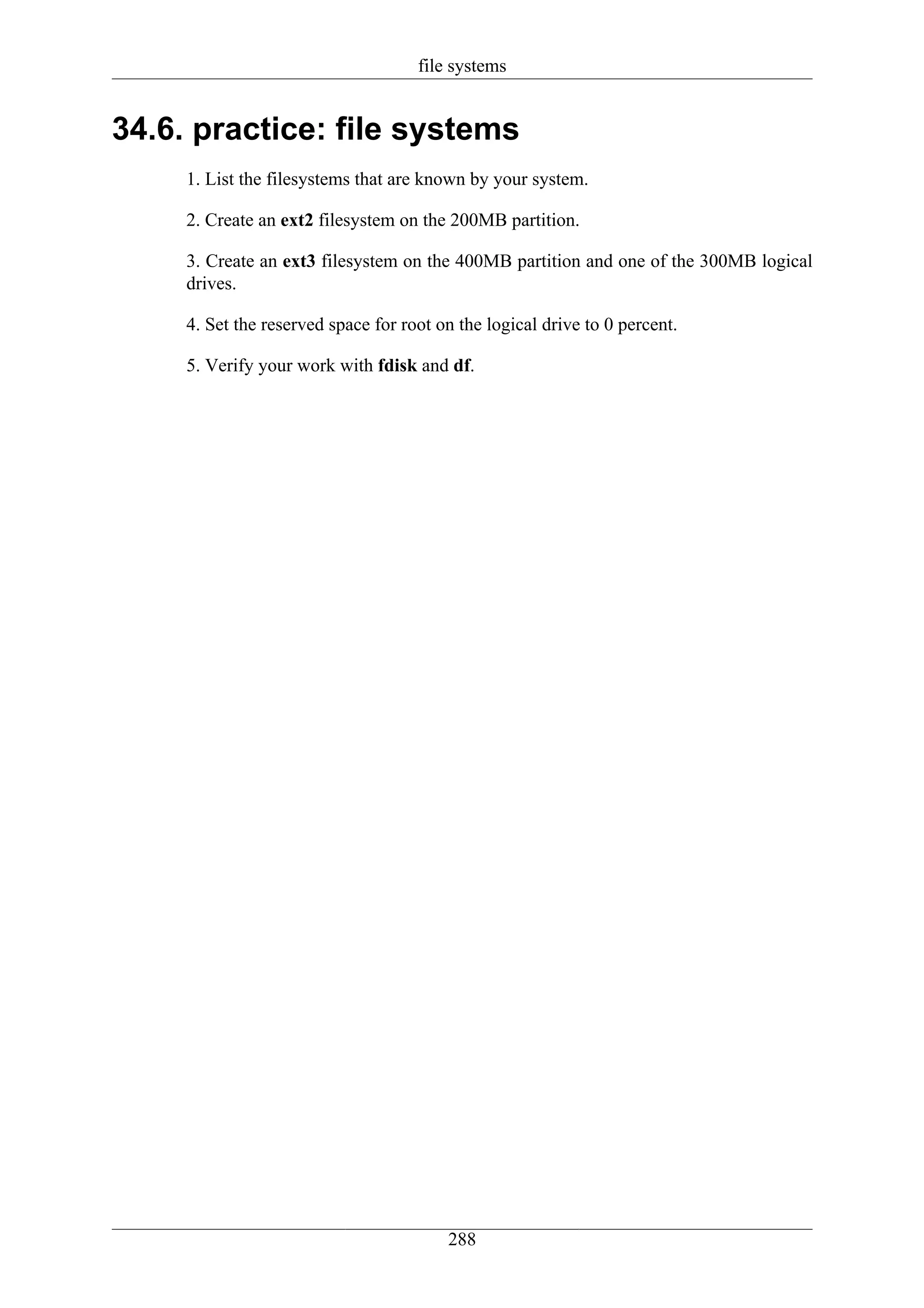 file systems


34.6. practice: file systems
     1. List the filesystems that are known by your system.

     2. Create an ext2 filesystem on the 200MB partition.

     3. Create an ext3 filesystem on the 400MB partition and one of the 300MB logical
     drives.

     4. Set the reserved space for root on the logical drive to 0 percent.

     5. Verify your work with fdisk and df.




                                         288
 