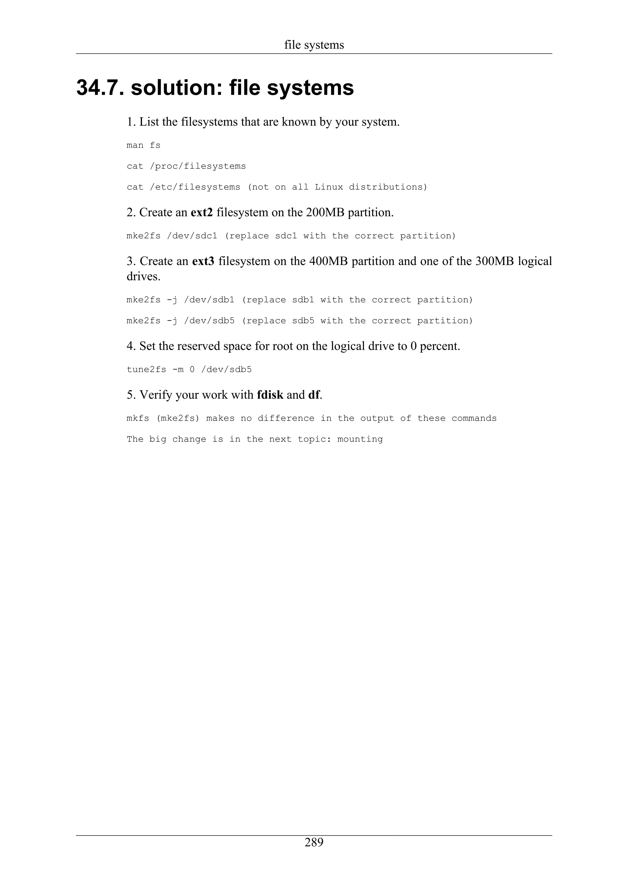 file systems


34.7. solution: file systems
     1. List the filesystems that are known by your system.
     man fs

     cat /proc/filesystems

     cat /etc/filesystems (not on all Linux distributions)

     2. Create an ext2 filesystem on the 200MB partition.
     mke2fs /dev/sdc1 (replace sdc1 with the correct partition)

     3. Create an ext3 filesystem on the 400MB partition and one of the 300MB logical
     drives.
     mke2fs -j /dev/sdb1 (replace sdb1 with the correct partition)

     mke2fs -j /dev/sdb5 (replace sdb5 with the correct partition)

     4. Set the reserved space for root on the logical drive to 0 percent.
     tune2fs -m 0 /dev/sdb5

     5. Verify your work with fdisk and df.
     mkfs (mke2fs) makes no difference in the output of these commands

     The big change is in the next topic: mounting




                                         289
 