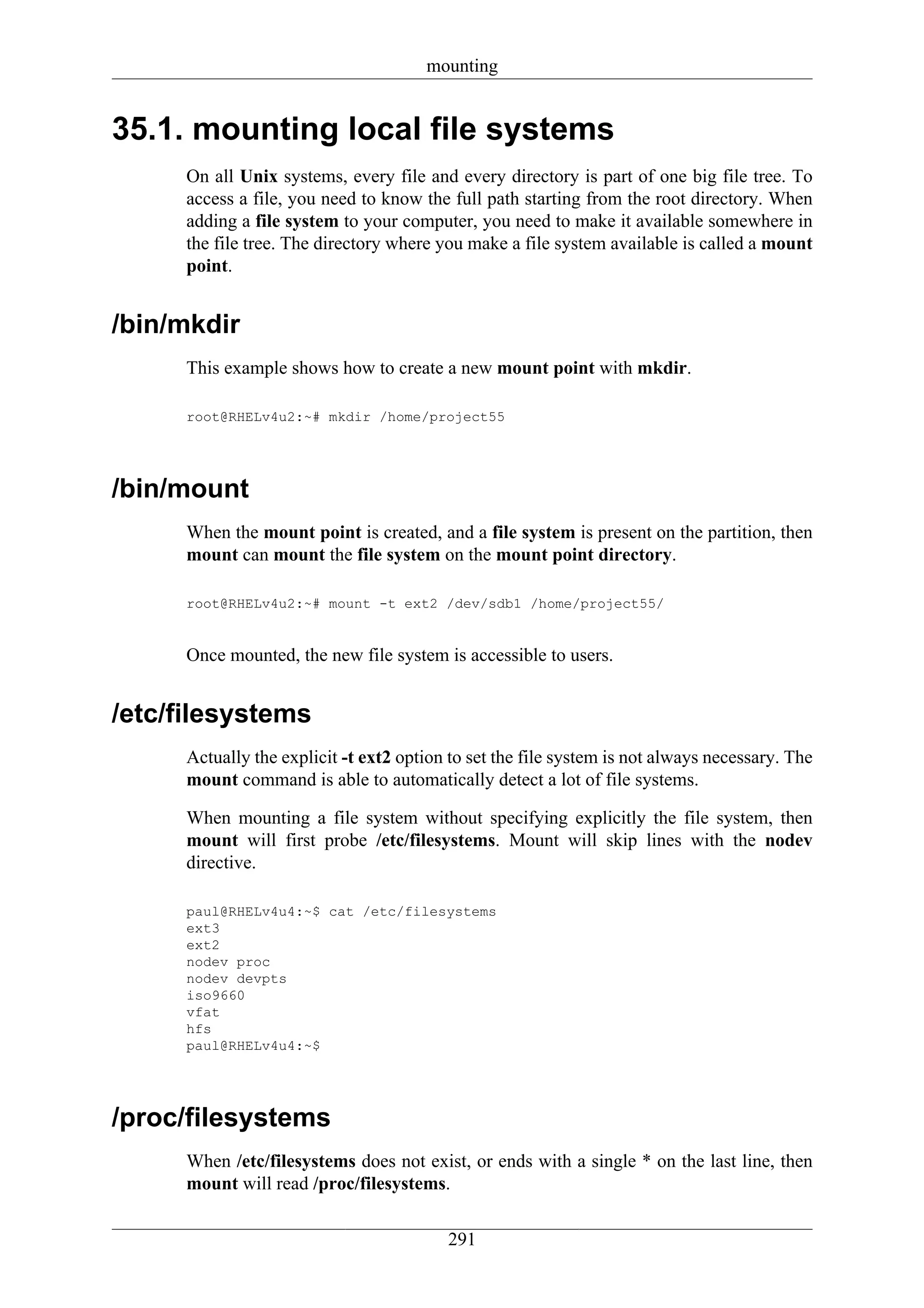 mounting


35.1. mounting local file systems
     On all Unix systems, every file and every directory is part of one big file tree. To
     access a file, you need to know the full path starting from the root directory. When
     adding a file system to your computer, you need to make it available somewhere in
     the file tree. The directory where you make a file system available is called a mount
     point.


/bin/mkdir
     This example shows how to create a new mount point with mkdir.

     root@RHELv4u2:~# mkdir /home/project55




/bin/mount
     When the mount point is created, and a file system is present on the partition, then
     mount can mount the file system on the mount point directory.

     root@RHELv4u2:~# mount -t ext2 /dev/sdb1 /home/project55/


     Once mounted, the new file system is accessible to users.


/etc/filesystems
     Actually the explicit -t ext2 option to set the file system is not always necessary. The
     mount command is able to automatically detect a lot of file systems.

     When mounting a file system without specifying explicitly the file system, then
     mount will first probe /etc/filesystems. Mount will skip lines with the nodev
     directive.

     paul@RHELv4u4:~$ cat /etc/filesystems
     ext3
     ext2
     nodev proc
     nodev devpts
     iso9660
     vfat
     hfs
     paul@RHELv4u4:~$




/proc/filesystems
     When /etc/filesystems does not exist, or ends with a single * on the last line, then
     mount will read /proc/filesystems.

                                         291
 
