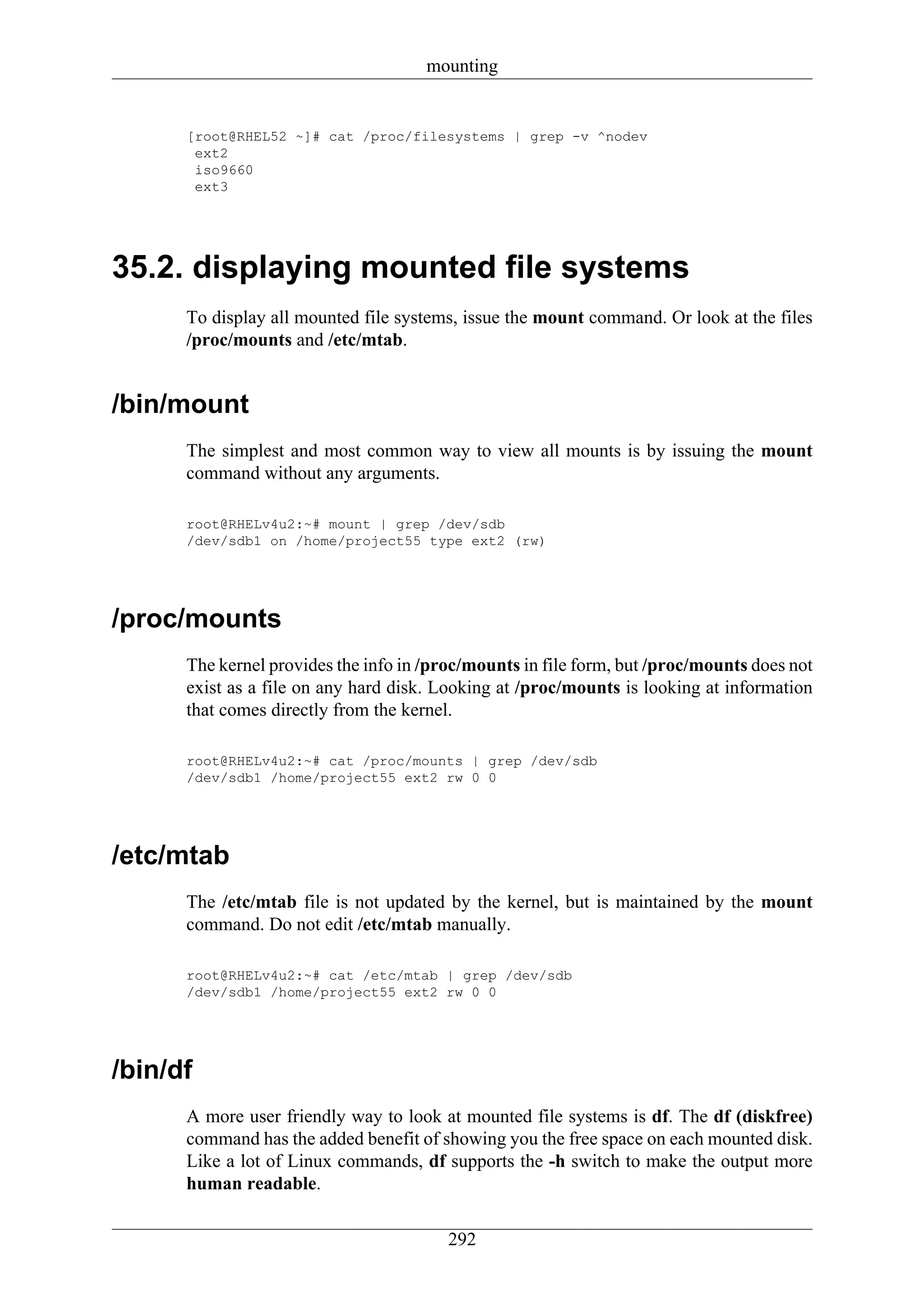 mounting


      [root@RHEL52 ~]# cat /proc/filesystems | grep -v ^nodev
       ext2
       iso9660
       ext3




35.2. displaying mounted file systems
      To display all mounted file systems, issue the mount command. Or look at the files
      /proc/mounts and /etc/mtab.


/bin/mount
      The simplest and most common way to view all mounts is by issuing the mount
      command without any arguments.

      root@RHELv4u2:~# mount | grep /dev/sdb
      /dev/sdb1 on /home/project55 type ext2 (rw)




/proc/mounts
      The kernel provides the info in /proc/mounts in file form, but /proc/mounts does not
      exist as a file on any hard disk. Looking at /proc/mounts is looking at information
      that comes directly from the kernel.

      root@RHELv4u2:~# cat /proc/mounts | grep /dev/sdb
      /dev/sdb1 /home/project55 ext2 rw 0 0




/etc/mtab
      The /etc/mtab file is not updated by the kernel, but is maintained by the mount
      command. Do not edit /etc/mtab manually.

      root@RHELv4u2:~# cat /etc/mtab | grep /dev/sdb
      /dev/sdb1 /home/project55 ext2 rw 0 0




/bin/df
      A more user friendly way to look at mounted file systems is df. The df (diskfree)
      command has the added benefit of showing you the free space on each mounted disk.
      Like a lot of Linux commands, df supports the -h switch to make the output more
      human readable.


                                         292
 