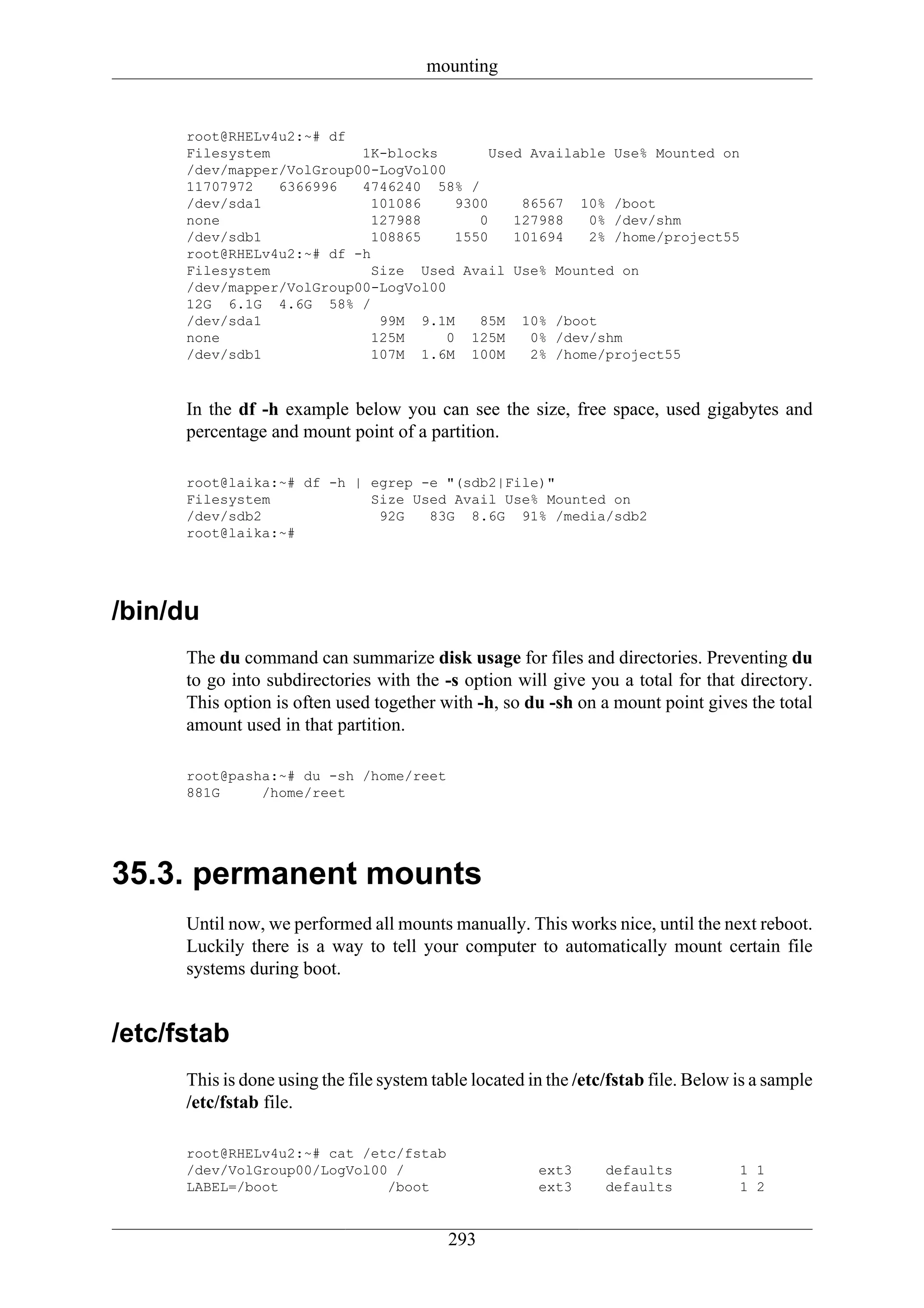 mounting


      root@RHELv4u2:~# df
      Filesystem           1K-blocks        Used Available Use% Mounted on
      /dev/mapper/VolGroup00-LogVol00
      11707972   6366996   4746240 58% /
      /dev/sda1              101086    9300     86567 10% /boot
      none                   127988       0    127988   0% /dev/shm
      /dev/sdb1              108865    1550    101694   2% /home/project55
      root@RHELv4u2:~# df -h
      Filesystem             Size Used Avail Use% Mounted on
      /dev/mapper/VolGroup00-LogVol00
      12G 6.1G 4.6G 58% /
      /dev/sda1               99M 9.1M    85M 10% /boot
      none                   125M     0 125M     0% /dev/shm
      /dev/sdb1              107M 1.6M 100M      2% /home/project55



      In the df -h example below you can see the size, free space, used gigabytes and
      percentage and mount point of a partition.

      root@laika:~# df -h | egrep -e "(sdb2|File)"
      Filesystem            Size Used Avail Use% Mounted on
      /dev/sdb2              92G   83G 8.6G 91% /media/sdb2
      root@laika:~#




/bin/du
      The du command can summarize disk usage for files and directories. Preventing du
      to go into subdirectories with the -s option will give you a total for that directory.
      This option is often used together with -h, so du -sh on a mount point gives the total
      amount used in that partition.

      root@pasha:~# du -sh /home/reet
      881G     /home/reet




35.3. permanent mounts
      Until now, we performed all mounts manually. This works nice, until the next reboot.
      Luckily there is a way to tell your computer to automatically mount certain file
      systems during boot.


/etc/fstab
      This is done using the file system table located in the /etc/fstab file. Below is a sample
      /etc/fstab file.

      root@RHELv4u2:~# cat /etc/fstab
      /dev/VolGroup00/LogVol00 /                        ext3      defaults           1 1
      LABEL=/boot             /boot                     ext3      defaults           1 2


                                           293
 