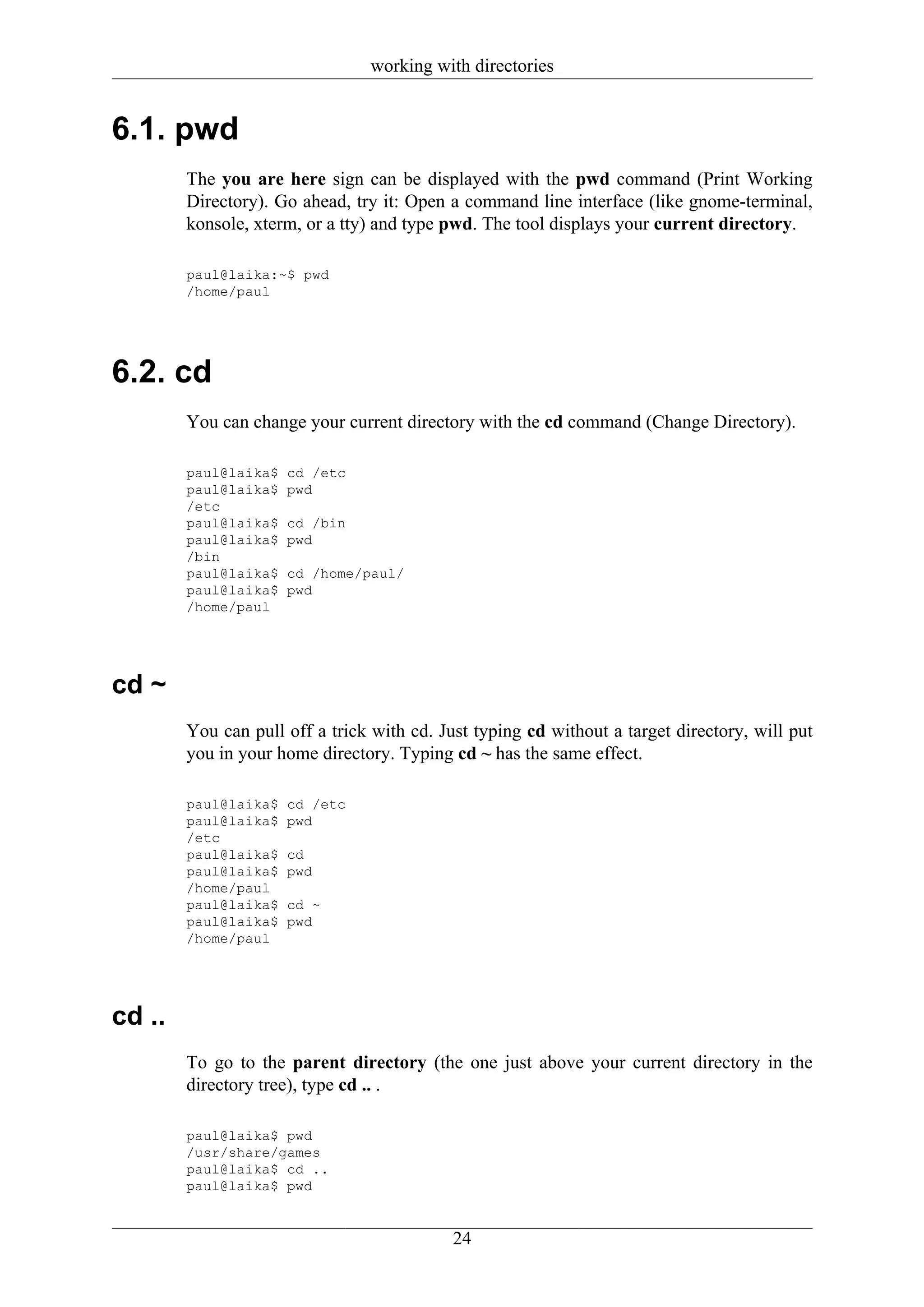 working with directories


6.1. pwd
        The you are here sign can be displayed with the pwd command (Print Working
        Directory). Go ahead, try it: Open a command line interface (like gnome-terminal,
        konsole, xterm, or a tty) and type pwd. The tool displays your current directory.

        paul@laika:~$ pwd
        /home/paul




6.2. cd
        You can change your current directory with the cd command (Change Directory).

        paul@laika$   cd /etc
        paul@laika$   pwd
        /etc
        paul@laika$   cd /bin
        paul@laika$   pwd
        /bin
        paul@laika$   cd /home/paul/
        paul@laika$   pwd
        /home/paul




cd ~
        You can pull off a trick with cd. Just typing cd without a target directory, will put
        you in your home directory. Typing cd ~ has the same effect.

        paul@laika$   cd /etc
        paul@laika$   pwd
        /etc
        paul@laika$   cd
        paul@laika$   pwd
        /home/paul
        paul@laika$   cd ~
        paul@laika$   pwd
        /home/paul




cd ..
        To go to the parent directory (the one just above your current directory in the
        directory tree), type cd .. .

        paul@laika$ pwd
        /usr/share/games
        paul@laika$ cd ..
        paul@laika$ pwd


                                            24
 
