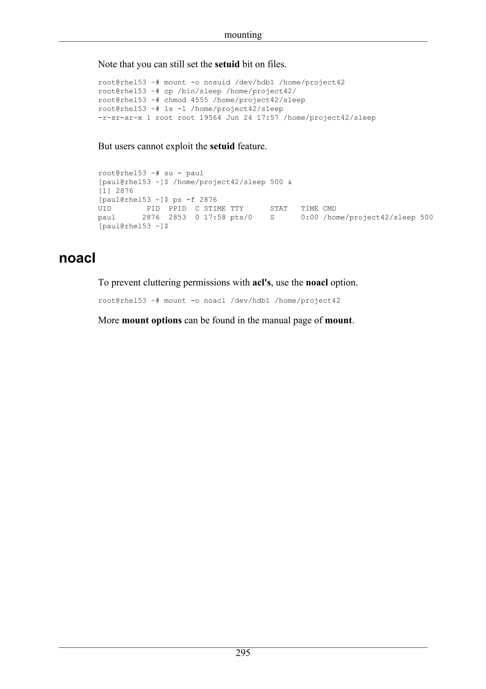 mounting

        Note that you can still set the setuid bit on files.
        root@rhel53 ~# mount -o nosuid /dev/hdb1 /home/project42
        root@rhel53 ~# cp /bin/sleep /home/project42/
        root@rhel53 ~# chmod 4555 /home/project42/sleep
        root@rhel53 ~# ls -l /home/project42/sleep
        -r-sr-xr-x 1 root root 19564 Jun 24 17:57 /home/project42/sleep



        But users cannot exploit the setuid feature.

        root@rhel53 ~# su - paul
        [paul@rhel53 ~]$ /home/project42/sleep 500 &
        [1] 2876
        [paul@rhel53 ~]$ ps -f 2876
        UID        PID PPID C STIME TTY        STAT            TIME CMD
        paul      2876 2853 0 17:58 pts/0      S               0:00 /home/project42/sleep 500
        [paul@rhel53 ~]$



noacl
        To prevent cluttering permissions with acl's, use the noacl option.
        root@rhel53 ~# mount -o noacl /dev/hdb1 /home/project42

        More mount options can be found in the manual page of mount.




                                             295
 