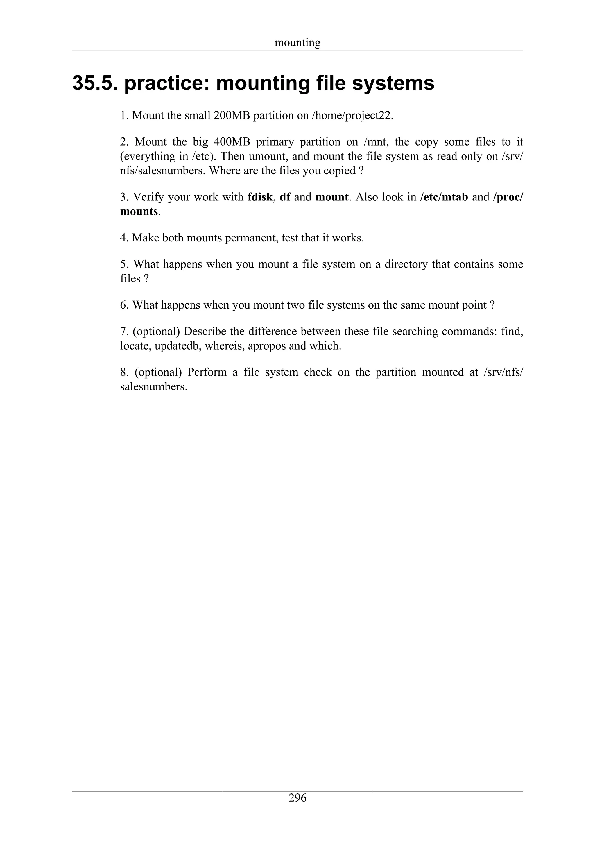 mounting


35.5. practice: mounting file systems
    1. Mount the small 200MB partition on /home/project22.

    2. Mount the big 400MB primary partition on /mnt, the copy some files to it
    (everything in /etc). Then umount, and mount the file system as read only on /srv/
    nfs/salesnumbers. Where are the files you copied ?

    3. Verify your work with fdisk, df and mount. Also look in /etc/mtab and /proc/
    mounts.

    4. Make both mounts permanent, test that it works.

    5. What happens when you mount a file system on a directory that contains some
    files ?

    6. What happens when you mount two file systems on the same mount point ?

    7. (optional) Describe the difference between these file searching commands: find,
    locate, updatedb, whereis, apropos and which.

    8. (optional) Perform a file system check on the partition mounted at /srv/nfs/
    salesnumbers.




                                      296
 
