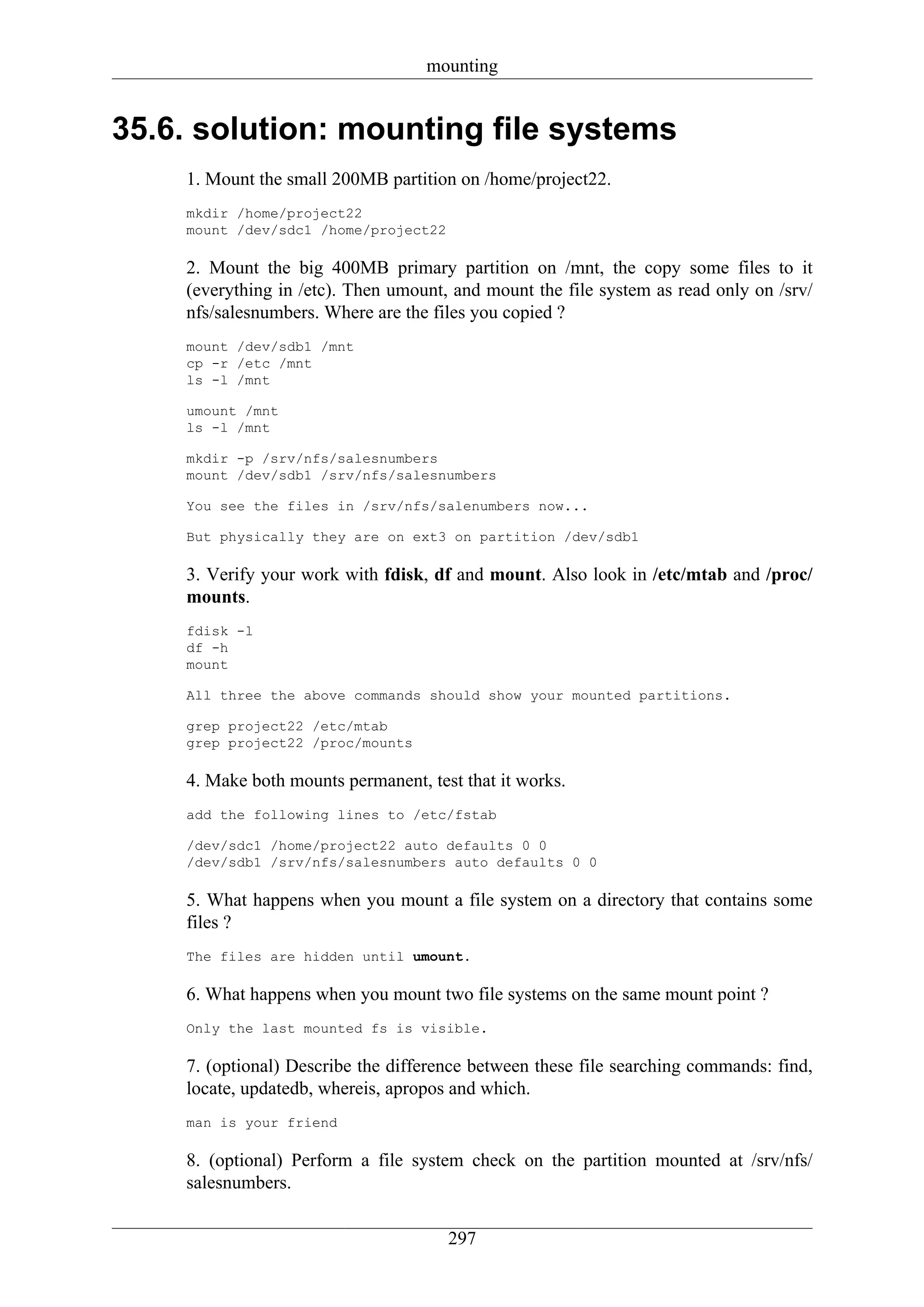 mounting


35.6. solution: mounting file systems
    1. Mount the small 200MB partition on /home/project22.
    mkdir /home/project22
    mount /dev/sdc1 /home/project22

    2. Mount the big 400MB primary partition on /mnt, the copy some files to it
    (everything in /etc). Then umount, and mount the file system as read only on /srv/
    nfs/salesnumbers. Where are the files you copied ?
    mount /dev/sdb1 /mnt
    cp -r /etc /mnt
    ls -l /mnt

    umount /mnt
    ls -l /mnt

    mkdir -p /srv/nfs/salesnumbers
    mount /dev/sdb1 /srv/nfs/salesnumbers

    You see the files in /srv/nfs/salenumbers now...

    But physically they are on ext3 on partition /dev/sdb1

    3. Verify your work with fdisk, df and mount. Also look in /etc/mtab and /proc/
    mounts.
    fdisk -l
    df -h
    mount

    All three the above commands should show your mounted partitions.

    grep project22 /etc/mtab
    grep project22 /proc/mounts

    4. Make both mounts permanent, test that it works.
    add the following lines to /etc/fstab

    /dev/sdc1 /home/project22 auto defaults 0 0
    /dev/sdb1 /srv/nfs/salesnumbers auto defaults 0 0

    5. What happens when you mount a file system on a directory that contains some
    files ?
    The files are hidden until umount.

    6. What happens when you mount two file systems on the same mount point ?
    Only the last mounted fs is visible.

    7. (optional) Describe the difference between these file searching commands: find,
    locate, updatedb, whereis, apropos and which.
    man is your friend

    8. (optional) Perform a file system check on the partition mounted at /srv/nfs/
    salesnumbers.


                                      297
 