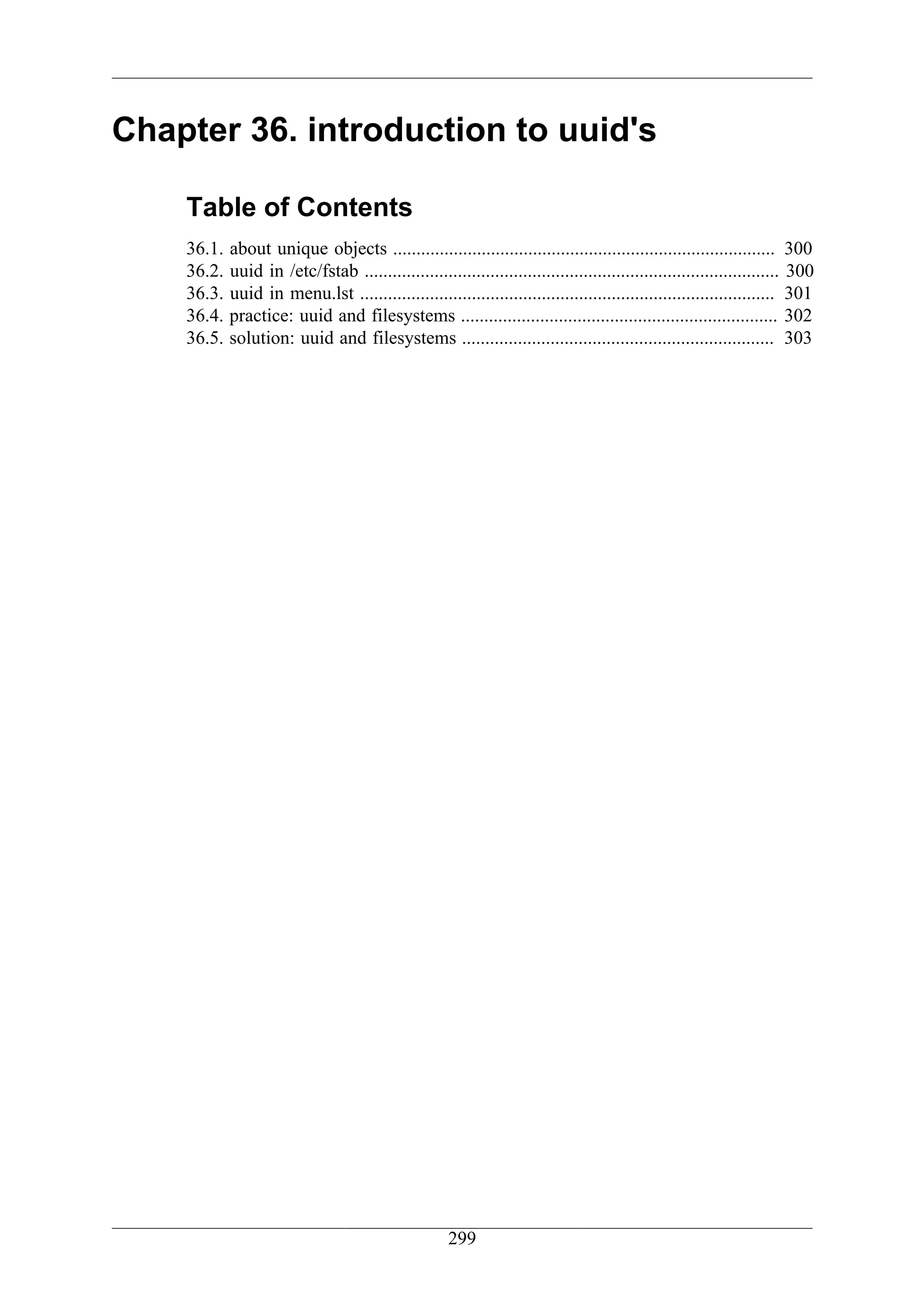 Chapter 36. introduction to uuid's

    Table of Contents
    36.1.   about unique objects .................................................................................. 300
    36.2.   uuid in /etc/fstab ......................................................................................... 300
    36.3.   uuid in menu.lst ......................................................................................... 301
    36.4.   practice: uuid and filesystems .................................................................... 302
    36.5.   solution: uuid and filesystems ................................................................... 303




                                                     299
 