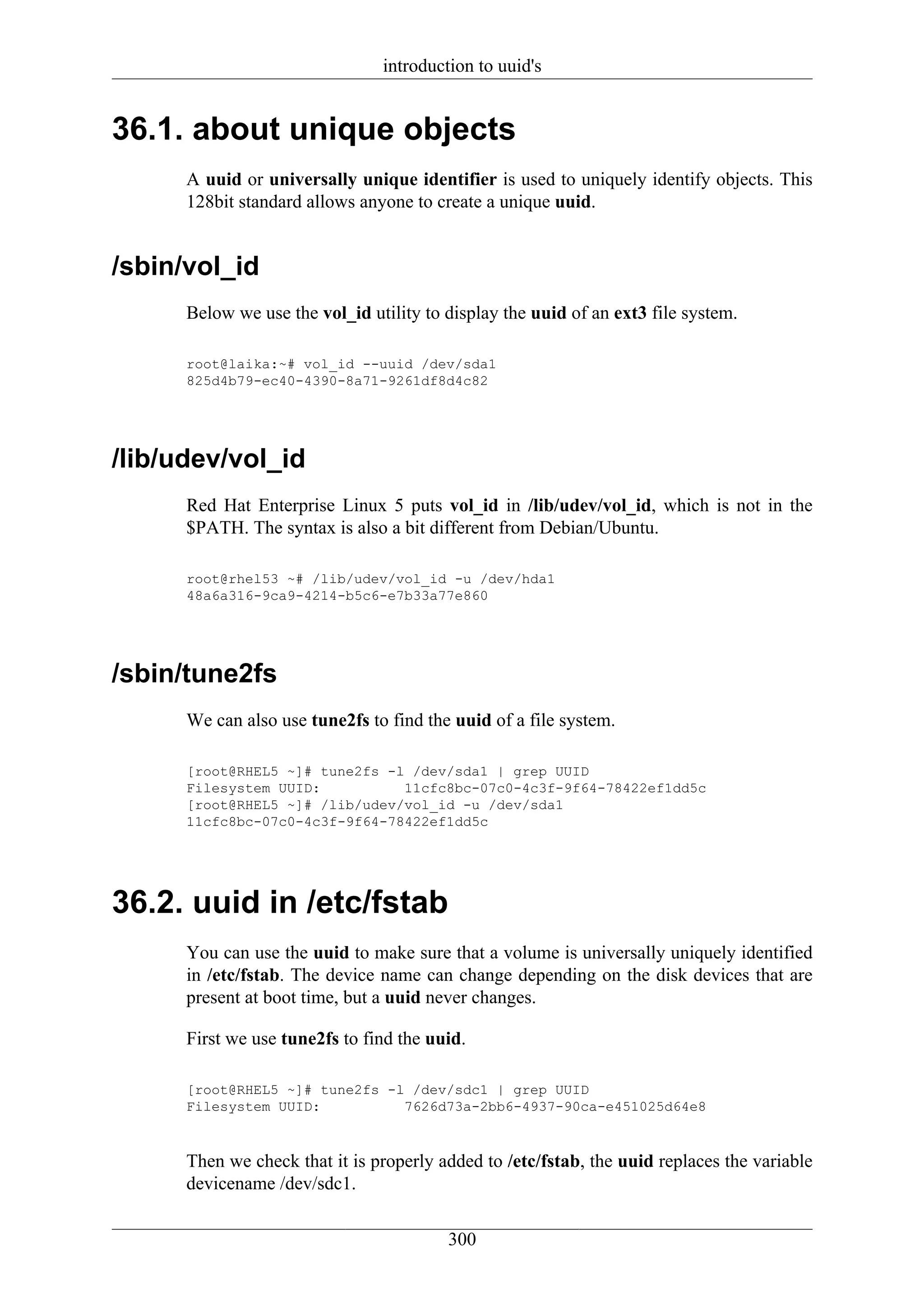 introduction to uuid's


36.1. about unique objects
      A uuid or universally unique identifier is used to uniquely identify objects. This
      128bit standard allows anyone to create a unique uuid.


/sbin/vol_id
      Below we use the vol_id utility to display the uuid of an ext3 file system.

      root@laika:~# vol_id --uuid /dev/sda1
      825d4b79-ec40-4390-8a71-9261df8d4c82




/lib/udev/vol_id
      Red Hat Enterprise Linux 5 puts vol_id in /lib/udev/vol_id, which is not in the
      $PATH. The syntax is also a bit different from Debian/Ubuntu.

      root@rhel53 ~# /lib/udev/vol_id -u /dev/hda1
      48a6a316-9ca9-4214-b5c6-e7b33a77e860




/sbin/tune2fs
      We can also use tune2fs to find the uuid of a file system.

      [root@RHEL5 ~]# tune2fs -l /dev/sda1 | grep UUID
      Filesystem UUID:          11cfc8bc-07c0-4c3f-9f64-78422ef1dd5c
      [root@RHEL5 ~]# /lib/udev/vol_id -u /dev/sda1
      11cfc8bc-07c0-4c3f-9f64-78422ef1dd5c




36.2. uuid in /etc/fstab
      You can use the uuid to make sure that a volume is universally uniquely identified
      in /etc/fstab. The device name can change depending on the disk devices that are
      present at boot time, but a uuid never changes.

      First we use tune2fs to find the uuid.

      [root@RHEL5 ~]# tune2fs -l /dev/sdc1 | grep UUID
      Filesystem UUID:          7626d73a-2bb6-4937-90ca-e451025d64e8



      Then we check that it is properly added to /etc/fstab, the uuid replaces the variable
      devicename /dev/sdc1.


                                         300
 
