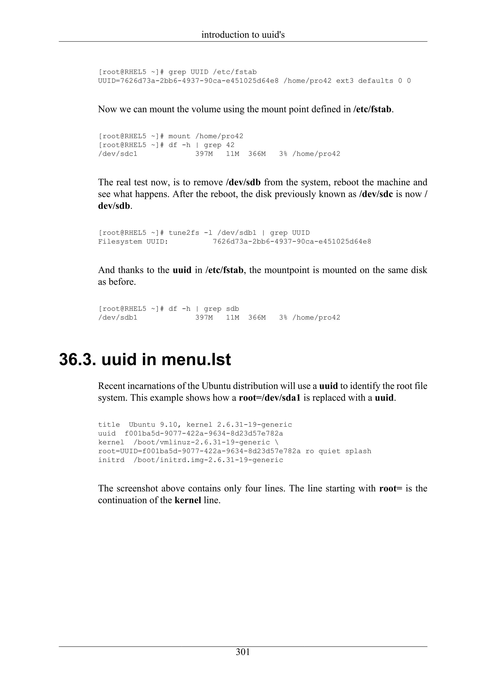 introduction to uuid's


     [root@RHEL5 ~]# grep UUID /etc/fstab
     UUID=7626d73a-2bb6-4937-90ca-e451025d64e8 /home/pro42 ext3 defaults 0 0



     Now we can mount the volume using the mount point defined in /etc/fstab.

     [root@RHEL5 ~]# mount /home/pro42
     [root@RHEL5 ~]# df -h | grep 42
     /dev/sdc1             397M   11M 366M           3% /home/pro42



     The real test now, is to remove /dev/sdb from the system, reboot the machine and
     see what happens. After the reboot, the disk previously known as /dev/sdc is now /
     dev/sdb.

     [root@RHEL5 ~]# tune2fs -l /dev/sdb1 | grep UUID
     Filesystem UUID:          7626d73a-2bb6-4937-90ca-e451025d64e8



     And thanks to the uuid in /etc/fstab, the mountpoint is mounted on the same disk
     as before.

     [root@RHEL5 ~]# df -h | grep sdb
     /dev/sdb1             397M   11M        366M    3% /home/pro42




36.3. uuid in menu.lst
     Recent incarnations of the Ubuntu distribution will use a uuid to identify the root file
     system. This example shows how a root=/dev/sda1 is replaced with a uuid.

     title Ubuntu 9.10, kernel 2.6.31-19-generic
     uuid f001ba5d-9077-422a-9634-8d23d57e782a
     kernel /boot/vmlinuz-2.6.31-19-generic 
     root=UUID=f001ba5d-9077-422a-9634-8d23d57e782a ro quiet splash
     initrd /boot/initrd.img-2.6.31-19-generic



     The screenshot above contains only four lines. The line starting with root= is the
     continuation of the kernel line.




                                         301
 