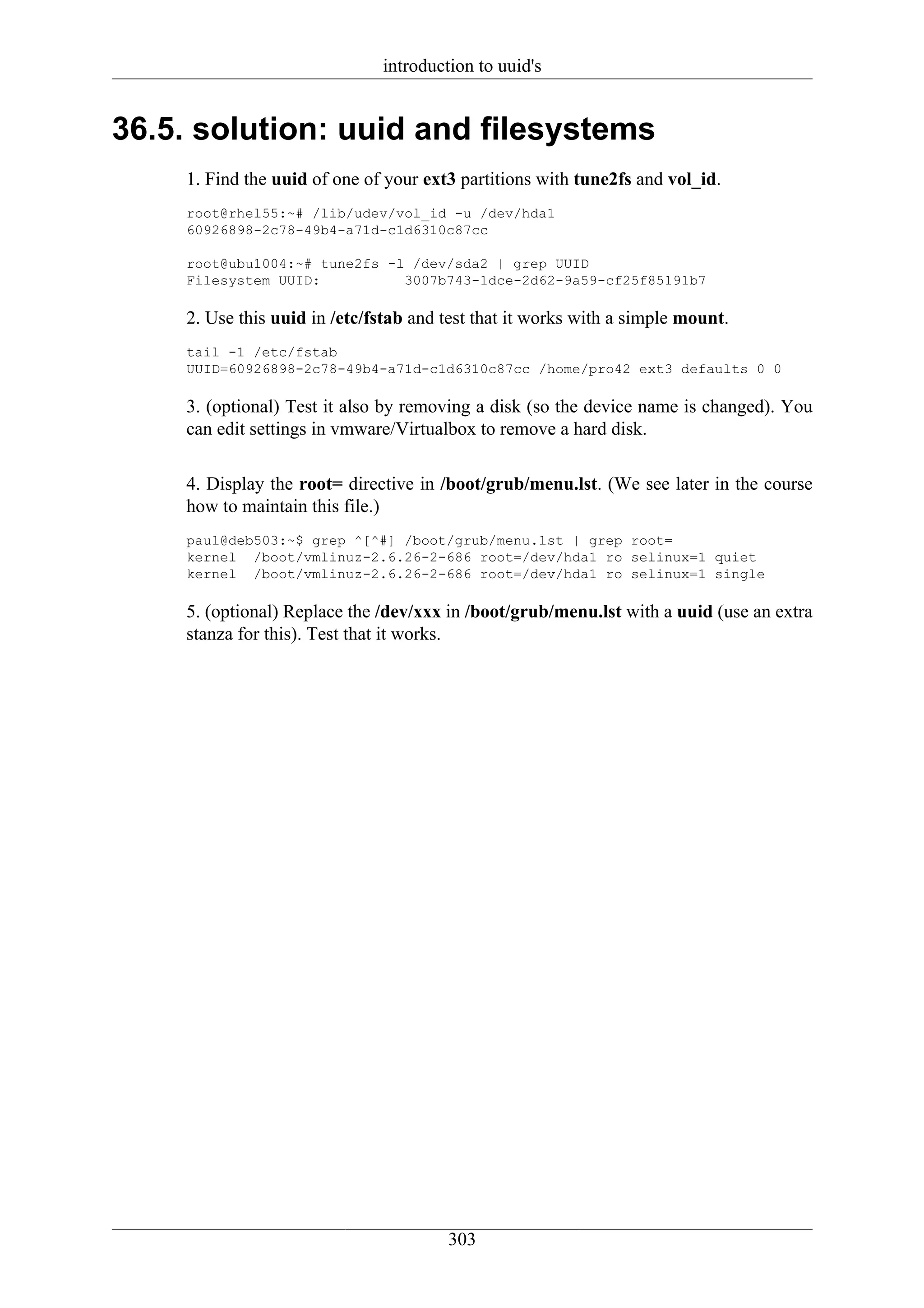 introduction to uuid's


36.5. solution: uuid and filesystems
    1. Find the uuid of one of your ext3 partitions with tune2fs and vol_id.
    root@rhel55:~# /lib/udev/vol_id -u /dev/hda1
    60926898-2c78-49b4-a71d-c1d6310c87cc

    root@ubu1004:~# tune2fs -l /dev/sda2 | grep UUID
    Filesystem UUID:          3007b743-1dce-2d62-9a59-cf25f85191b7

    2. Use this uuid in /etc/fstab and test that it works with a simple mount.
    tail -1 /etc/fstab
    UUID=60926898-2c78-49b4-a71d-c1d6310c87cc /home/pro42 ext3 defaults 0 0

    3. (optional) Test it also by removing a disk (so the device name is changed). You
    can edit settings in vmware/Virtualbox to remove a hard disk.

    4. Display the root= directive in /boot/grub/menu.lst. (We see later in the course
    how to maintain this file.)
    paul@deb503:~$ grep ^[^#] /boot/grub/menu.lst | grep root=
    kernel /boot/vmlinuz-2.6.26-2-686 root=/dev/hda1 ro selinux=1 quiet
    kernel /boot/vmlinuz-2.6.26-2-686 root=/dev/hda1 ro selinux=1 single

    5. (optional) Replace the /dev/xxx in /boot/grub/menu.lst with a uuid (use an extra
    stanza for this). Test that it works.




                                       303
 