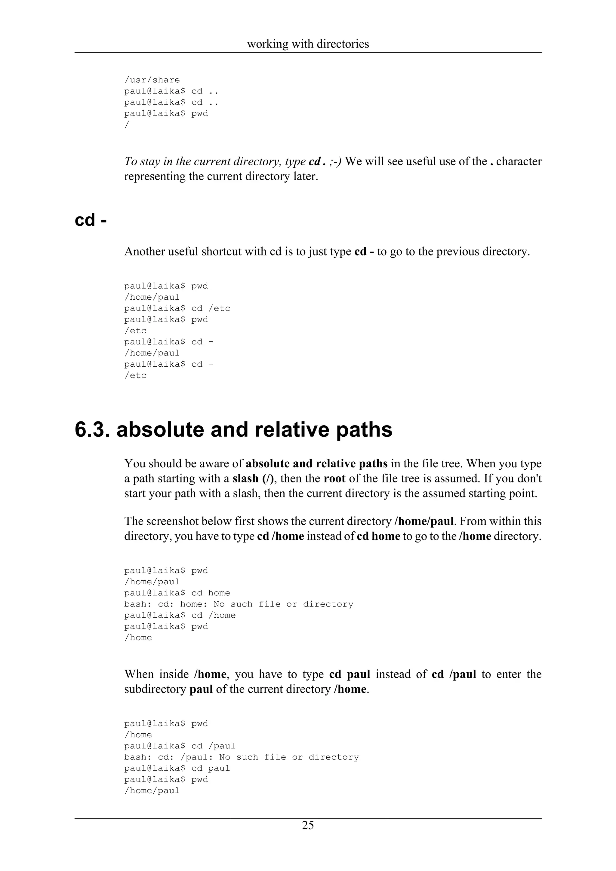 working with directories

       /usr/share
       paul@laika$ cd ..
       paul@laika$ cd ..
       paul@laika$ pwd
       /



       To stay in the current directory, type cd . ;-) We will see useful use of the . character
       representing the current directory later.


cd -
       Another useful shortcut with cd is to just type cd - to go to the previous directory.

       paul@laika$   pwd
       /home/paul
       paul@laika$   cd /etc
       paul@laika$   pwd
       /etc
       paul@laika$   cd -
       /home/paul
       paul@laika$   cd -
       /etc




6.3. absolute and relative paths
       You should be aware of absolute and relative paths in the file tree. When you type
       a path starting with a slash (/), then the root of the file tree is assumed. If you don't
       start your path with a slash, then the current directory is the assumed starting point.

       The screenshot below first shows the current directory /home/paul. From within this
       directory, you have to type cd /home instead of cd home to go to the /home directory.

       paul@laika$ pwd
       /home/paul
       paul@laika$ cd home
       bash: cd: home: No such file or directory
       paul@laika$ cd /home
       paul@laika$ pwd
       /home



       When inside /home, you have to type cd paul instead of cd /paul to enter the
       subdirectory paul of the current directory /home.

       paul@laika$ pwd
       /home
       paul@laika$ cd /paul
       bash: cd: /paul: No such file or directory
       paul@laika$ cd paul
       paul@laika$ pwd
       /home/paul


                                            25
 