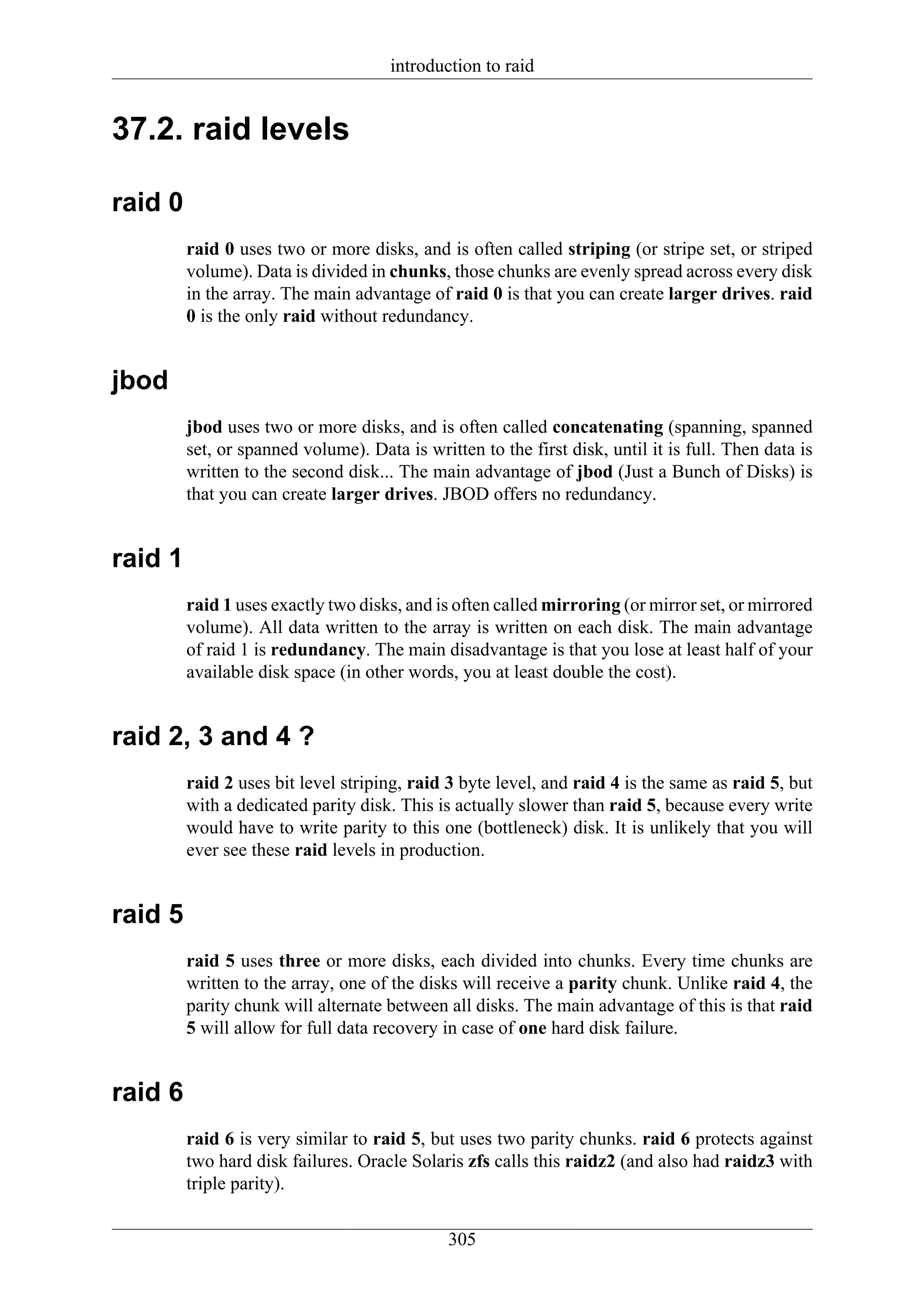 introduction to raid


37.2. raid levels

raid 0
         raid 0 uses two or more disks, and is often called striping (or stripe set, or striped
         volume). Data is divided in chunks, those chunks are evenly spread across every disk
         in the array. The main advantage of raid 0 is that you can create larger drives. raid
         0 is the only raid without redundancy.


jbod
         jbod uses two or more disks, and is often called concatenating (spanning, spanned
         set, or spanned volume). Data is written to the first disk, until it is full. Then data is
         written to the second disk... The main advantage of jbod (Just a Bunch of Disks) is
         that you can create larger drives. JBOD offers no redundancy.


raid 1
         raid 1 uses exactly two disks, and is often called mirroring (or mirror set, or mirrored
         volume). All data written to the array is written on each disk. The main advantage
         of raid 1 is redundancy. The main disadvantage is that you lose at least half of your
         available disk space (in other words, you at least double the cost).


raid 2, 3 and 4 ?
         raid 2 uses bit level striping, raid 3 byte level, and raid 4 is the same as raid 5, but
         with a dedicated parity disk. This is actually slower than raid 5, because every write
         would have to write parity to this one (bottleneck) disk. It is unlikely that you will
         ever see these raid levels in production.


raid 5
         raid 5 uses three or more disks, each divided into chunks. Every time chunks are
         written to the array, one of the disks will receive a parity chunk. Unlike raid 4, the
         parity chunk will alternate between all disks. The main advantage of this is that raid
         5 will allow for full data recovery in case of one hard disk failure.


raid 6
         raid 6 is very similar to raid 5, but uses two parity chunks. raid 6 protects against
         two hard disk failures. Oracle Solaris zfs calls this raidz2 (and also had raidz3 with
         triple parity).


                                              305
 