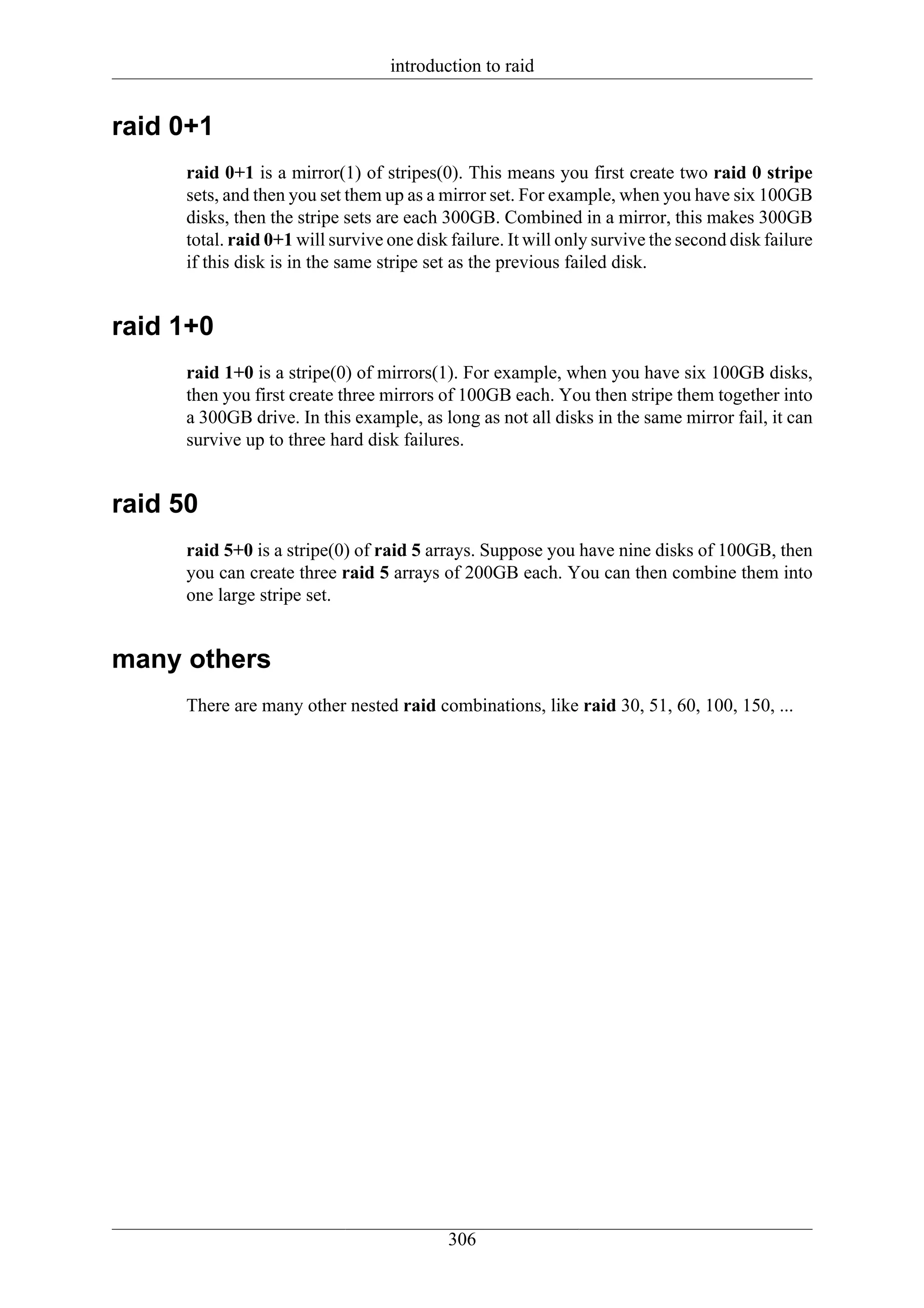 introduction to raid


raid 0+1
      raid 0+1 is a mirror(1) of stripes(0). This means you first create two raid 0 stripe
      sets, and then you set them up as a mirror set. For example, when you have six 100GB
      disks, then the stripe sets are each 300GB. Combined in a mirror, this makes 300GB
      total. raid 0+1 will survive one disk failure. It will only survive the second disk failure
      if this disk is in the same stripe set as the previous failed disk.


raid 1+0
      raid 1+0 is a stripe(0) of mirrors(1). For example, when you have six 100GB disks,
      then you first create three mirrors of 100GB each. You then stripe them together into
      a 300GB drive. In this example, as long as not all disks in the same mirror fail, it can
      survive up to three hard disk failures.


raid 50
      raid 5+0 is a stripe(0) of raid 5 arrays. Suppose you have nine disks of 100GB, then
      you can create three raid 5 arrays of 200GB each. You can then combine them into
      one large stripe set.


many others
      There are many other nested raid combinations, like raid 30, 51, 60, 100, 150, ...




                                            306
 