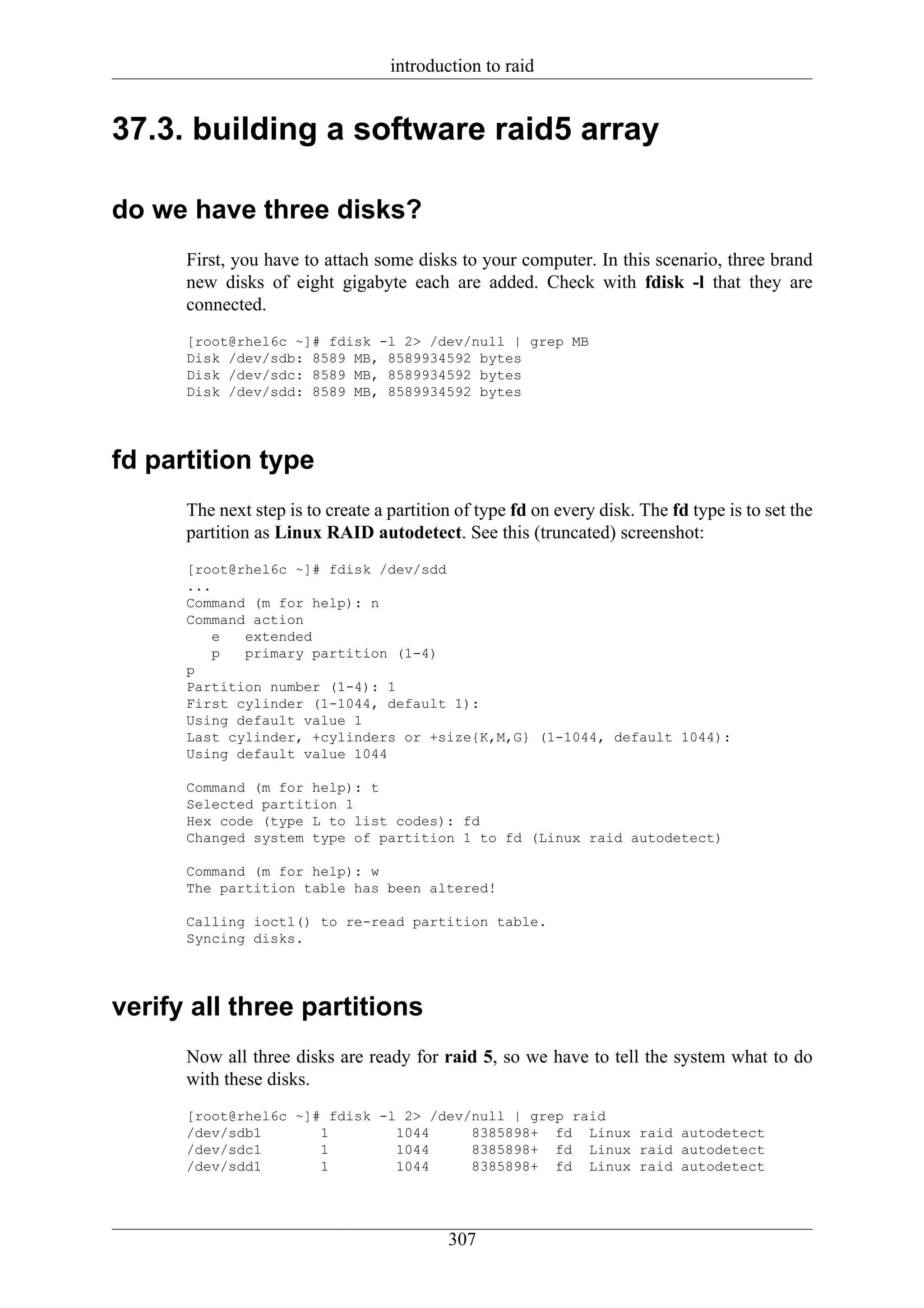 introduction to raid


37.3. building a software raid5 array

do we have three disks?
      First, you have to attach some disks to your computer. In this scenario, three brand
      new disks of eight gigabyte each are added. Check with fdisk -l that they are
      connected.
      [root@rhel6c ~]# fdisk -l 2> /dev/null | grep MB
      Disk /dev/sdb: 8589 MB, 8589934592 bytes
      Disk /dev/sdc: 8589 MB, 8589934592 bytes
      Disk /dev/sdd: 8589 MB, 8589934592 bytes




fd partition type
      The next step is to create a partition of type fd on every disk. The fd type is to set the
      partition as Linux RAID autodetect. See this (truncated) screenshot:
      [root@rhel6c ~]# fdisk /dev/sdd
      ...
      Command (m for help): n
      Command action
         e   extended
         p   primary partition (1-4)
      p
      Partition number (1-4): 1
      First cylinder (1-1044, default 1):
      Using default value 1
      Last cylinder, +cylinders or +size{K,M,G} (1-1044, default 1044):
      Using default value 1044

      Command (m for help): t
      Selected partition 1
      Hex code (type L to list codes): fd
      Changed system type of partition 1 to fd (Linux raid autodetect)

      Command (m for help): w
      The partition table has been altered!

      Calling ioctl() to re-read partition table.
      Syncing disks.




verify all three partitions
      Now all three disks are ready for raid 5, so we have to tell the system what to do
      with these disks.
      [root@rhel6c ~]# fdisk -l 2> /dev/null | grep raid
      /dev/sdb1       1        1044     8385898+ fd Linux raid autodetect
      /dev/sdc1       1        1044     8385898+ fd Linux raid autodetect
      /dev/sdd1       1        1044     8385898+ fd Linux raid autodetect




                                           307
 