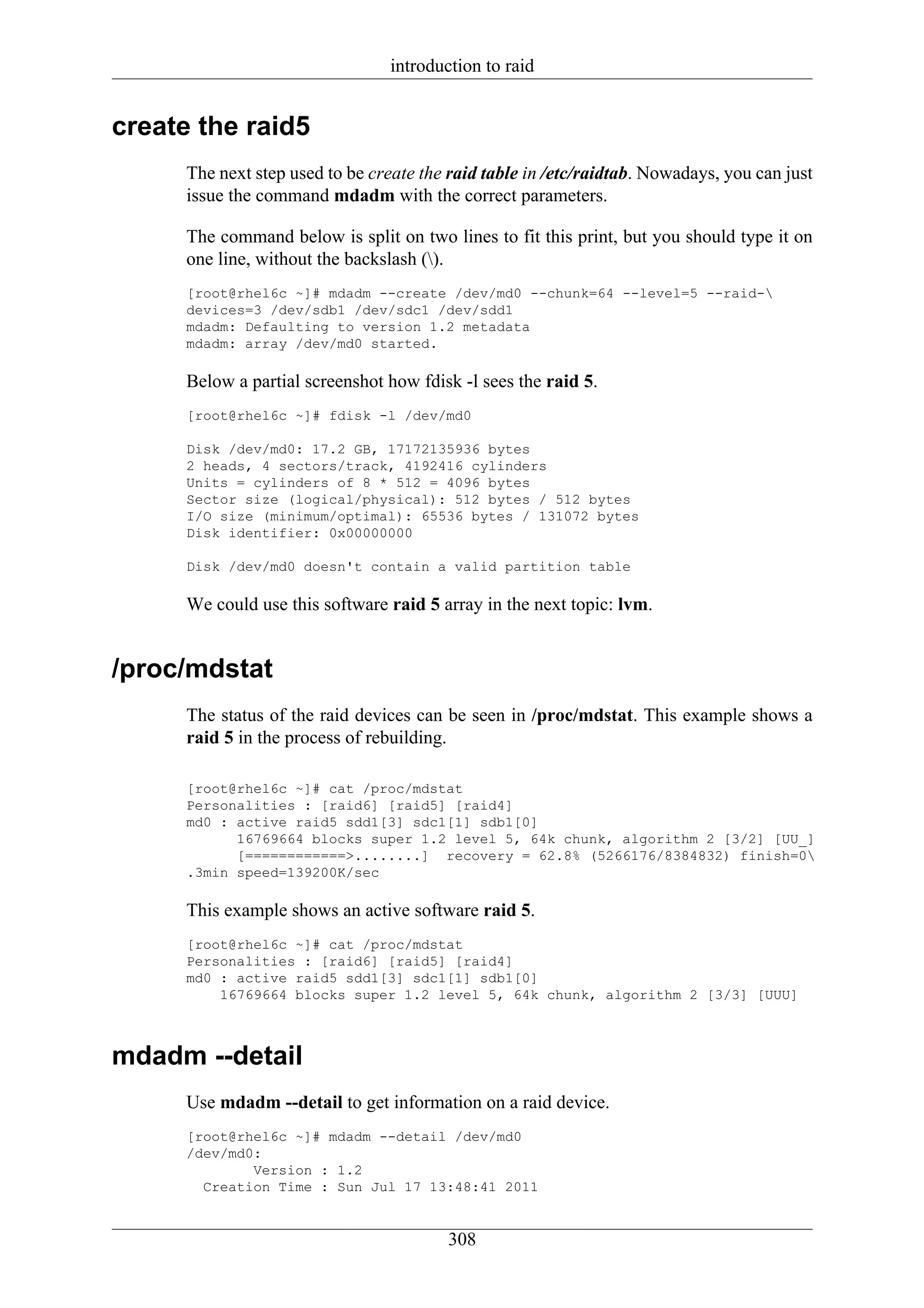 introduction to raid


create the raid5
      The next step used to be create the raid table in /etc/raidtab. Nowadays, you can just
      issue the command mdadm with the correct parameters.

      The command below is split on two lines to fit this print, but you should type it on
      one line, without the backslash ().
      [root@rhel6c ~]# mdadm --create /dev/md0 --chunk=64 --level=5 --raid-
      devices=3 /dev/sdb1 /dev/sdc1 /dev/sdd1
      mdadm: Defaulting to version 1.2 metadata
      mdadm: array /dev/md0 started.

      Below a partial screenshot how fdisk -l sees the raid 5.
      [root@rhel6c ~]# fdisk -l /dev/md0

      Disk /dev/md0: 17.2 GB, 17172135936 bytes
      2 heads, 4 sectors/track, 4192416 cylinders
      Units = cylinders of 8 * 512 = 4096 bytes
      Sector size (logical/physical): 512 bytes / 512 bytes
      I/O size (minimum/optimal): 65536 bytes / 131072 bytes
      Disk identifier: 0x00000000

      Disk /dev/md0 doesn't contain a valid partition table

      We could use this software raid 5 array in the next topic: lvm.


/proc/mdstat
      The status of the raid devices can be seen in /proc/mdstat. This example shows a
      raid 5 in the process of rebuilding.

      [root@rhel6c ~]# cat /proc/mdstat
      Personalities : [raid6] [raid5] [raid4]
      md0 : active raid5 sdd1[3] sdc1[1] sdb1[0]
            16769664 blocks super 1.2 level 5, 64k chunk, algorithm 2 [3/2] [UU_]
            [============>........] recovery = 62.8% (5266176/8384832) finish=0
      .3min speed=139200K/sec

      This example shows an active software raid 5.
      [root@rhel6c ~]# cat /proc/mdstat
      Personalities : [raid6] [raid5] [raid4]
      md0 : active raid5 sdd1[3] sdc1[1] sdb1[0]
          16769664 blocks super 1.2 level 5, 64k chunk, algorithm 2 [3/3] [UUU]



mdadm --detail
      Use mdadm --detail to get information on a raid device.
      [root@rhel6c ~]# mdadm --detail /dev/md0
      /dev/md0:
              Version : 1.2
        Creation Time : Sun Jul 17 13:48:41 2011


                                          308
 