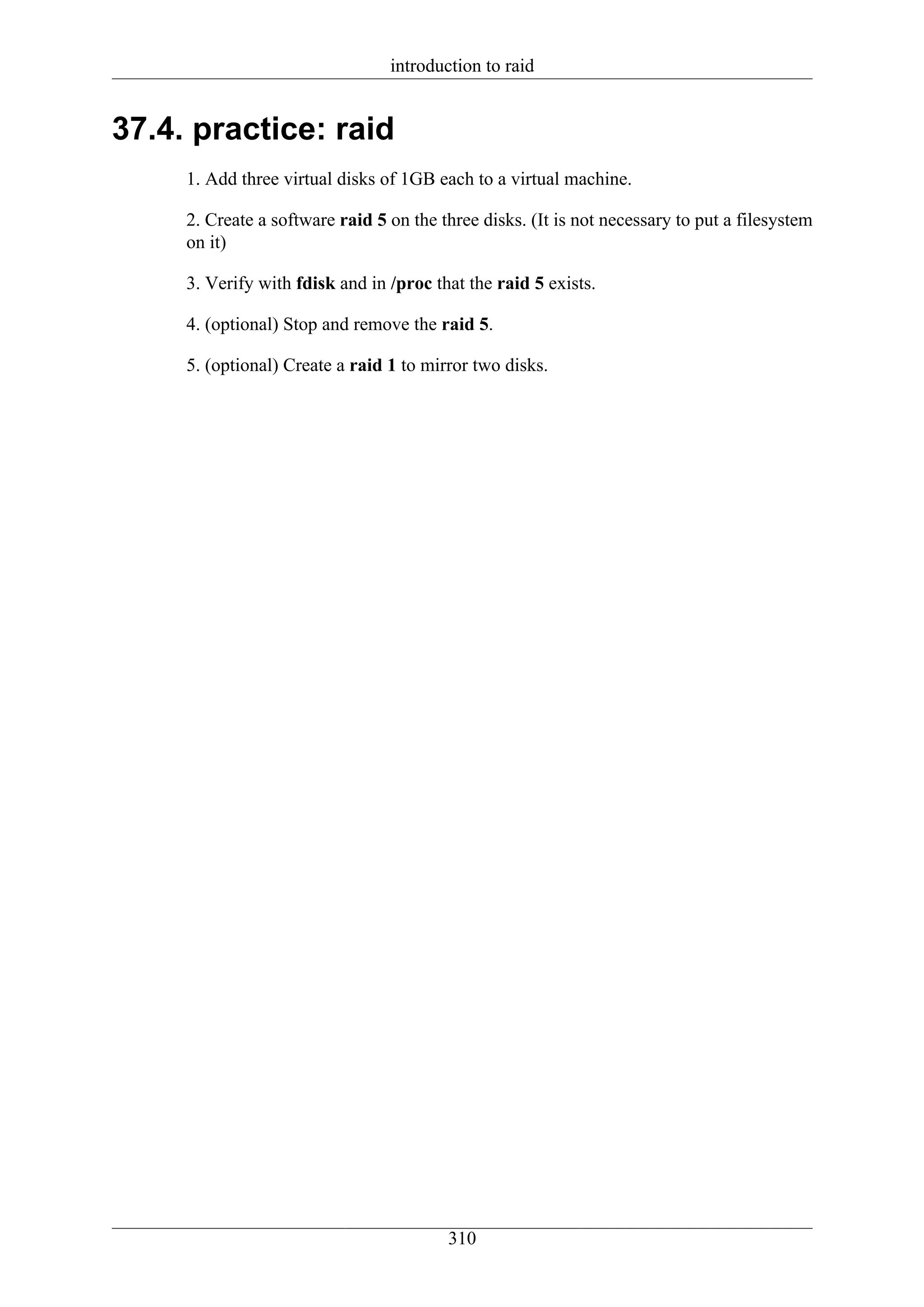 introduction to raid


37.4. practice: raid
     1. Add three virtual disks of 1GB each to a virtual machine.

     2. Create a software raid 5 on the three disks. (It is not necessary to put a filesystem
     on it)

     3. Verify with fdisk and in /proc that the raid 5 exists.

     4. (optional) Stop and remove the raid 5.

     5. (optional) Create a raid 1 to mirror two disks.




                                         310
 