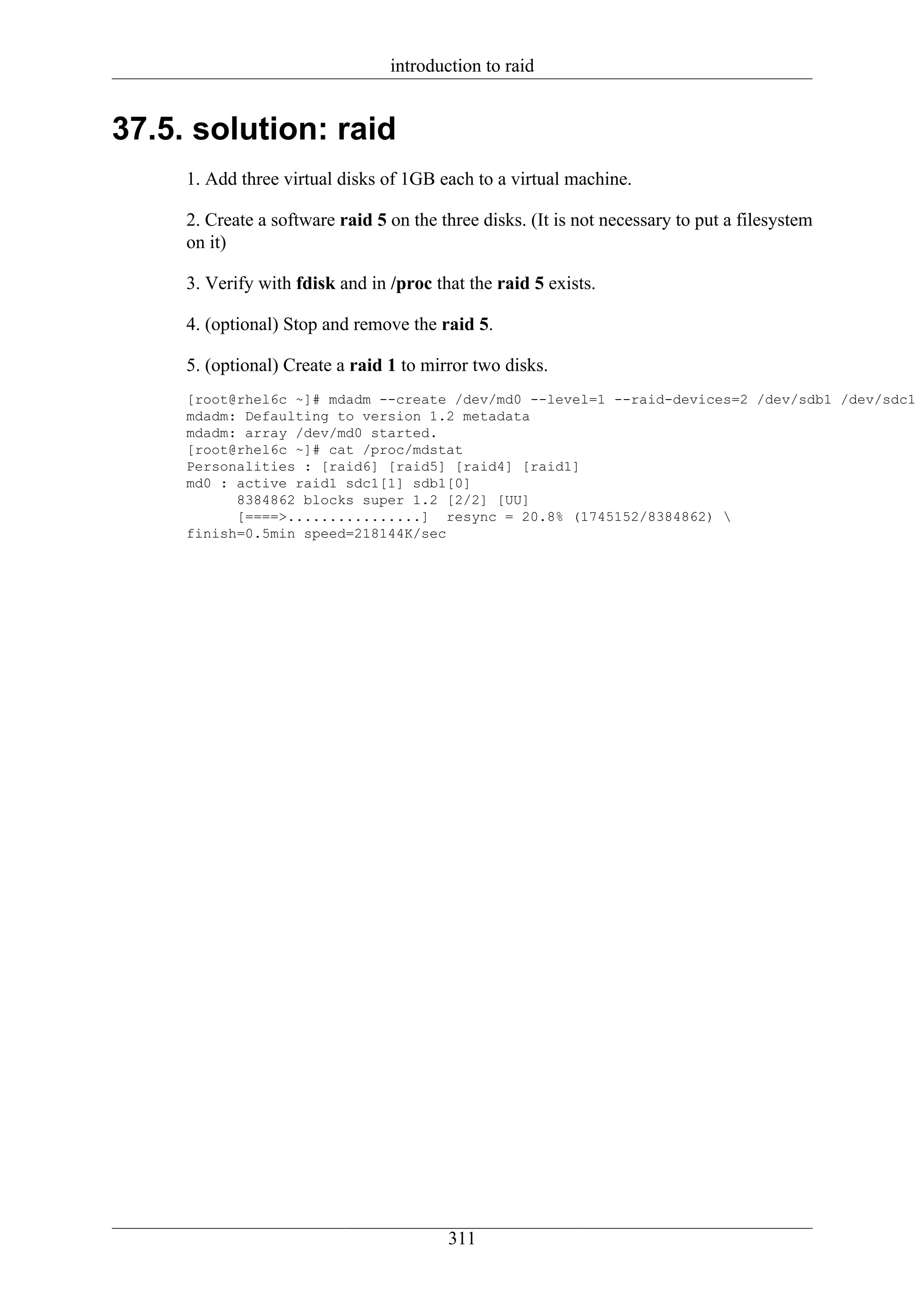 introduction to raid


37.5. solution: raid
     1. Add three virtual disks of 1GB each to a virtual machine.

     2. Create a software raid 5 on the three disks. (It is not necessary to put a filesystem
     on it)

     3. Verify with fdisk and in /proc that the raid 5 exists.

     4. (optional) Stop and remove the raid 5.

     5. (optional) Create a raid 1 to mirror two disks.
     [root@rhel6c ~]# mdadm --create /dev/md0 --level=1 --raid-devices=2 /dev/sdb1 /dev/sdc1
     mdadm: Defaulting to version 1.2 metadata
     mdadm: array /dev/md0 started.
     [root@rhel6c ~]# cat /proc/mdstat
     Personalities : [raid6] [raid5] [raid4] [raid1]
     md0 : active raid1 sdc1[1] sdb1[0]
           8384862 blocks super 1.2 [2/2] [UU]
           [====>................] resync = 20.8% (1745152/8384862) 
     finish=0.5min speed=218144K/sec




                                         311
 