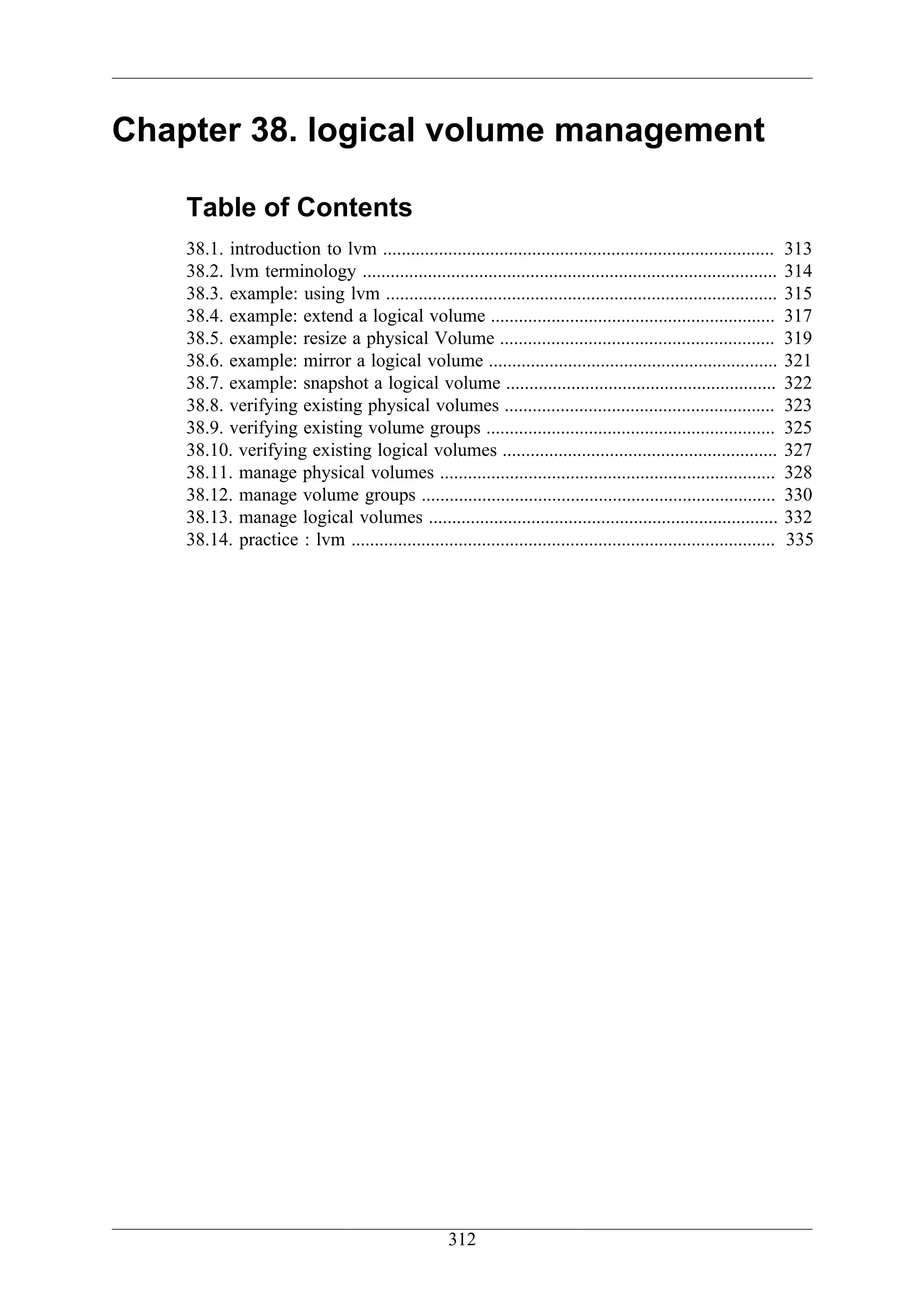 Chapter 38. logical volume management

    Table of Contents
    38.1. introduction to lvm ....................................................................................      313
    38.2. lvm terminology .........................................................................................     314
    38.3. example: using lvm ....................................................................................       315
    38.4. example: extend a logical volume .............................................................                317
    38.5. example: resize a physical Volume ...........................................................                 319
    38.6. example: mirror a logical volume ..............................................................               321
    38.7. example: snapshot a logical volume ..........................................................                 322
    38.8. verifying existing physical volumes ..........................................................                323
    38.9. verifying existing volume groups ..............................................................               325
    38.10. verifying existing logical volumes ...........................................................               327
    38.11. manage physical volumes ........................................................................             328
    38.12. manage volume groups ............................................................................            330
    38.13. manage logical volumes ...........................................................................           332
    38.14. practice : lvm ...........................................................................................   335




                                                      312
 