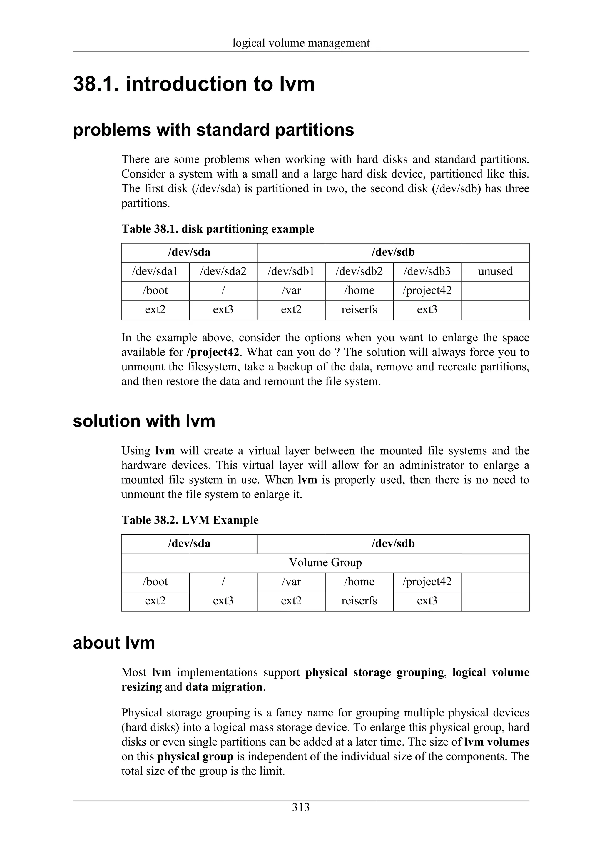 logical volume management


38.1. introduction to lvm

problems with standard partitions
     There are some problems when working with hard disks and standard partitions.
     Consider a system with a small and a large hard disk device, partitioned like this.
     The first disk (/dev/sda) is partitioned in two, the second disk (/dev/sdb) has three
     partitions.

     Table 38.1. disk partitioning example
                 /dev/sda                                    /dev/sdb
       /dev/sda1       /dev/sda2       /dev/sdb1   /dev/sdb2      /dev/sdb3    unused
         /boot               /            /var       /home        /project42
         ext2               ext3         ext2       reiserfs            ext3

     In the example above, consider the options when you want to enlarge the space
     available for /project42. What can you do ? The solution will always force you to
     unmount the filesystem, take a backup of the data, remove and recreate partitions,
     and then restore the data and remount the file system.


solution with lvm
     Using lvm will create a virtual layer between the mounted file systems and the
     hardware devices. This virtual layer will allow for an administrator to enlarge a
     mounted file system in use. When lvm is properly used, then there is no need to
     unmount the file system to enlarge it.

     Table 38.2. LVM Example
                 /dev/sda                                    /dev/sdb
                                           Volume Group
         /boot               /            /var       /home        /project42
         ext2               ext3         ext2       reiserfs            ext3


about lvm
     Most lvm implementations support physical storage grouping, logical volume
     resizing and data migration.

     Physical storage grouping is a fancy name for grouping multiple physical devices
     (hard disks) into a logical mass storage device. To enlarge this physical group, hard
     disks or even single partitions can be added at a later time. The size of lvm volumes
     on this physical group is independent of the individual size of the components. The
     total size of the group is the limit.

                                            313
 