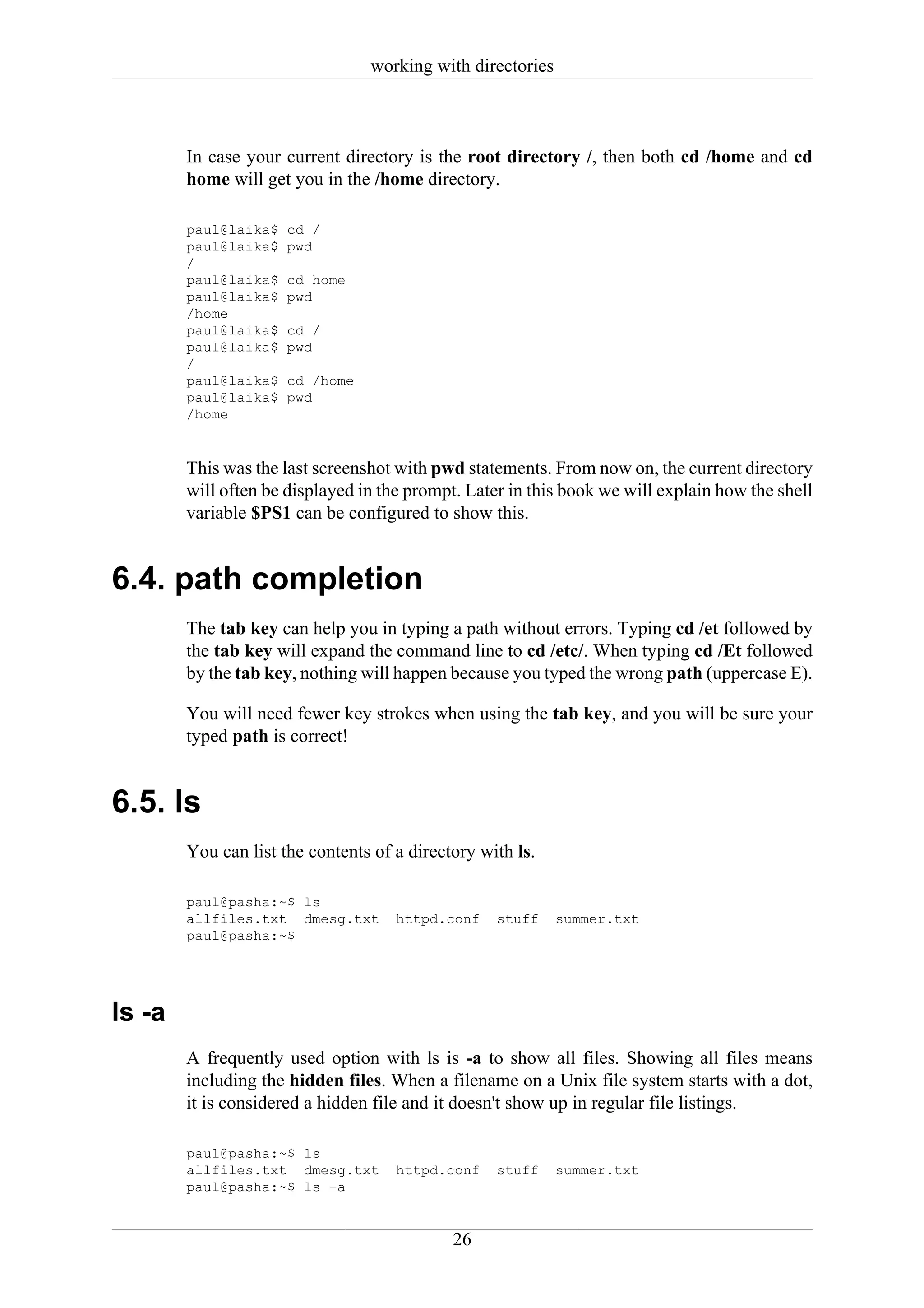 working with directories



        In case your current directory is the root directory /, then both cd /home and cd
        home will get you in the /home directory.

        paul@laika$   cd /
        paul@laika$   pwd
        /
        paul@laika$   cd home
        paul@laika$   pwd
        /home
        paul@laika$   cd /
        paul@laika$   pwd
        /
        paul@laika$   cd /home
        paul@laika$   pwd
        /home


        This was the last screenshot with pwd statements. From now on, the current directory
        will often be displayed in the prompt. Later in this book we will explain how the shell
        variable $PS1 can be configured to show this.


6.4. path completion
        The tab key can help you in typing a path without errors. Typing cd /et followed by
        the tab key will expand the command line to cd /etc/. When typing cd /Et followed
        by the tab key, nothing will happen because you typed the wrong path (uppercase E).

        You will need fewer key strokes when using the tab key, and you will be sure your
        typed path is correct!


6.5. ls
        You can list the contents of a directory with ls.

        paul@pasha:~$ ls
        allfiles.txt dmesg.txt       httpd.conf    stuff    summer.txt
        paul@pasha:~$




ls -a
        A frequently used option with ls is -a to show all files. Showing all files means
        including the hidden files. When a filename on a Unix file system starts with a dot,
        it is considered a hidden file and it doesn't show up in regular file listings.

        paul@pasha:~$ ls
        allfiles.txt dmesg.txt       httpd.conf    stuff    summer.txt
        paul@pasha:~$ ls -a


                                             26
 