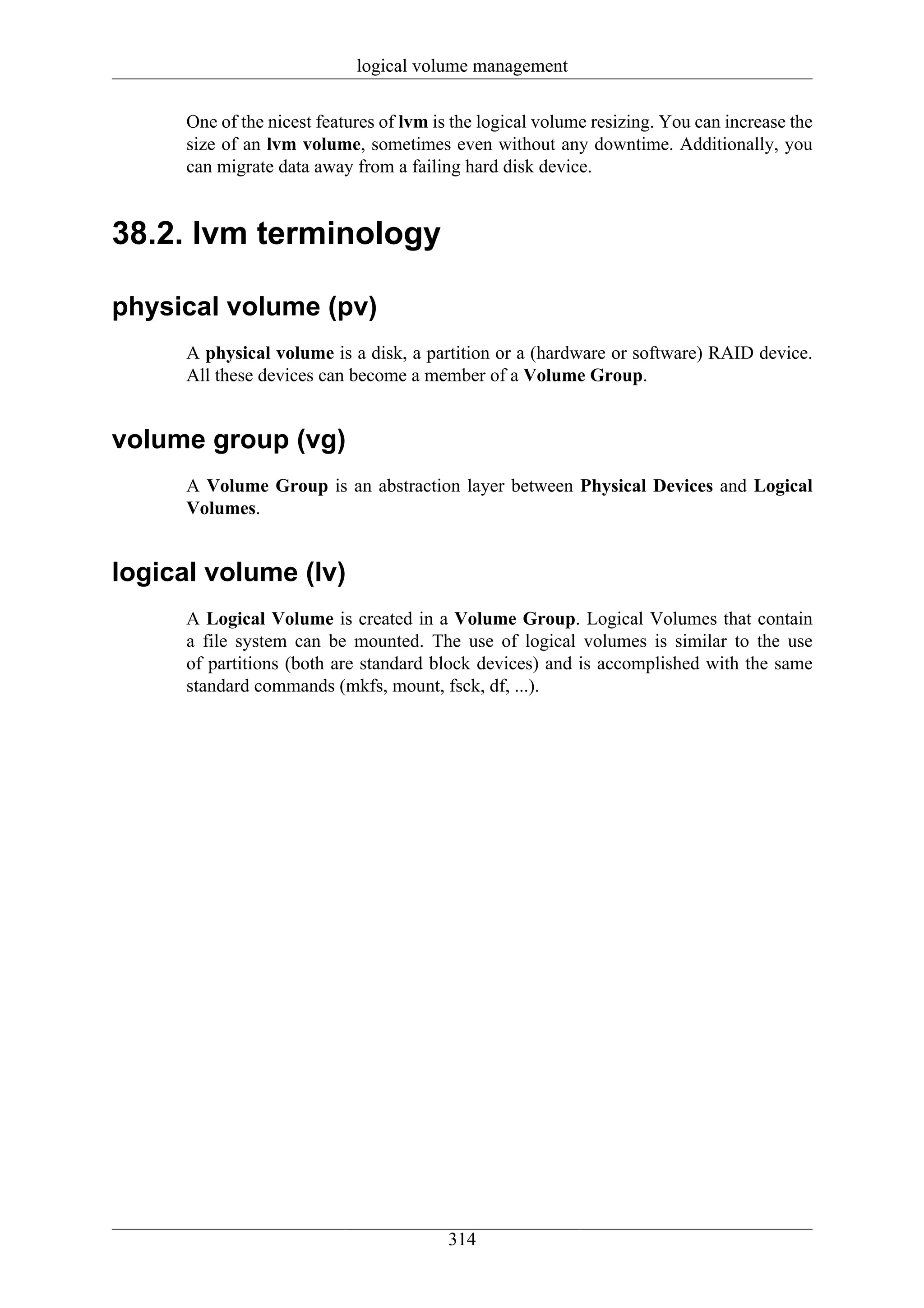 logical volume management

      One of the nicest features of lvm is the logical volume resizing. You can increase the
      size of an lvm volume, sometimes even without any downtime. Additionally, you
      can migrate data away from a failing hard disk device.


38.2. lvm terminology

physical volume (pv)
      A physical volume is a disk, a partition or a (hardware or software) RAID device.
      All these devices can become a member of a Volume Group.


volume group (vg)
      A Volume Group is an abstraction layer between Physical Devices and Logical
      Volumes.


logical volume (lv)
      A Logical Volume is created in a Volume Group. Logical Volumes that contain
      a file system can be mounted. The use of logical volumes is similar to the use
      of partitions (both are standard block devices) and is accomplished with the same
      standard commands (mkfs, mount, fsck, df, ...).




                                         314
 