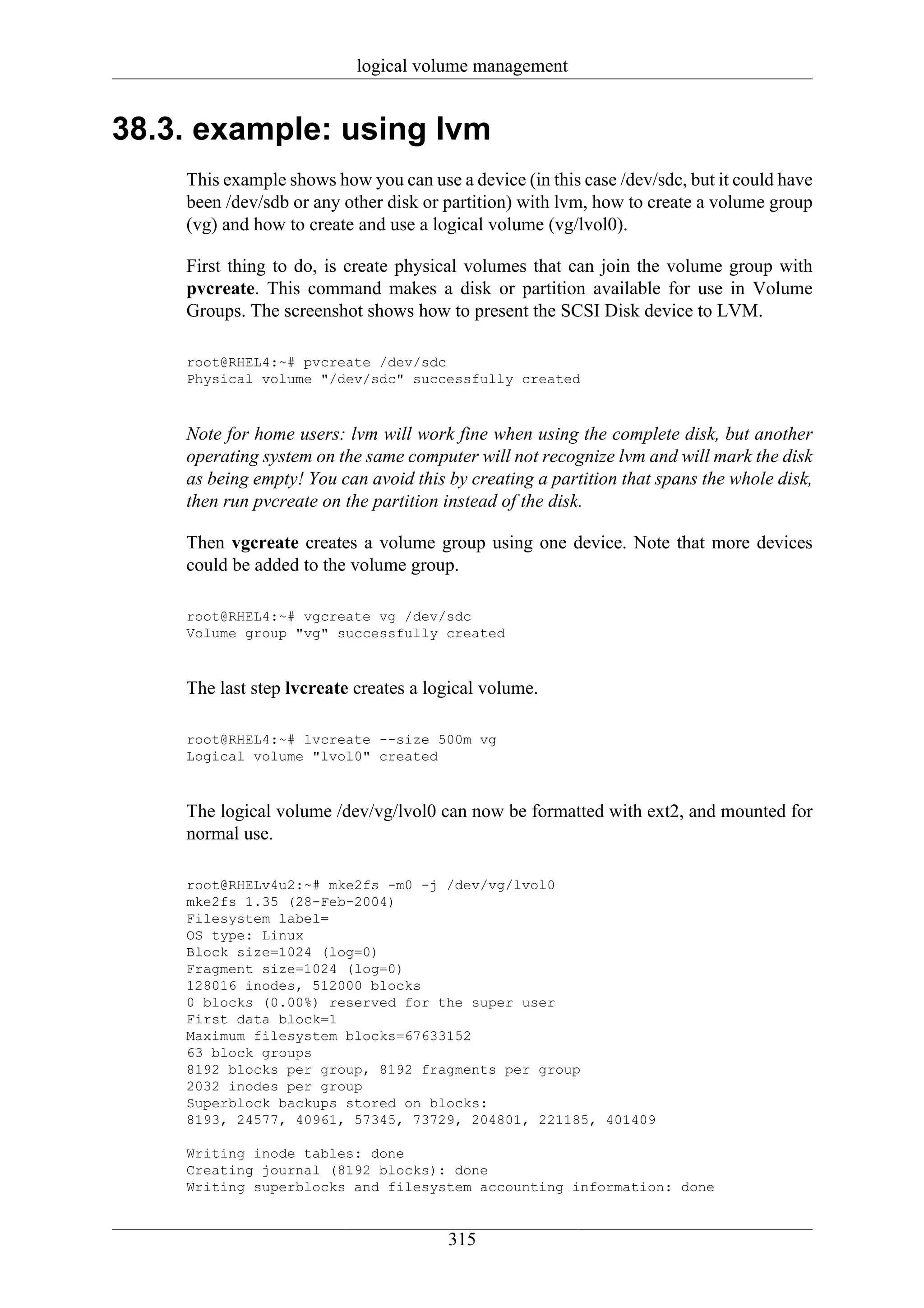 logical volume management


38.3. example: using lvm
    This example shows how you can use a device (in this case /dev/sdc, but it could have
    been /dev/sdb or any other disk or partition) with lvm, how to create a volume group
    (vg) and how to create and use a logical volume (vg/lvol0).

    First thing to do, is create physical volumes that can join the volume group with
    pvcreate. This command makes a disk or partition available for use in Volume
    Groups. The screenshot shows how to present the SCSI Disk device to LVM.

    root@RHEL4:~# pvcreate /dev/sdc
    Physical volume "/dev/sdc" successfully created



    Note for home users: lvm will work fine when using the complete disk, but another
    operating system on the same computer will not recognize lvm and will mark the disk
    as being empty! You can avoid this by creating a partition that spans the whole disk,
    then run pvcreate on the partition instead of the disk.

    Then vgcreate creates a volume group using one device. Note that more devices
    could be added to the volume group.

    root@RHEL4:~# vgcreate vg /dev/sdc
    Volume group "vg" successfully created



    The last step lvcreate creates a logical volume.

    root@RHEL4:~# lvcreate --size 500m vg
    Logical volume "lvol0" created



    The logical volume /dev/vg/lvol0 can now be formatted with ext2, and mounted for
    normal use.

    root@RHELv4u2:~# mke2fs -m0 -j /dev/vg/lvol0
    mke2fs 1.35 (28-Feb-2004)
    Filesystem label=
    OS type: Linux
    Block size=1024 (log=0)
    Fragment size=1024 (log=0)
    128016 inodes, 512000 blocks
    0 blocks (0.00%) reserved for the super user
    First data block=1
    Maximum filesystem blocks=67633152
    63 block groups
    8192 blocks per group, 8192 fragments per group
    2032 inodes per group
    Superblock backups stored on blocks:
    8193, 24577, 40961, 57345, 73729, 204801, 221185, 401409

    Writing inode tables: done
    Creating journal (8192 blocks): done
    Writing superblocks and filesystem accounting information: done


                                       315
 