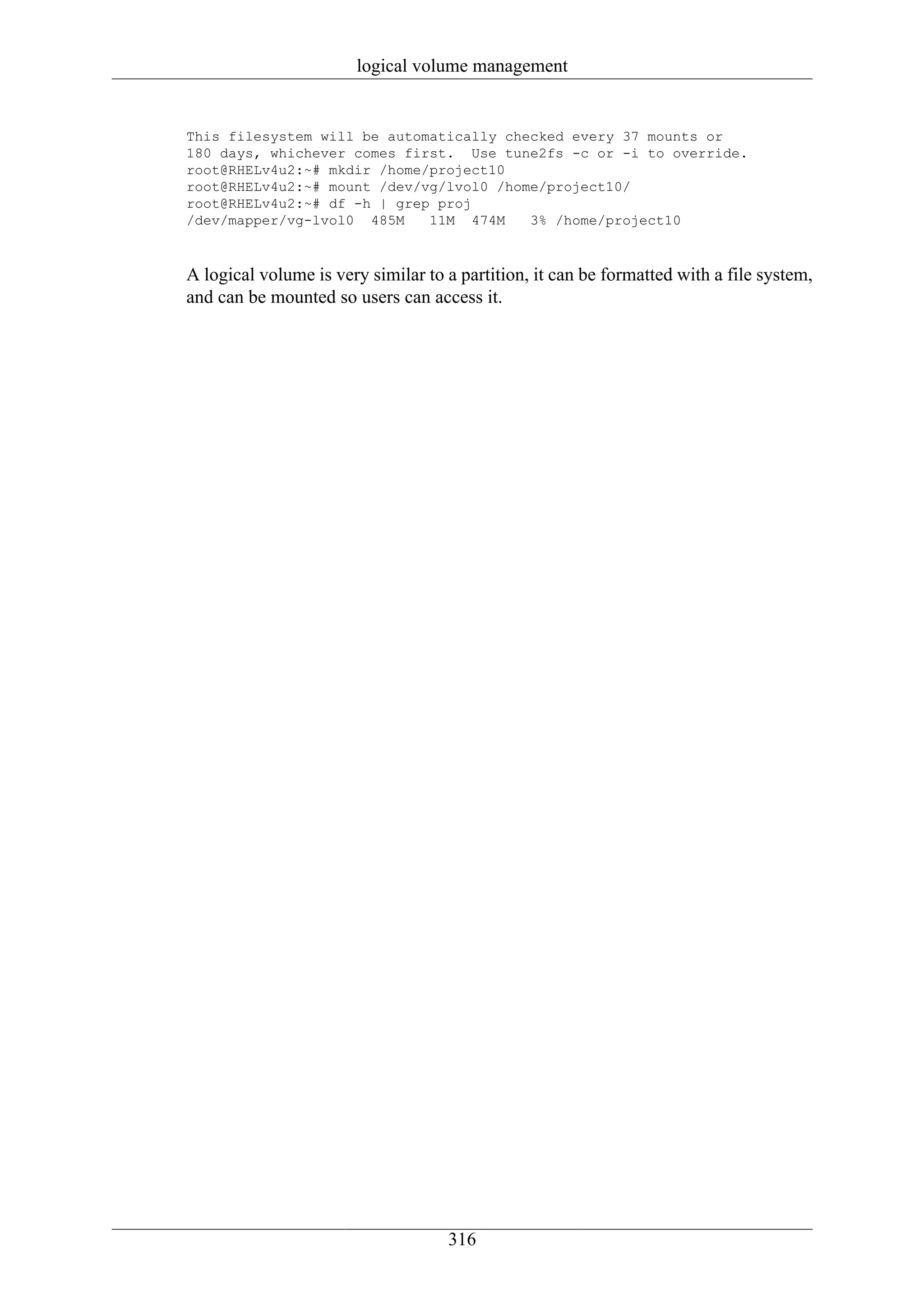 logical volume management


This filesystem will be automatically checked every 37 mounts or
180 days, whichever comes first. Use tune2fs -c or -i to override.
root@RHELv4u2:~# mkdir /home/project10
root@RHELv4u2:~# mount /dev/vg/lvol0 /home/project10/
root@RHELv4u2:~# df -h | grep proj
/dev/mapper/vg-lvol0 485M    11M 474M    3% /home/project10



A logical volume is very similar to a partition, it can be formatted with a file system,
and can be mounted so users can access it.




                                    316
 