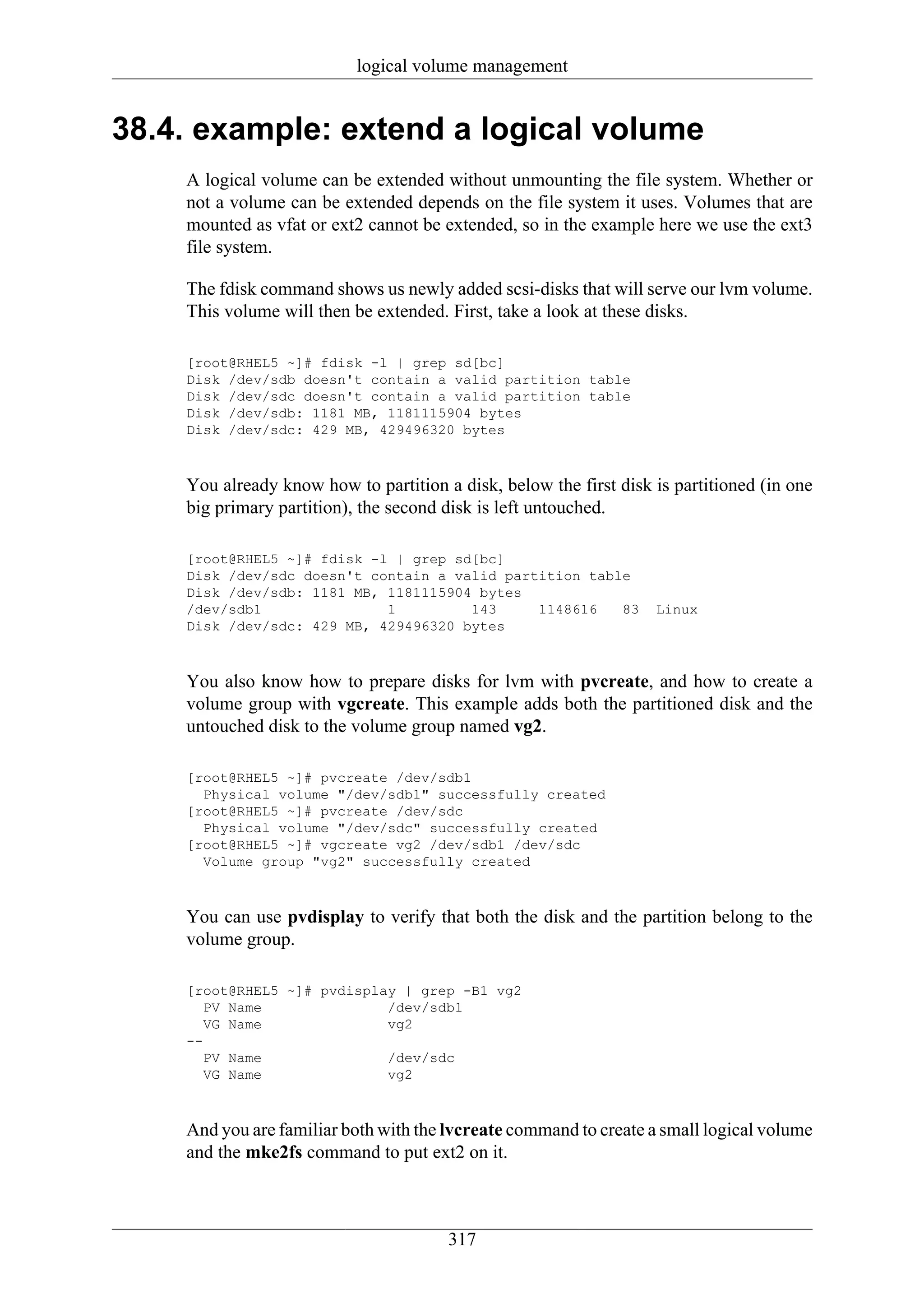 logical volume management


38.4. example: extend a logical volume
    A logical volume can be extended without unmounting the file system. Whether or
    not a volume can be extended depends on the file system it uses. Volumes that are
    mounted as vfat or ext2 cannot be extended, so in the example here we use the ext3
    file system.

    The fdisk command shows us newly added scsi-disks that will serve our lvm volume.
    This volume will then be extended. First, take a look at these disks.

    [root@RHEL5 ~]# fdisk -l | grep sd[bc]
    Disk /dev/sdb doesn't contain a valid partition table
    Disk /dev/sdc doesn't contain a valid partition table
    Disk /dev/sdb: 1181 MB, 1181115904 bytes
    Disk /dev/sdc: 429 MB, 429496320 bytes



    You already know how to partition a disk, below the first disk is partitioned (in one
    big primary partition), the second disk is left untouched.

    [root@RHEL5 ~]# fdisk -l | grep sd[bc]
    Disk /dev/sdc doesn't contain a valid partition table
    Disk /dev/sdb: 1181 MB, 1181115904 bytes
    /dev/sdb1               1         143     1148616   83         Linux
    Disk /dev/sdc: 429 MB, 429496320 bytes



    You also know how to prepare disks for lvm with pvcreate, and how to create a
    volume group with vgcreate. This example adds both the partitioned disk and the
    untouched disk to the volume group named vg2.

    [root@RHEL5 ~]# pvcreate /dev/sdb1
      Physical volume "/dev/sdb1" successfully created
    [root@RHEL5 ~]# pvcreate /dev/sdc
      Physical volume "/dev/sdc" successfully created
    [root@RHEL5 ~]# vgcreate vg2 /dev/sdb1 /dev/sdc
      Volume group "vg2" successfully created



    You can use pvdisplay to verify that both the disk and the partition belong to the
    volume group.

    [root@RHEL5 ~]# pvdisplay | grep -B1 vg2
       PV Name              /dev/sdb1
       VG Name              vg2
    --
       PV Name              /dev/sdc
       VG Name              vg2



    And you are familiar both with the lvcreate command to create a small logical volume
    and the mke2fs command to put ext2 on it.



                                       317
 