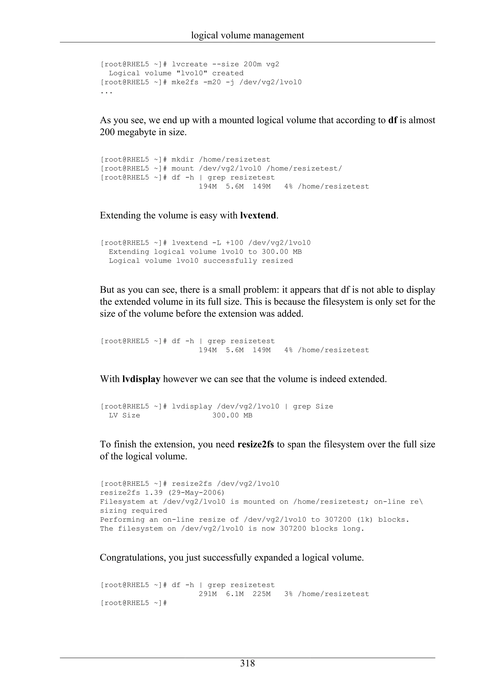 logical volume management

[root@RHEL5 ~]# lvcreate --size 200m vg2
  Logical volume "lvol0" created
[root@RHEL5 ~]# mke2fs -m20 -j /dev/vg2/lvol0
...



As you see, we end up with a mounted logical volume that according to df is almost
200 megabyte in size.

[root@RHEL5 ~]# mkdir /home/resizetest
[root@RHEL5 ~]# mount /dev/vg2/lvol0 /home/resizetest/
[root@RHEL5 ~]# df -h | grep resizetest
                      194M 5.6M 149M     4% /home/resizetest



Extending the volume is easy with lvextend.

[root@RHEL5 ~]# lvextend -L +100 /dev/vg2/lvol0
  Extending logical volume lvol0 to 300.00 MB
  Logical volume lvol0 successfully resized



But as you can see, there is a small problem: it appears that df is not able to display
the extended volume in its full size. This is because the filesystem is only set for the
size of the volume before the extension was added.

[root@RHEL5 ~]# df -h | grep resizetest
                      194M 5.6M 149M            4% /home/resizetest



With lvdisplay however we can see that the volume is indeed extended.

[root@RHEL5 ~]# lvdisplay /dev/vg2/lvol0 | grep Size
  LV Size                300.00 MB



To finish the extension, you need resize2fs to span the filesystem over the full size
of the logical volume.

[root@RHEL5 ~]# resize2fs /dev/vg2/lvol0
resize2fs 1.39 (29-May-2006)
Filesystem at /dev/vg2/lvol0 is mounted on /home/resizetest; on-line re
sizing required
Performing an on-line resize of /dev/vg2/lvol0 to 307200 (1k) blocks.
The filesystem on /dev/vg2/lvol0 is now 307200 blocks long.



Congratulations, you just successfully expanded a logical volume.

[root@RHEL5 ~]# df -h | grep resizetest
                      291M 6.1M 225M            3% /home/resizetest
[root@RHEL5 ~]#




                                    318
 