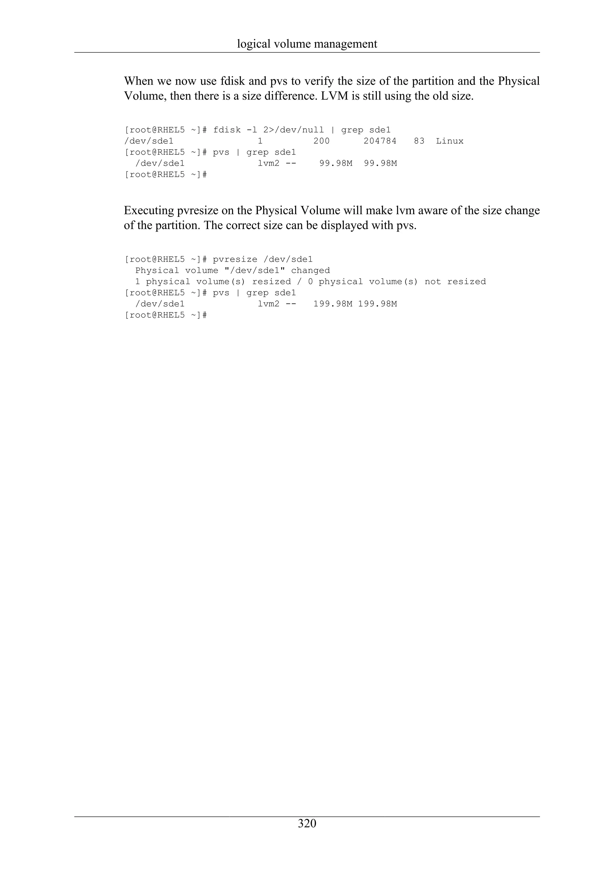 logical volume management

When we now use fdisk and pvs to verify the size of the partition and the Physical
Volume, then there is a size difference. LVM is still using the old size.

[root@RHEL5 ~]# fdisk -l 2>/dev/null | grep sde1
/dev/sde1               1         200      204784        83   Linux
[root@RHEL5 ~]# pvs | grep sde1
  /dev/sde1             lvm2 --    99.98M 99.98M
[root@RHEL5 ~]#



Executing pvresize on the Physical Volume will make lvm aware of the size change
of the partition. The correct size can be displayed with pvs.

[root@RHEL5 ~]# pvresize /dev/sde1
  Physical volume "/dev/sde1" changed
  1 physical volume(s) resized / 0 physical volume(s) not resized
[root@RHEL5 ~]# pvs | grep sde1
  /dev/sde1             lvm2 --    199.98M 199.98M
[root@RHEL5 ~]#




                                  320
 