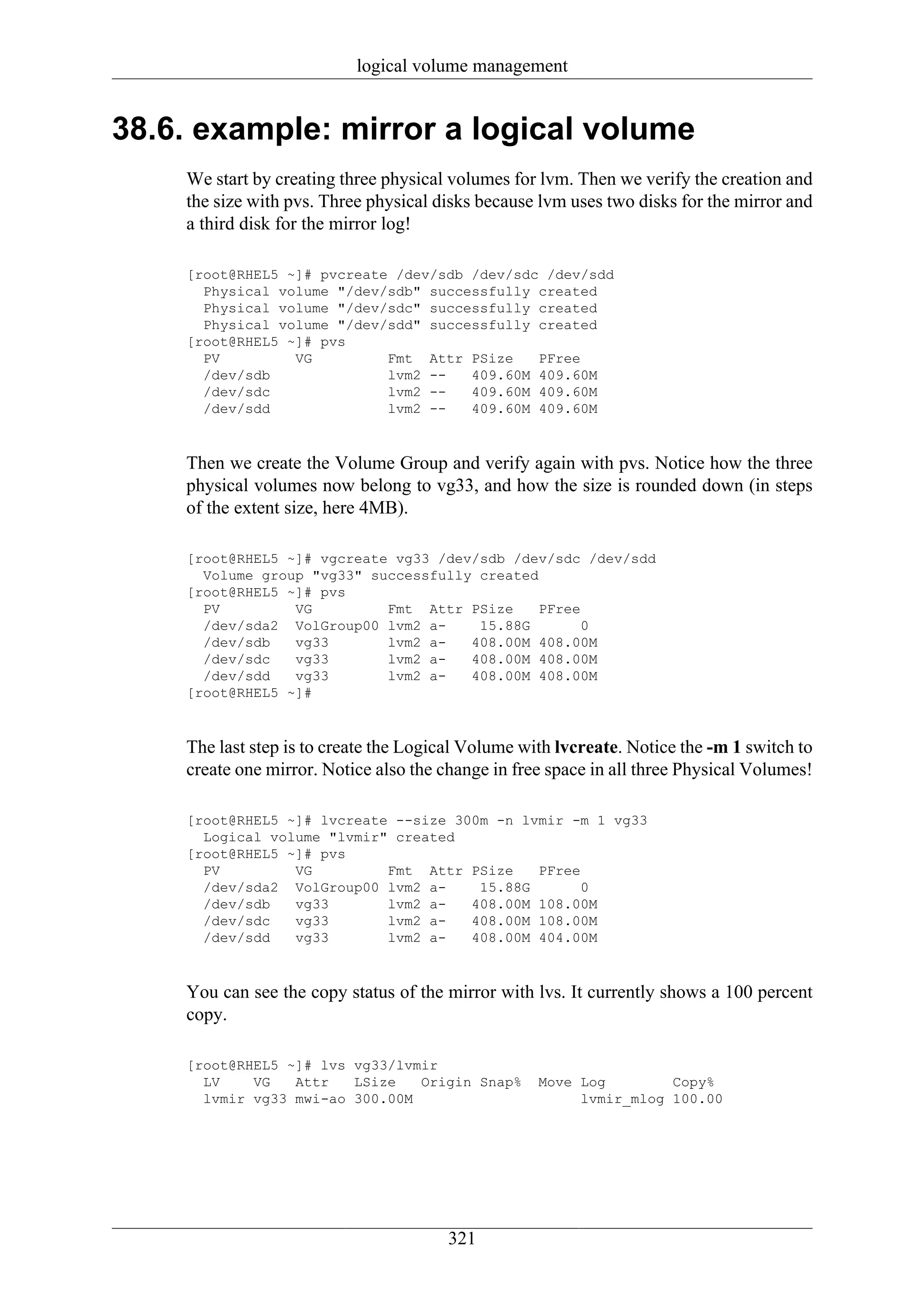 logical volume management


38.6. example: mirror a logical volume
    We start by creating three physical volumes for lvm. Then we verify the creation and
    the size with pvs. Three physical disks because lvm uses two disks for the mirror and
    a third disk for the mirror log!

    [root@RHEL5 ~]# pvcreate /dev/sdb /dev/sdc /dev/sdd
      Physical volume "/dev/sdb" successfully created
      Physical volume "/dev/sdc" successfully created
      Physical volume "/dev/sdd" successfully created
    [root@RHEL5 ~]# pvs
      PV         VG         Fmt Attr PSize    PFree
      /dev/sdb              lvm2 --   409.60M 409.60M
      /dev/sdc              lvm2 --   409.60M 409.60M
      /dev/sdd              lvm2 --   409.60M 409.60M



    Then we create the Volume Group and verify again with pvs. Notice how the three
    physical volumes now belong to vg33, and how the size is rounded down (in steps
    of the extent size, here 4MB).

    [root@RHEL5 ~]# vgcreate vg33 /dev/sdb /dev/sdc /dev/sdd
      Volume group "vg33" successfully created
    [root@RHEL5 ~]# pvs
      PV         VG         Fmt Attr PSize     PFree
      /dev/sda2 VolGroup00 lvm2 a-     15.88G        0
      /dev/sdb   vg33       lvm2 a-   408.00M 408.00M
      /dev/sdc   vg33       lvm2 a-   408.00M 408.00M
      /dev/sdd   vg33       lvm2 a-   408.00M 408.00M
    [root@RHEL5 ~]#



    The last step is to create the Logical Volume with lvcreate. Notice the -m 1 switch to
    create one mirror. Notice also the change in free space in all three Physical Volumes!

    [root@RHEL5 ~]# lvcreate --size 300m -n lvmir -m 1 vg33
      Logical volume "lvmir" created
    [root@RHEL5 ~]# pvs
      PV         VG         Fmt Attr PSize    PFree
      /dev/sda2 VolGroup00 lvm2 a-     15.88G       0
      /dev/sdb   vg33       lvm2 a-   408.00M 108.00M
      /dev/sdc   vg33       lvm2 a-   408.00M 108.00M
      /dev/sdd   vg33       lvm2 a-   408.00M 404.00M



    You can see the copy status of the mirror with lvs. It currently shows a 100 percent
    copy.

    [root@RHEL5 ~]# lvs vg33/lvmir
      LV    VG   Attr   LSize   Origin Snap%        Move Log        Copy%
      lvmir vg33 mwi-ao 300.00M                          lvmir_mlog 100.00




                                       321
 