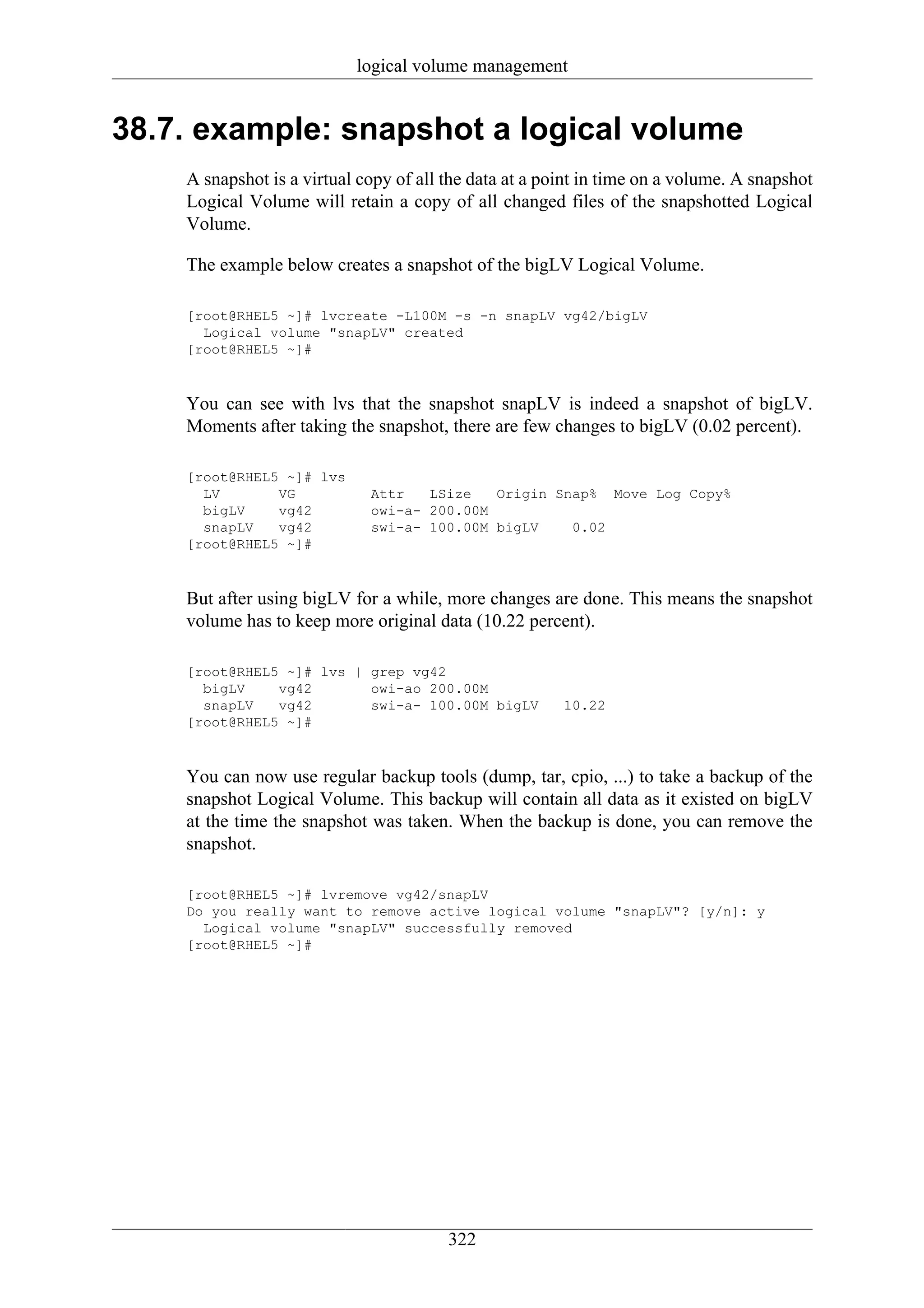 logical volume management


38.7. example: snapshot a logical volume
    A snapshot is a virtual copy of all the data at a point in time on a volume. A snapshot
    Logical Volume will retain a copy of all changed files of the snapshotted Logical
    Volume.

    The example below creates a snapshot of the bigLV Logical Volume.

    [root@RHEL5 ~]# lvcreate -L100M -s -n snapLV vg42/bigLV
      Logical volume "snapLV" created
    [root@RHEL5 ~]#



    You can see with lvs that the snapshot snapLV is indeed a snapshot of bigLV.
    Moments after taking the snapshot, there are few changes to bigLV (0.02 percent).

    [root@RHEL5 ~]# lvs
      LV       VG            Attr   LSize   Origin Snap% Move Log Copy%
      bigLV    vg42          owi-a- 200.00M
      snapLV   vg42          swi-a- 100.00M bigLV    0.02
    [root@RHEL5 ~]#



    But after using bigLV for a while, more changes are done. This means the snapshot
    volume has to keep more original data (10.22 percent).

    [root@RHEL5 ~]# lvs | grep vg42
      bigLV    vg42       owi-ao 200.00M
      snapLV   vg42       swi-a- 100.00M bigLV          10.22
    [root@RHEL5 ~]#



    You can now use regular backup tools (dump, tar, cpio, ...) to take a backup of the
    snapshot Logical Volume. This backup will contain all data as it existed on bigLV
    at the time the snapshot was taken. When the backup is done, you can remove the
    snapshot.

    [root@RHEL5 ~]# lvremove vg42/snapLV
    Do you really want to remove active logical volume "snapLV"? [y/n]: y
      Logical volume "snapLV" successfully removed
    [root@RHEL5 ~]#




                                        322
 