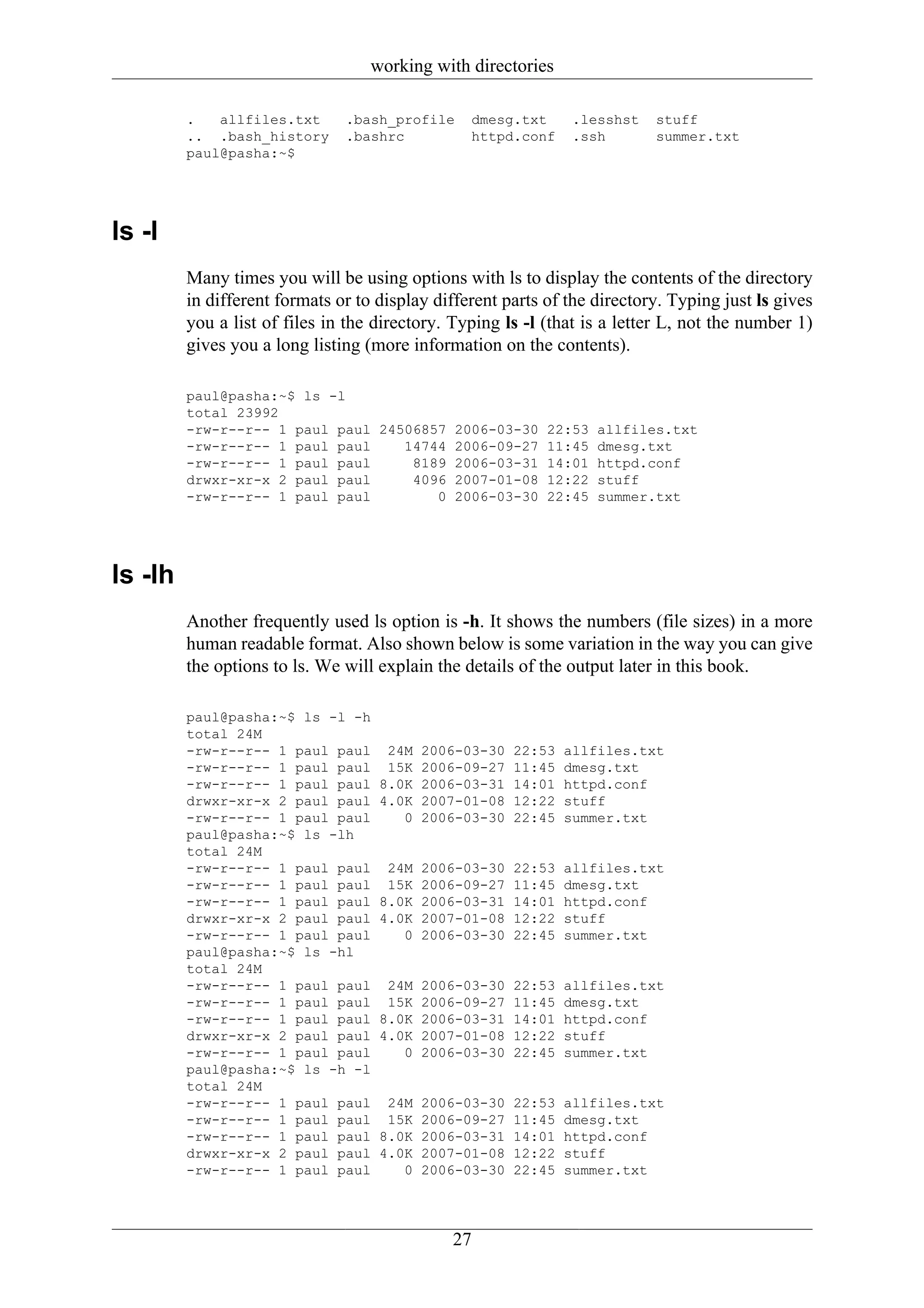working with directories

         .   allfiles.txt      .bash_profile     dmesg.txt       .lesshst   stuff
         .. .bash_history      .bashrc           httpd.conf      .ssh       summer.txt
         paul@pasha:~$




ls -l
         Many times you will be using options with ls to display the contents of the directory
         in different formats or to display different parts of the directory. Typing just ls gives
         you a list of files in the directory. Typing ls -l (that is a letter L, not the number 1)
         gives you a long listing (more information on the contents).

         paul@pasha:~$ ls -l
         total 23992
         -rw-r--r-- 1 paul paul 24506857 2006-03-30 22:53 allfiles.txt
         -rw-r--r-- 1 paul paul    14744 2006-09-27 11:45 dmesg.txt
         -rw-r--r-- 1 paul paul     8189 2006-03-31 14:01 httpd.conf
         drwxr-xr-x 2 paul paul     4096 2007-01-08 12:22 stuff
         -rw-r--r-- 1 paul paul        0 2006-03-30 22:45 summer.txt




ls -lh
         Another frequently used ls option is -h. It shows the numbers (file sizes) in a more
         human readable format. Also shown below is some variation in the way you can give
         the options to ls. We will explain the details of the output later in this book.

         paul@pasha:~$ ls -l -h
         total 24M
         -rw-r--r-- 1 paul paul      24M   2006-03-30   22:53   allfiles.txt
         -rw-r--r-- 1 paul paul      15K   2006-09-27   11:45   dmesg.txt
         -rw-r--r-- 1 paul paul     8.0K   2006-03-31   14:01   httpd.conf
         drwxr-xr-x 2 paul paul     4.0K   2007-01-08   12:22   stuff
         -rw-r--r-- 1 paul paul        0   2006-03-30   22:45   summer.txt
         paul@pasha:~$ ls -lh
         total 24M
         -rw-r--r-- 1 paul paul      24M   2006-03-30   22:53   allfiles.txt
         -rw-r--r-- 1 paul paul      15K   2006-09-27   11:45   dmesg.txt
         -rw-r--r-- 1 paul paul     8.0K   2006-03-31   14:01   httpd.conf
         drwxr-xr-x 2 paul paul     4.0K   2007-01-08   12:22   stuff
         -rw-r--r-- 1 paul paul        0   2006-03-30   22:45   summer.txt
         paul@pasha:~$ ls -hl
         total 24M
         -rw-r--r-- 1 paul paul      24M   2006-03-30   22:53   allfiles.txt
         -rw-r--r-- 1 paul paul      15K   2006-09-27   11:45   dmesg.txt
         -rw-r--r-- 1 paul paul     8.0K   2006-03-31   14:01   httpd.conf
         drwxr-xr-x 2 paul paul     4.0K   2007-01-08   12:22   stuff
         -rw-r--r-- 1 paul paul        0   2006-03-30   22:45   summer.txt
         paul@pasha:~$ ls -h -l
         total 24M
         -rw-r--r-- 1 paul paul      24M   2006-03-30   22:53   allfiles.txt
         -rw-r--r-- 1 paul paul      15K   2006-09-27   11:45   dmesg.txt
         -rw-r--r-- 1 paul paul     8.0K   2006-03-31   14:01   httpd.conf
         drwxr-xr-x 2 paul paul     4.0K   2007-01-08   12:22   stuff
         -rw-r--r-- 1 paul paul        0   2006-03-30   22:45   summer.txt




                                              27
 