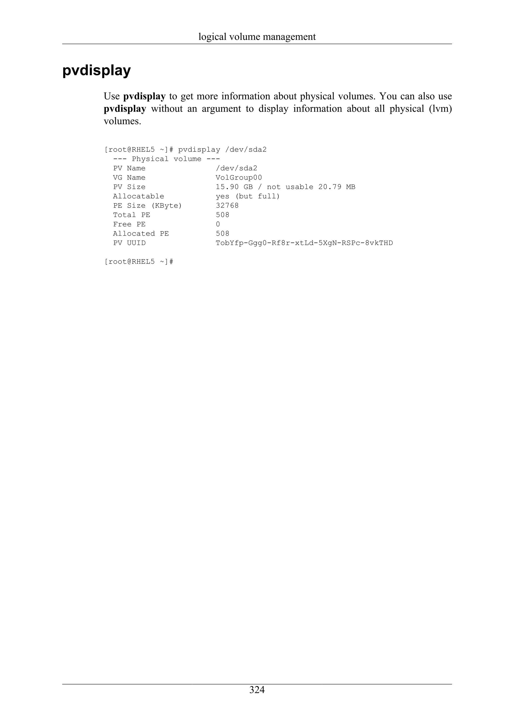logical volume management


pvdisplay
     Use pvdisplay to get more information about physical volumes. You can also use
     pvdisplay without an argument to display information about all physical (lvm)
     volumes.

     [root@RHEL5 ~]# pvdisplay /dev/sda2
       --- Physical volume ---
       PV Name               /dev/sda2
       VG Name               VolGroup00
       PV Size               15.90 GB / not usable 20.79 MB
       Allocatable           yes (but full)
       PE Size (KByte)       32768
       Total PE              508
       Free PE               0
       Allocated PE          508
       PV UUID               TobYfp-Ggg0-Rf8r-xtLd-5XgN-RSPc-8vkTHD

     [root@RHEL5 ~]#




                                     324
 