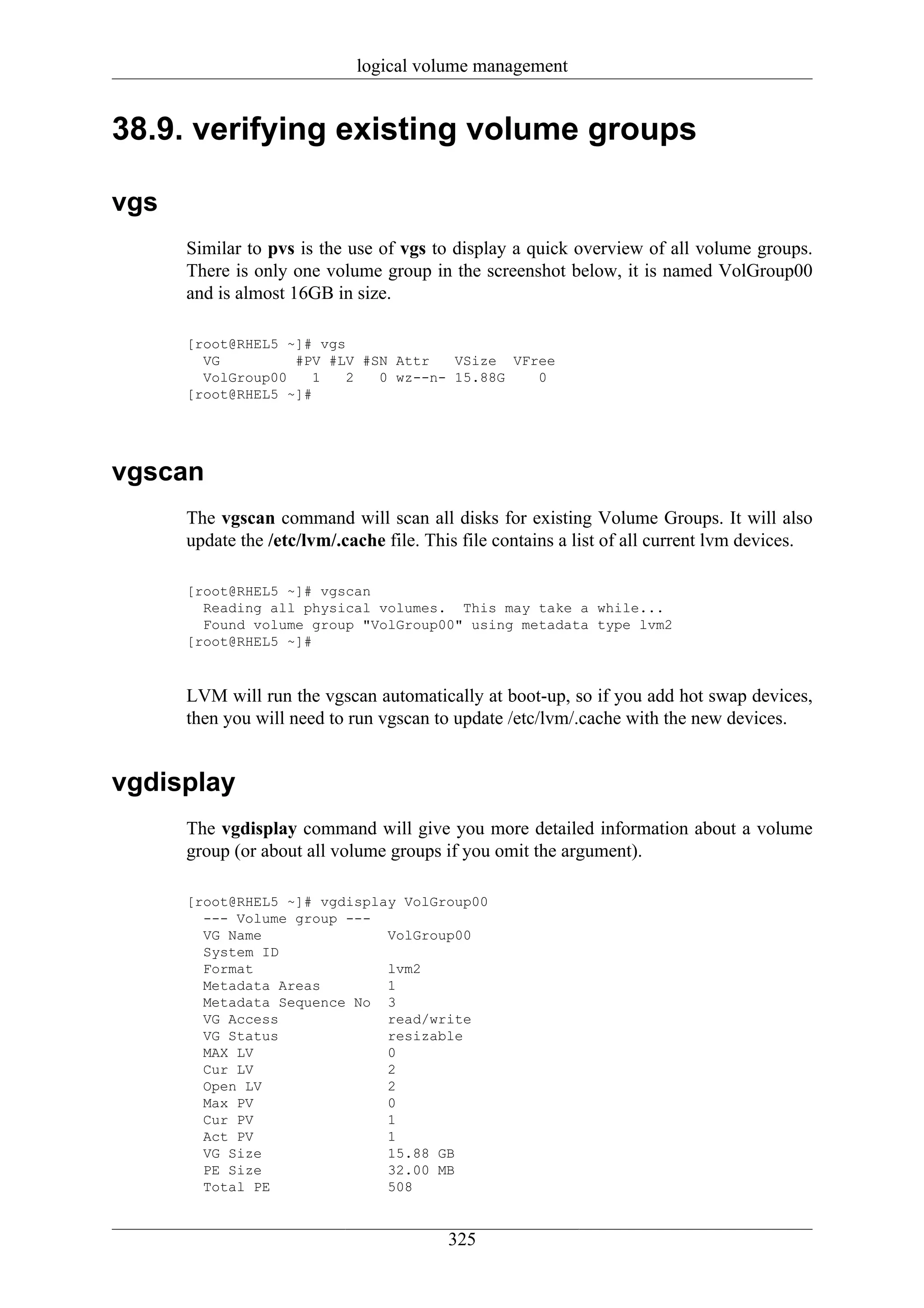 logical volume management


38.9. verifying existing volume groups

vgs
      Similar to pvs is the use of vgs to display a quick overview of all volume groups.
      There is only one volume group in the screenshot below, it is named VolGroup00
      and is almost 16GB in size.

      [root@RHEL5 ~]# vgs
        VG         #PV #LV #SN Attr   VSize VFree
        VolGroup00   1    2  0 wz--n- 15.88G   0
      [root@RHEL5 ~]#




vgscan
      The vgscan command will scan all disks for existing Volume Groups. It will also
      update the /etc/lvm/.cache file. This file contains a list of all current lvm devices.

      [root@RHEL5 ~]# vgscan
        Reading all physical volumes. This may take a while...
        Found volume group "VolGroup00" using metadata type lvm2
      [root@RHEL5 ~]#



      LVM will run the vgscan automatically at boot-up, so if you add hot swap devices,
      then you will need to run vgscan to update /etc/lvm/.cache with the new devices.


vgdisplay
      The vgdisplay command will give you more detailed information about a volume
      group (or about all volume groups if you omit the argument).

      [root@RHEL5 ~]# vgdisplay VolGroup00
        --- Volume group ---
        VG Name               VolGroup00
        System ID
        Format                lvm2
        Metadata Areas        1
        Metadata Sequence No 3
        VG Access             read/write
        VG Status             resizable
        MAX LV                0
        Cur LV                2
        Open LV               2
        Max PV                0
        Cur PV                1
        Act PV                1
        VG Size               15.88 GB
        PE Size               32.00 MB
        Total PE              508


                                         325
 