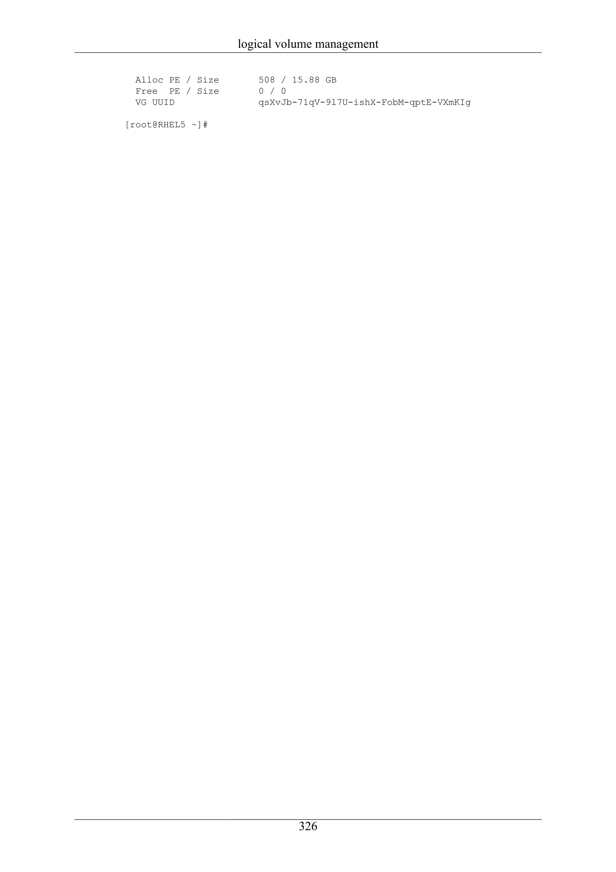 logical volume management

  Alloc PE / Size      508 / 15.88 GB
  Free PE / Size       0 / 0
  VG UUID              qsXvJb-71qV-9l7U-ishX-FobM-qptE-VXmKIg

[root@RHEL5 ~]#




                              326
 