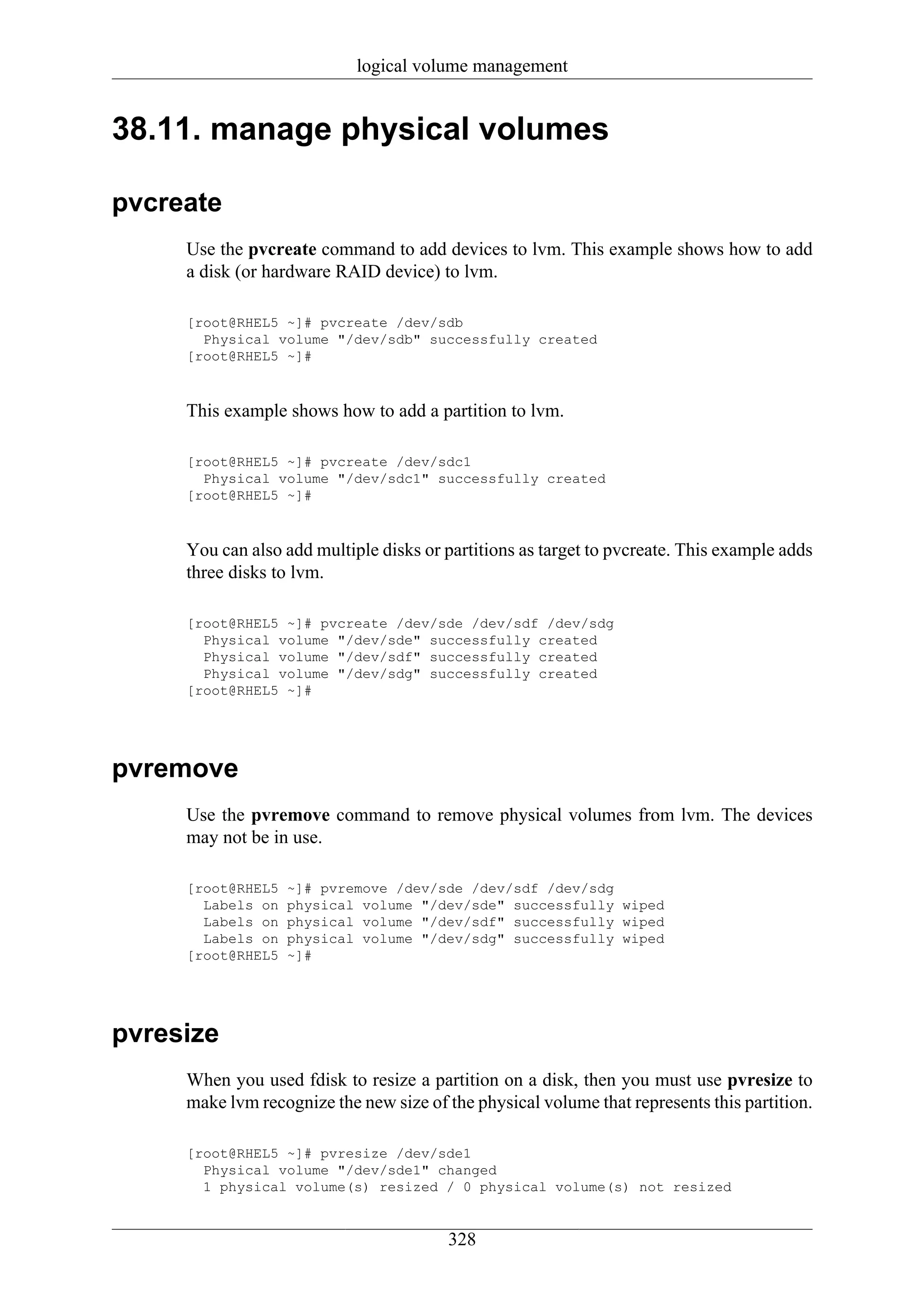 logical volume management


38.11. manage physical volumes

pvcreate
     Use the pvcreate command to add devices to lvm. This example shows how to add
     a disk (or hardware RAID device) to lvm.

     [root@RHEL5 ~]# pvcreate /dev/sdb
       Physical volume "/dev/sdb" successfully created
     [root@RHEL5 ~]#



     This example shows how to add a partition to lvm.

     [root@RHEL5 ~]# pvcreate /dev/sdc1
       Physical volume "/dev/sdc1" successfully created
     [root@RHEL5 ~]#



     You can also add multiple disks or partitions as target to pvcreate. This example adds
     three disks to lvm.

     [root@RHEL5 ~]# pvcreate /dev/sde /dev/sdf /dev/sdg
       Physical volume "/dev/sde" successfully created
       Physical volume "/dev/sdf" successfully created
       Physical volume "/dev/sdg" successfully created
     [root@RHEL5 ~]#




pvremove
     Use the pvremove command to remove physical volumes from lvm. The devices
     may not be in use.

     [root@RHEL5   ~]# pvremove /dev/sde /dev/sdf /dev/sdg
       Labels on   physical volume "/dev/sde" successfully wiped
       Labels on   physical volume "/dev/sdf" successfully wiped
       Labels on   physical volume "/dev/sdg" successfully wiped
     [root@RHEL5   ~]#




pvresize
     When you used fdisk to resize a partition on a disk, then you must use pvresize to
     make lvm recognize the new size of the physical volume that represents this partition.

     [root@RHEL5 ~]# pvresize /dev/sde1
       Physical volume "/dev/sde1" changed
       1 physical volume(s) resized / 0 physical volume(s) not resized


                                        328
 