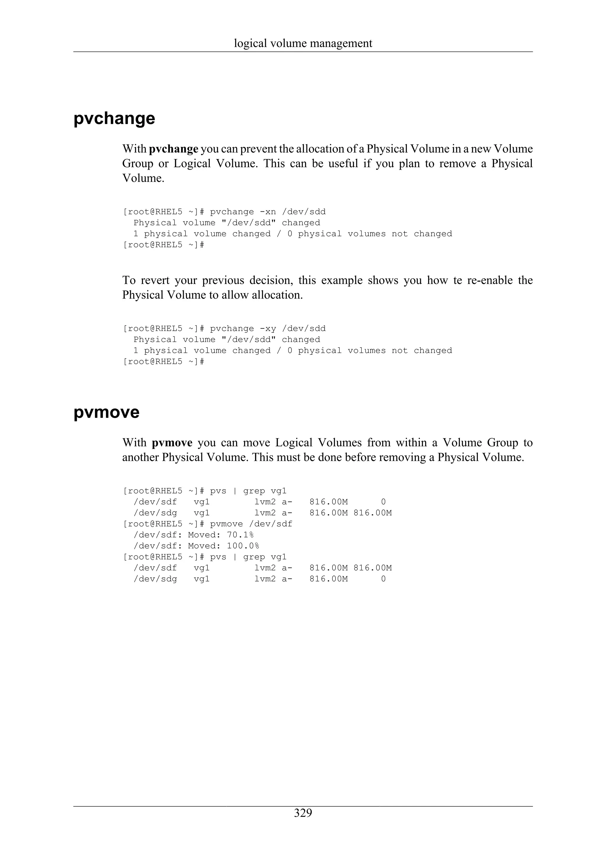 logical volume management




pvchange
    With pvchange you can prevent the allocation of a Physical Volume in a new Volume
    Group or Logical Volume. This can be useful if you plan to remove a Physical
    Volume.

    [root@RHEL5 ~]# pvchange -xn /dev/sdd
      Physical volume "/dev/sdd" changed
      1 physical volume changed / 0 physical volumes not changed
    [root@RHEL5 ~]#



    To revert your previous decision, this example shows you how te re-enable the
    Physical Volume to allow allocation.

    [root@RHEL5 ~]# pvchange -xy /dev/sdd
      Physical volume "/dev/sdd" changed
      1 physical volume changed / 0 physical volumes not changed
    [root@RHEL5 ~]#




pvmove
    With pvmove you can move Logical Volumes from within a Volume Group to
    another Physical Volume. This must be done before removing a Physical Volume.

    [root@RHEL5   ~]# pvs | grep vg1
      /dev/sdf     vg1         lvm2 a-     816.00M      0
      /dev/sdg     vg1         lvm2 a-     816.00M 816.00M
    [root@RHEL5   ~]# pvmove /dev/sdf
      /dev/sdf:   Moved: 70.1%
      /dev/sdf:   Moved: 100.0%
    [root@RHEL5   ~]# pvs | grep vg1
      /dev/sdf     vg1         lvm2 a-     816.00M 816.00M
      /dev/sdg     vg1         lvm2 a-     816.00M      0




                                         329
 