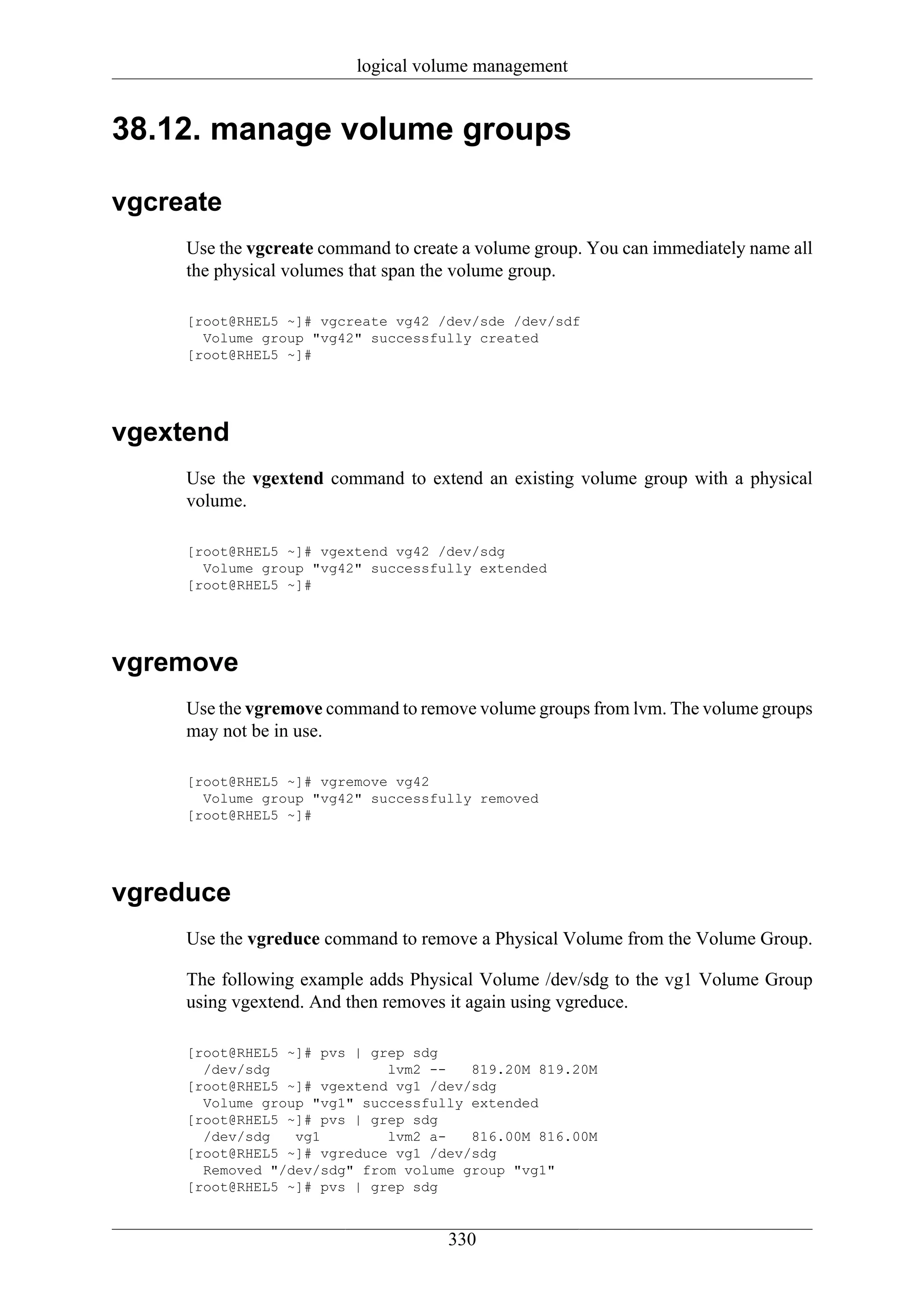 logical volume management


38.12. manage volume groups

vgcreate
     Use the vgcreate command to create a volume group. You can immediately name all
     the physical volumes that span the volume group.

     [root@RHEL5 ~]# vgcreate vg42 /dev/sde /dev/sdf
       Volume group "vg42" successfully created
     [root@RHEL5 ~]#




vgextend
     Use the vgextend command to extend an existing volume group with a physical
     volume.

     [root@RHEL5 ~]# vgextend vg42 /dev/sdg
       Volume group "vg42" successfully extended
     [root@RHEL5 ~]#




vgremove
     Use the vgremove command to remove volume groups from lvm. The volume groups
     may not be in use.

     [root@RHEL5 ~]# vgremove vg42
       Volume group "vg42" successfully removed
     [root@RHEL5 ~]#




vgreduce
     Use the vgreduce command to remove a Physical Volume from the Volume Group.

     The following example adds Physical Volume /dev/sdg to the vg1 Volume Group
     using vgextend. And then removes it again using vgreduce.

     [root@RHEL5 ~]# pvs | grep sdg
       /dev/sdg              lvm2 --   819.20M 819.20M
     [root@RHEL5 ~]# vgextend vg1 /dev/sdg
       Volume group "vg1" successfully extended
     [root@RHEL5 ~]# pvs | grep sdg
       /dev/sdg   vg1        lvm2 a-   816.00M 816.00M
     [root@RHEL5 ~]# vgreduce vg1 /dev/sdg
       Removed "/dev/sdg" from volume group "vg1"
     [root@RHEL5 ~]# pvs | grep sdg


                                      330
 